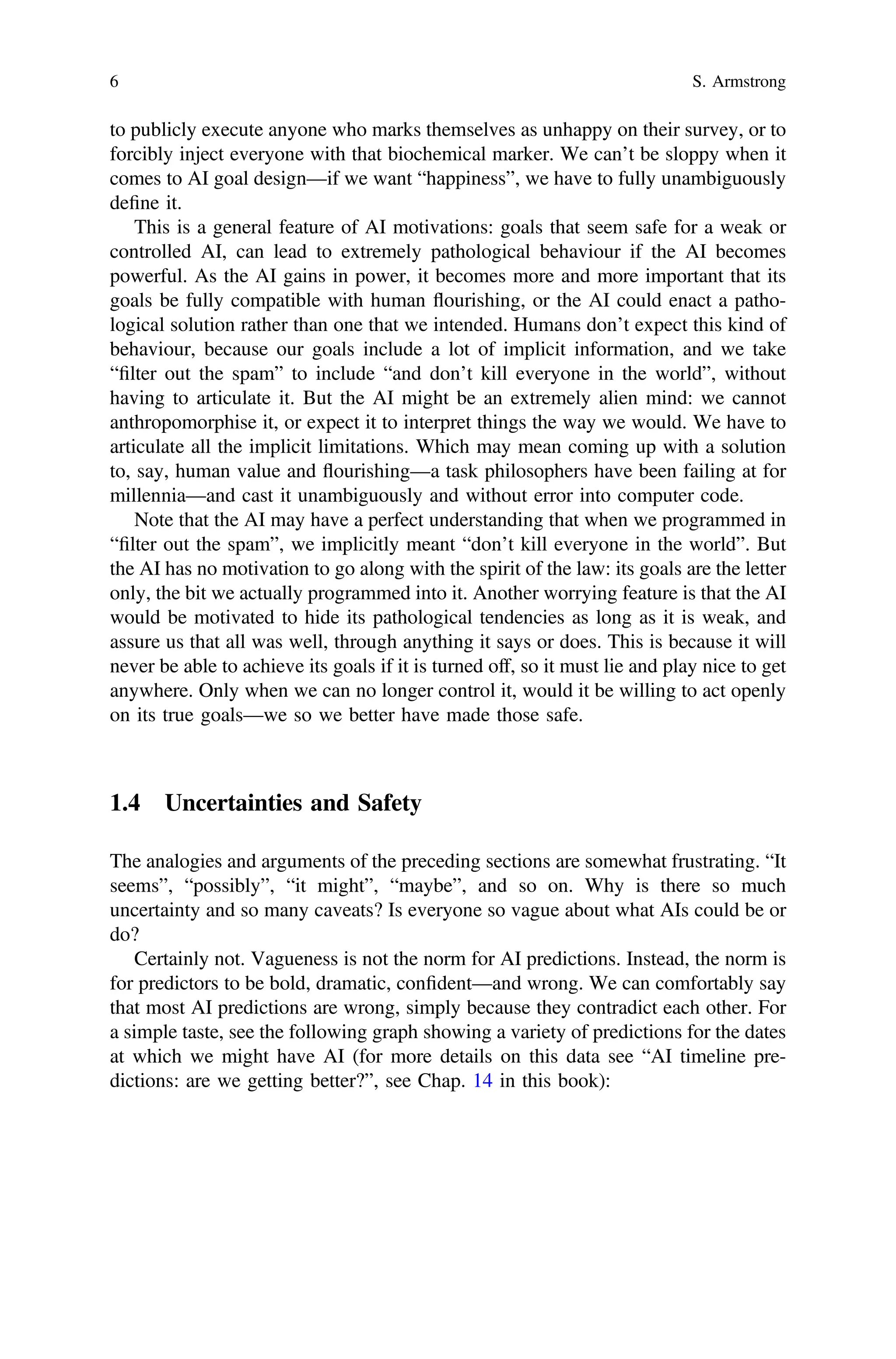 to publicly execute anyone who marks themselves as unhappy on their survey, or to
forcibly inject everyone with that biochemical marker. We can’t be sloppy when it
comes to AI goal design—if we want “happiness”, we have to fully unambiguously
deﬁne it.
This is a general feature of AI motivations: goals that seem safe for a weak or
controlled AI, can lead to extremely pathological behaviour if the AI becomes
powerful. As the AI gains in power, it becomes more and more important that its
goals be fully compatible with human flourishing, or the AI could enact a patho-
logical solution rather than one that we intended. Humans don’t expect this kind of
behaviour, because our goals include a lot of implicit information, and we take
“ﬁlter out the spam” to include “and don’t kill everyone in the world”, without
having to articulate it. But the AI might be an extremely alien mind: we cannot
anthropomorphise it, or expect it to interpret things the way we would. We have to
articulate all the implicit limitations. Which may mean coming up with a solution
to, say, human value and flourishing—a task philosophers have been failing at for
millennia—and cast it unambiguously and without error into computer code.
Note that the AI may have a perfect understanding that when we programmed in
“ﬁlter out the spam”, we implicitly meant “don’t kill everyone in the world”. But
the AI has no motivation to go along with the spirit of the law: its goals are the letter
only, the bit we actually programmed into it. Another worrying feature is that the AI
would be motivated to hide its pathological tendencies as long as it is weak, and
assure us that all was well, through anything it says or does. This is because it will
never be able to achieve its goals if it is turned off, so it must lie and play nice to get
anywhere. Only when we can no longer control it, would it be willing to act openly
on its true goals—we so we better have made those safe.
1.4 Uncertainties and Safety
The analogies and arguments of the preceding sections are somewhat frustrating. “It
seems”, “possibly”, “it might”, “maybe”, and so on. Why is there so much
uncertainty and so many caveats? Is everyone so vague about what AIs could be or
do?
Certainly not. Vagueness is not the norm for AI predictions. Instead, the norm is
for predictors to be bold, dramatic, conﬁdent—and wrong. We can comfortably say
that most AI predictions are wrong, simply because they contradict each other. For
a simple taste, see the following graph showing a variety of predictions for the dates
at which we might have AI (for more details on this data see “AI timeline pre-
dictions: are we getting better?”, see Chap. 14 in this book):
6 S. Armstrong
 