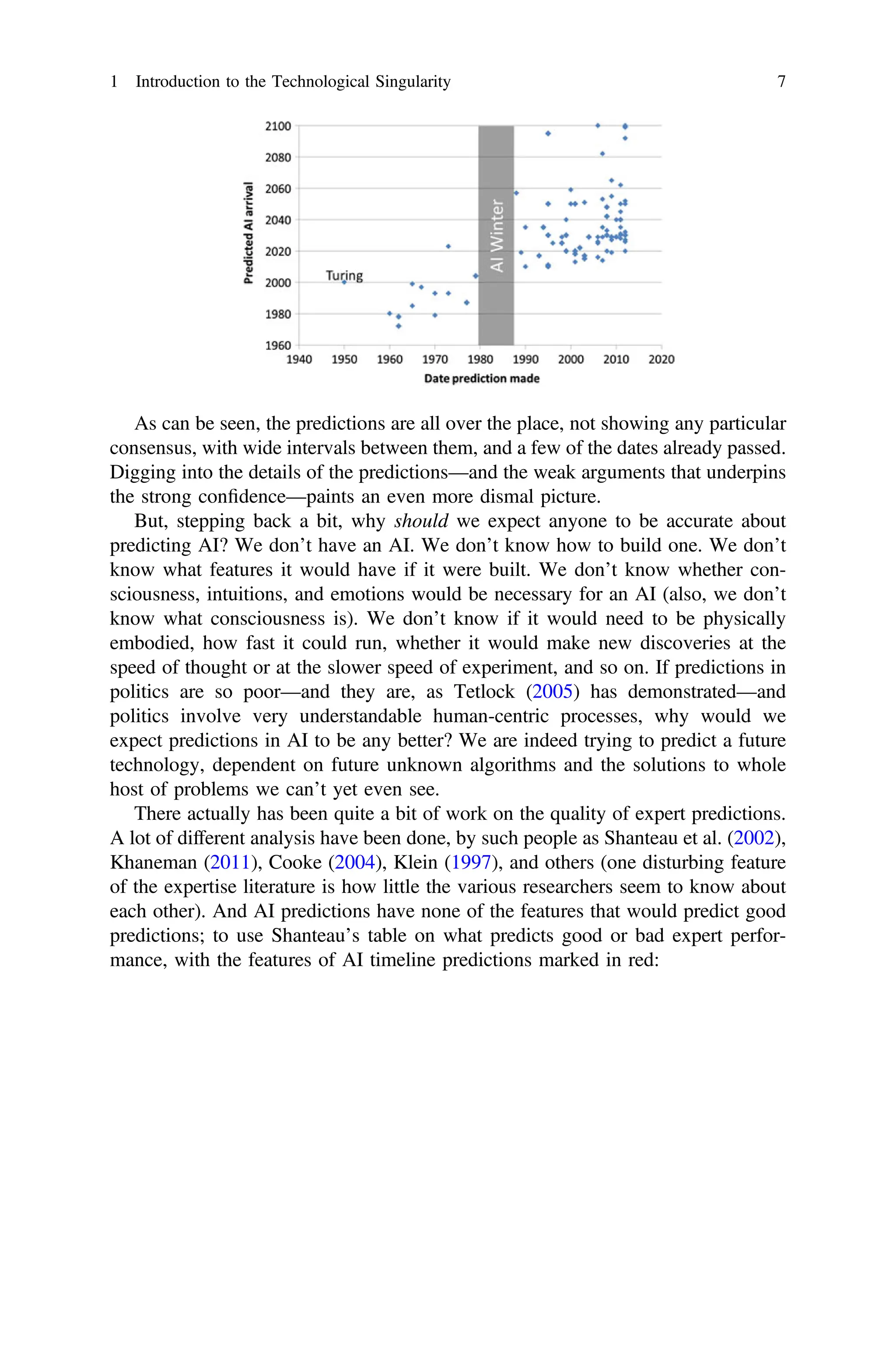 As can be seen, the predictions are all over the place, not showing any particular
consensus, with wide intervals between them, and a few of the dates already passed.
Digging into the details of the predictions—and the weak arguments that underpins
the strong conﬁdence—paints an even more dismal picture.
But, stepping back a bit, why should we expect anyone to be accurate about
predicting AI? We don’t have an AI. We don’t know how to build one. We don’t
know what features it would have if it were built. We don’t know whether con-
sciousness, intuitions, and emotions would be necessary for an AI (also, we don’t
know what consciousness is). We don’t know if it would need to be physically
embodied, how fast it could run, whether it would make new discoveries at the
speed of thought or at the slower speed of experiment, and so on. If predictions in
politics are so poor—and they are, as Tetlock (2005) has demonstrated—and
politics involve very understandable human-centric processes, why would we
expect predictions in AI to be any better? We are indeed trying to predict a future
technology, dependent on future unknown algorithms and the solutions to whole
host of problems we can’t yet even see.
There actually has been quite a bit of work on the quality of expert predictions.
A lot of different analysis have been done, by such people as Shanteau et al. (2002),
Khaneman (2011), Cooke (2004), Klein (1997), and others (one disturbing feature
of the expertise literature is how little the various researchers seem to know about
each other). And AI predictions have none of the features that would predict good
predictions; to use Shanteau’s table on what predicts good or bad expert perfor-
mance, with the features of AI timeline predictions marked in red:
1 Introduction to the Technological Singularity 7
 