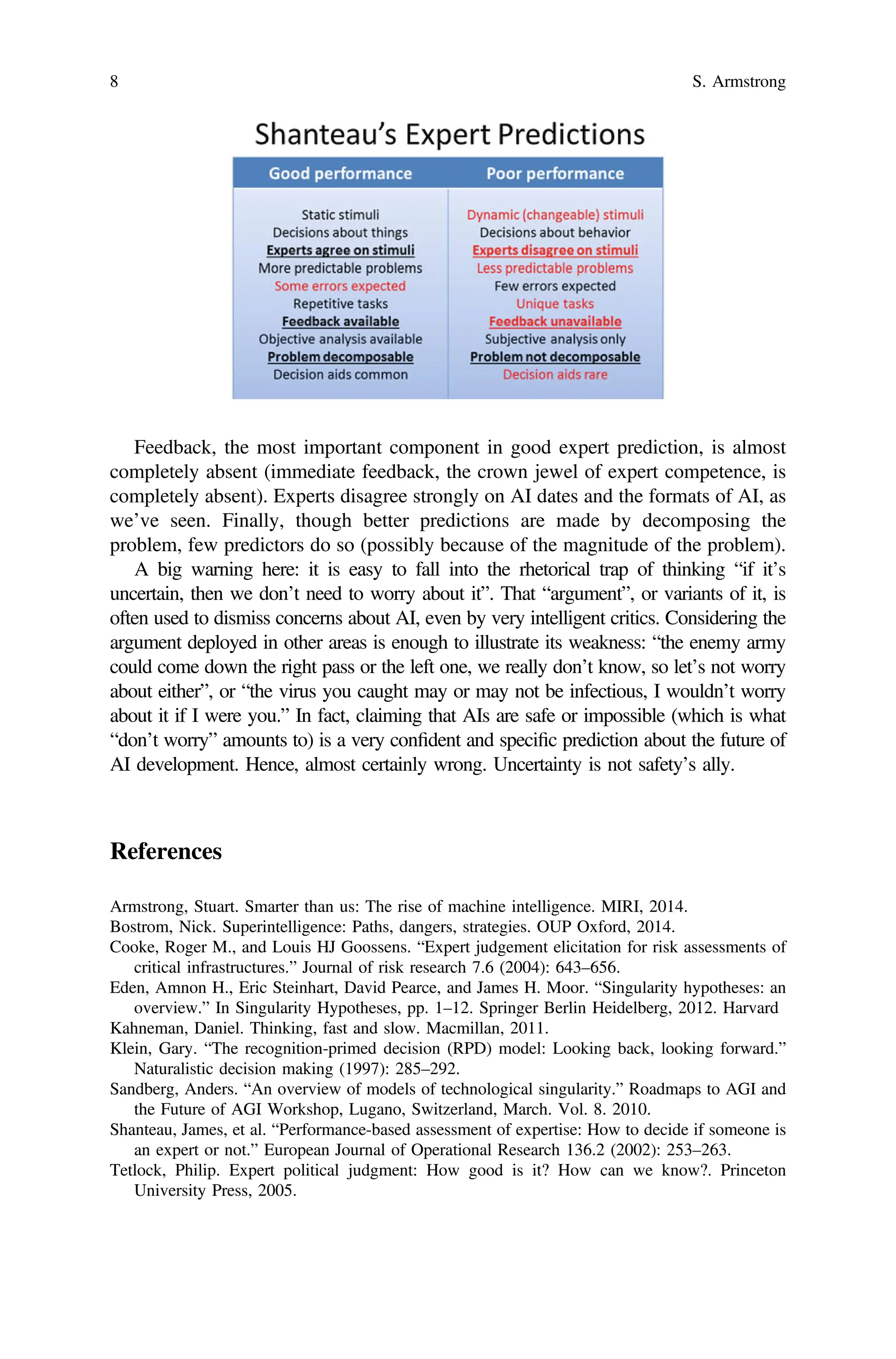 Feedback, the most important component in good expert prediction, is almost
completely absent (immediate feedback, the crown jewel of expert competence, is
completely absent). Experts disagree strongly on AI dates and the formats of AI, as
we’ve seen. Finally, though better predictions are made by decomposing the
problem, few predictors do so (possibly because of the magnitude of the problem).
A big warning here: it is easy to fall into the rhetorical trap of thinking “if it’s
uncertain, then we don’t need to worry about it”. That “argument”, or variants of it, is
often used to dismiss concerns about AI, even by very intelligent critics. Considering the
argument deployed in other areas is enough to illustrate its weakness: “the enemy army
could come down the right pass or the left one, we really don’t know, so let’s not worry
about either”, or “the virus you caught may or may not be infectious, I wouldn’t worry
about it if I were you.” In fact, claiming that AIs are safe or impossible (which is what
“don’t worry” amounts to) is a very conﬁdent and speciﬁc prediction about the future of
AI development. Hence, almost certainly wrong. Uncertainty is not safety’s ally.
References
Armstrong, Stuart. Smarter than us: The rise of machine intelligence. MIRI, 2014.
Bostrom, Nick. Superintelligence: Paths, dangers, strategies. OUP Oxford, 2014.
Cooke, Roger M., and Louis HJ Goossens. “Expert judgement elicitation for risk assessments of
critical infrastructures.” Journal of risk research 7.6 (2004): 643–656.
Eden, Amnon H., Eric Steinhart, David Pearce, and James H. Moor. “Singularity hypotheses: an
overview.” In Singularity Hypotheses, pp. 1–12. Springer Berlin Heidelberg, 2012. Harvard
Kahneman, Daniel. Thinking, fast and slow. Macmillan, 2011.
Klein, Gary. “The recognition-primed decision (RPD) model: Looking back, looking forward.”
Naturalistic decision making (1997): 285–292.
Sandberg, Anders. “An overview of models of technological singularity.” Roadmaps to AGI and
the Future of AGI Workshop, Lugano, Switzerland, March. Vol. 8. 2010.
Shanteau, James, et al. “Performance-based assessment of expertise: How to decide if someone is
an expert or not.” European Journal of Operational Research 136.2 (2002): 253–263.
Tetlock, Philip. Expert political judgment: How good is it? How can we know?. Princeton
University Press, 2005.
8 S. Armstrong
 