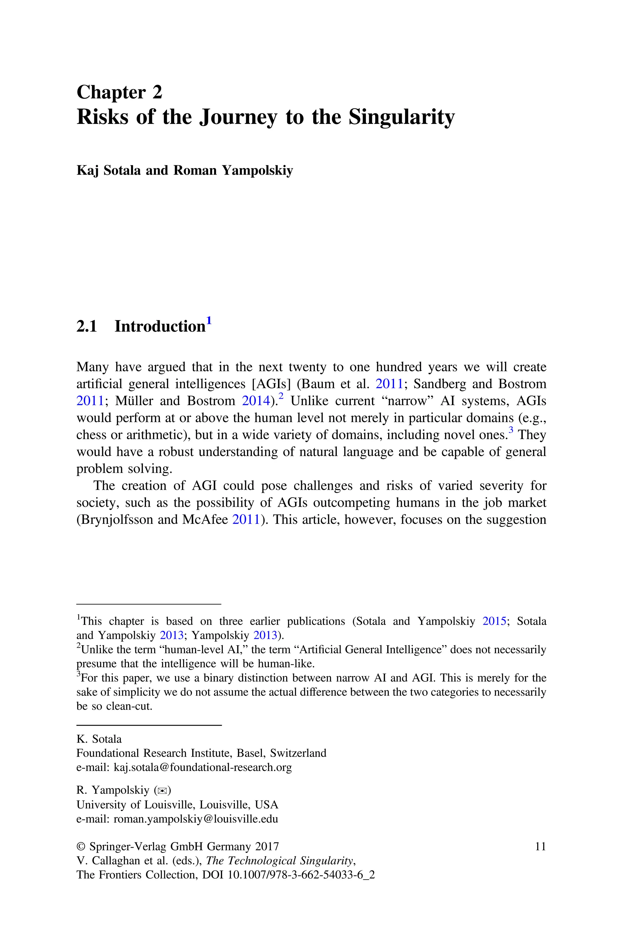 Chapter 2
Risks of the Journey to the Singularity
Kaj Sotala and Roman Yampolskiy
2.1 Introduction1
Many have argued that in the next twenty to one hundred years we will create
artiﬁcial general intelligences [AGIs] (Baum et al. 2011; Sandberg and Bostrom
2011; Müller and Bostrom 2014).2
Unlike current “narrow” AI systems, AGIs
would perform at or above the human level not merely in particular domains (e.g.,
chess or arithmetic), but in a wide variety of domains, including novel ones.3
They
would have a robust understanding of natural language and be capable of general
problem solving.
The creation of AGI could pose challenges and risks of varied severity for
society, such as the possibility of AGIs outcompeting humans in the job market
(Brynjolfsson and McAfee 2011). This article, however, focuses on the suggestion
K. Sotala
Foundational Research Institute, Basel, Switzerland
e-mail: kaj.sotala@foundational-research.org
R. Yampolskiy (✉)
University of Louisville, Louisville, USA
e-mail: roman.yampolskiy@louisville.edu
1
This chapter is based on three earlier publications (Sotala and Yampolskiy 2015; Sotala
and Yampolskiy 2013; Yampolskiy 2013).
2
Unlike the term “human-level AI,” the term “Artiﬁcial General Intelligence” does not necessarily
presume that the intelligence will be human-like.
3
For this paper, we use a binary distinction between narrow AI and AGI. This is merely for the
sake of simplicity we do not assume the actual difference between the two categories to necessarily
be so clean-cut.
© Springer-Verlag GmbH Germany 2017
V. Callaghan et al. (eds.), The Technological Singularity,
The Frontiers Collection, DOI 10.1007/978-3-662-54033-6_2
11
 