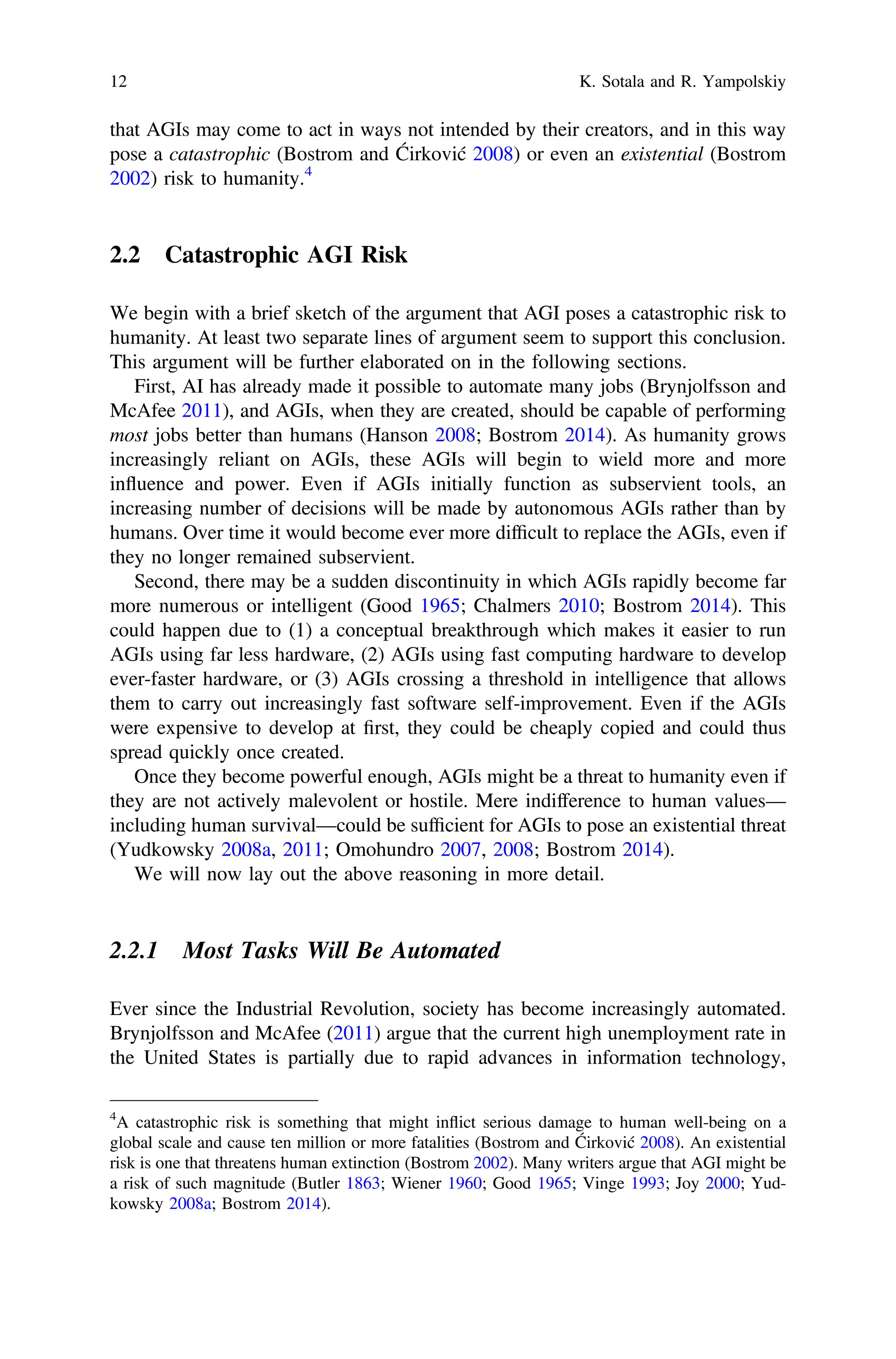 that AGIs may come to act in ways not intended by their creators, and in this way
pose a catastrophic (Bostrom and Ćirković 2008) or even an existential (Bostrom
2002) risk to humanity.4
2.2 Catastrophic AGI Risk
We begin with a brief sketch of the argument that AGI poses a catastrophic risk to
humanity. At least two separate lines of argument seem to support this conclusion.
This argument will be further elaborated on in the following sections.
First, AI has already made it possible to automate many jobs (Brynjolfsson and
McAfee 2011), and AGIs, when they are created, should be capable of performing
most jobs better than humans (Hanson 2008; Bostrom 2014). As humanity grows
increasingly reliant on AGIs, these AGIs will begin to wield more and more
influence and power. Even if AGIs initially function as subservient tools, an
increasing number of decisions will be made by autonomous AGIs rather than by
humans. Over time it would become ever more difﬁcult to replace the AGIs, even if
they no longer remained subservient.
Second, there may be a sudden discontinuity in which AGIs rapidly become far
more numerous or intelligent (Good 1965; Chalmers 2010; Bostrom 2014). This
could happen due to (1) a conceptual breakthrough which makes it easier to run
AGIs using far less hardware, (2) AGIs using fast computing hardware to develop
ever-faster hardware, or (3) AGIs crossing a threshold in intelligence that allows
them to carry out increasingly fast software self-improvement. Even if the AGIs
were expensive to develop at ﬁrst, they could be cheaply copied and could thus
spread quickly once created.
Once they become powerful enough, AGIs might be a threat to humanity even if
they are not actively malevolent or hostile. Mere indifference to human values—
including human survival—could be sufﬁcient for AGIs to pose an existential threat
(Yudkowsky 2008a, 2011; Omohundro 2007, 2008; Bostrom 2014).
We will now lay out the above reasoning in more detail.
2.2.1 Most Tasks Will Be Automated
Ever since the Industrial Revolution, society has become increasingly automated.
Brynjolfsson and McAfee (2011) argue that the current high unemployment rate in
the United States is partially due to rapid advances in information technology,
4
A catastrophic risk is something that might inflict serious damage to human well-being on a
global scale and cause ten million or more fatalities (Bostrom and Ćirković 2008). An existential
risk is one that threatens human extinction (Bostrom 2002). Many writers argue that AGI might be
a risk of such magnitude (Butler 1863; Wiener 1960; Good 1965; Vinge 1993; Joy 2000; Yud-
kowsky 2008a; Bostrom 2014).
12 K. Sotala and R. Yampolskiy
 