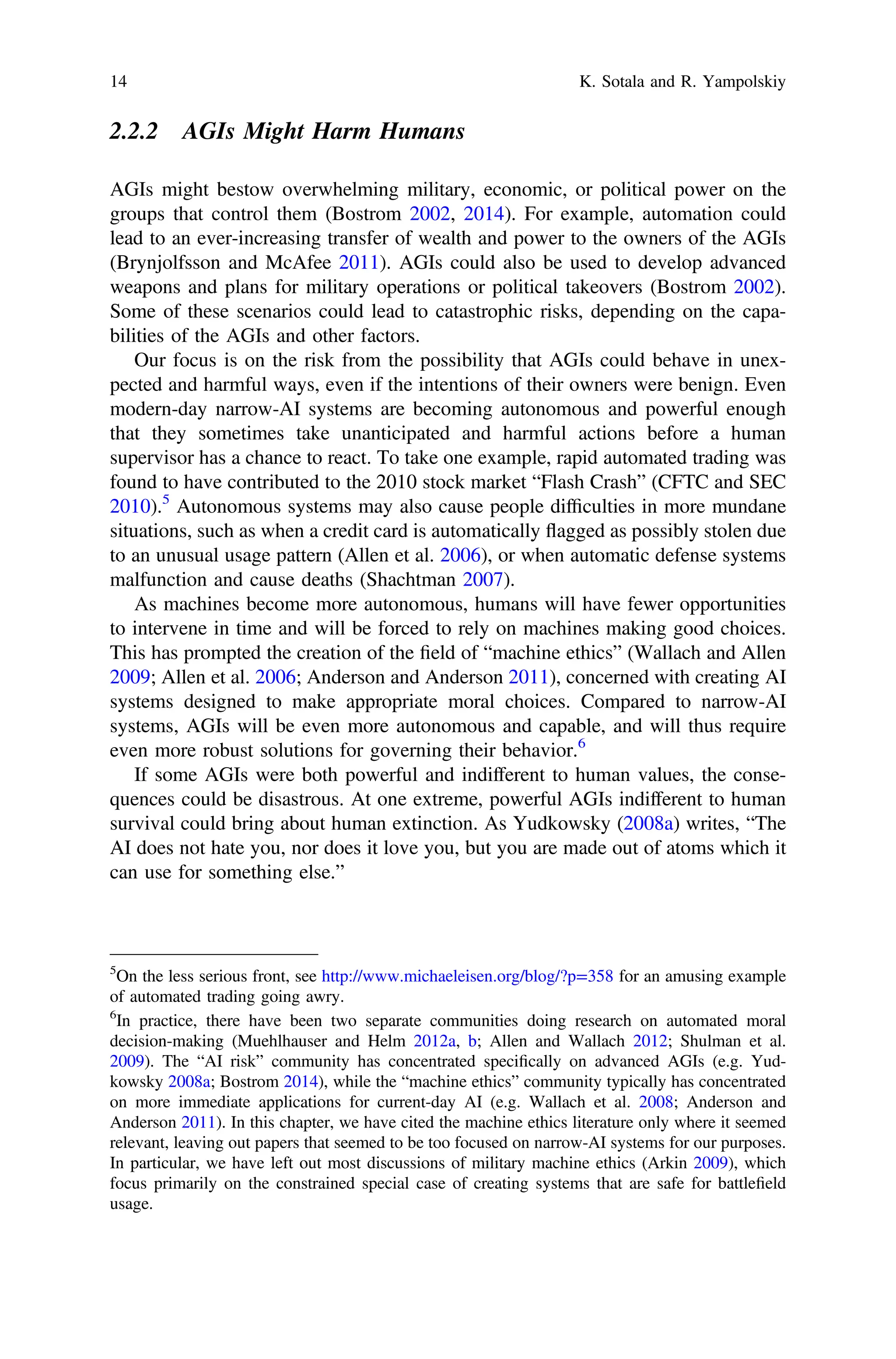 2.2.2 AGIs Might Harm Humans
AGIs might bestow overwhelming military, economic, or political power on the
groups that control them (Bostrom 2002, 2014). For example, automation could
lead to an ever-increasing transfer of wealth and power to the owners of the AGIs
(Brynjolfsson and McAfee 2011). AGIs could also be used to develop advanced
weapons and plans for military operations or political takeovers (Bostrom 2002).
Some of these scenarios could lead to catastrophic risks, depending on the capa-
bilities of the AGIs and other factors.
Our focus is on the risk from the possibility that AGIs could behave in unex-
pected and harmful ways, even if the intentions of their owners were benign. Even
modern-day narrow-AI systems are becoming autonomous and powerful enough
that they sometimes take unanticipated and harmful actions before a human
supervisor has a chance to react. To take one example, rapid automated trading was
found to have contributed to the 2010 stock market “Flash Crash” (CFTC and SEC
2010).5
Autonomous systems may also cause people difﬁculties in more mundane
situations, such as when a credit card is automatically flagged as possibly stolen due
to an unusual usage pattern (Allen et al. 2006), or when automatic defense systems
malfunction and cause deaths (Shachtman 2007).
As machines become more autonomous, humans will have fewer opportunities
to intervene in time and will be forced to rely on machines making good choices.
This has prompted the creation of the ﬁeld of “machine ethics” (Wallach and Allen
2009; Allen et al. 2006; Anderson and Anderson 2011), concerned with creating AI
systems designed to make appropriate moral choices. Compared to narrow-AI
systems, AGIs will be even more autonomous and capable, and will thus require
even more robust solutions for governing their behavior.6
If some AGIs were both powerful and indifferent to human values, the conse-
quences could be disastrous. At one extreme, powerful AGIs indifferent to human
survival could bring about human extinction. As Yudkowsky (2008a) writes, “The
AI does not hate you, nor does it love you, but you are made out of atoms which it
can use for something else.”
5
On the less serious front, see http://www.michaeleisen.org/blog/?p=358 for an amusing example
of automated trading going awry.
6
In practice, there have been two separate communities doing research on automated moral
decision-making (Muehlhauser and Helm 2012a, b; Allen and Wallach 2012; Shulman et al.
2009). The “AI risk” community has concentrated speciﬁcally on advanced AGIs (e.g. Yud-
kowsky 2008a; Bostrom 2014), while the “machine ethics” community typically has concentrated
on more immediate applications for current-day AI (e.g. Wallach et al. 2008; Anderson and
Anderson 2011). In this chapter, we have cited the machine ethics literature only where it seemed
relevant, leaving out papers that seemed to be too focused on narrow-AI systems for our purposes.
In particular, we have left out most discussions of military machine ethics (Arkin 2009), which
focus primarily on the constrained special case of creating systems that are safe for battleﬁeld
usage.
14 K. Sotala and R. Yampolskiy
 