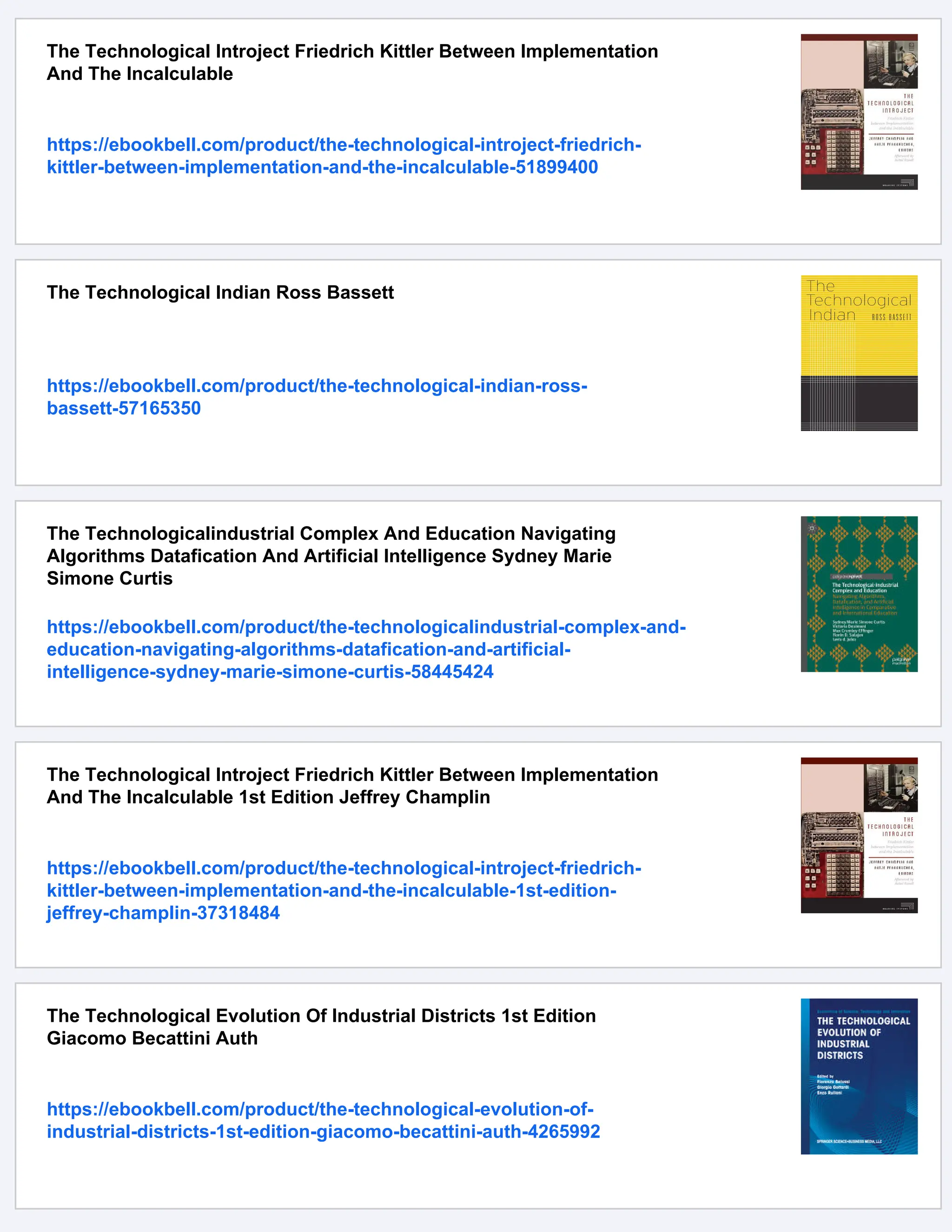 The Technological Introject Friedrich Kittler Between Implementation
And The Incalculable
https://ebookbell.com/product/the-technological-introject-friedrich-
kittler-between-implementation-and-the-incalculable-51899400
The Technological Indian Ross Bassett
https://ebookbell.com/product/the-technological-indian-ross-
bassett-57165350
The Technologicalindustrial Complex And Education Navigating
Algorithms Datafication And Artificial Intelligence Sydney Marie
Simone Curtis
https://ebookbell.com/product/the-technologicalindustrial-complex-and-
education-navigating-algorithms-datafication-and-artificial-
intelligence-sydney-marie-simone-curtis-58445424
The Technological Introject Friedrich Kittler Between Implementation
And The Incalculable 1st Edition Jeffrey Champlin
https://ebookbell.com/product/the-technological-introject-friedrich-
kittler-between-implementation-and-the-incalculable-1st-edition-
jeffrey-champlin-37318484
The Technological Evolution Of Industrial Districts 1st Edition
Giacomo Becattini Auth
https://ebookbell.com/product/the-technological-evolution-of-
industrial-districts-1st-edition-giacomo-becattini-auth-4265992
 