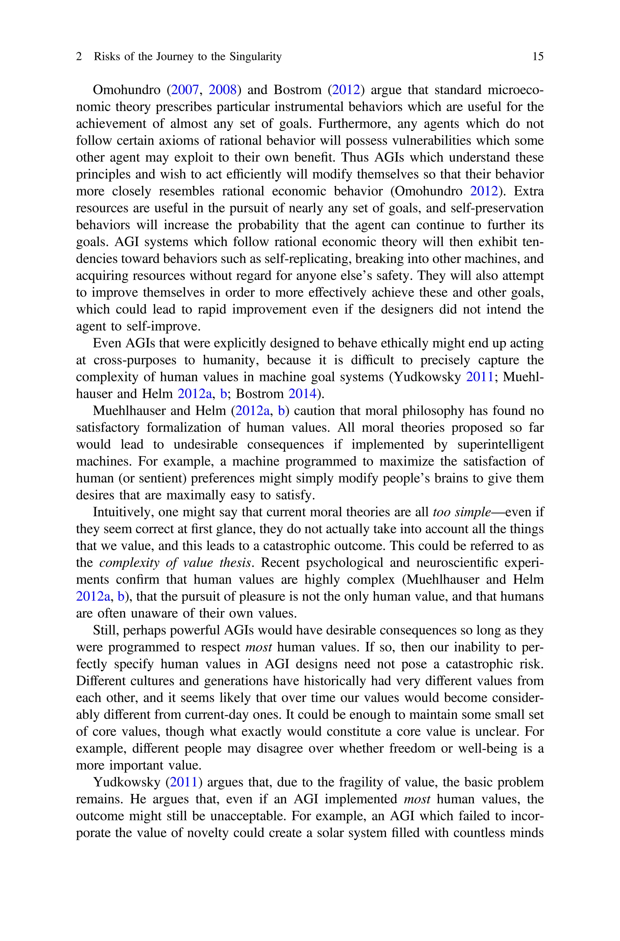 Omohundro (2007, 2008) and Bostrom (2012) argue that standard microeco-
nomic theory prescribes particular instrumental behaviors which are useful for the
achievement of almost any set of goals. Furthermore, any agents which do not
follow certain axioms of rational behavior will possess vulnerabilities which some
other agent may exploit to their own beneﬁt. Thus AGIs which understand these
principles and wish to act efﬁciently will modify themselves so that their behavior
more closely resembles rational economic behavior (Omohundro 2012). Extra
resources are useful in the pursuit of nearly any set of goals, and self-preservation
behaviors will increase the probability that the agent can continue to further its
goals. AGI systems which follow rational economic theory will then exhibit ten-
dencies toward behaviors such as self-replicating, breaking into other machines, and
acquiring resources without regard for anyone else’s safety. They will also attempt
to improve themselves in order to more effectively achieve these and other goals,
which could lead to rapid improvement even if the designers did not intend the
agent to self-improve.
Even AGIs that were explicitly designed to behave ethically might end up acting
at cross-purposes to humanity, because it is difﬁcult to precisely capture the
complexity of human values in machine goal systems (Yudkowsky 2011; Muehl-
hauser and Helm 2012a, b; Bostrom 2014).
Muehlhauser and Helm (2012a, b) caution that moral philosophy has found no
satisfactory formalization of human values. All moral theories proposed so far
would lead to undesirable consequences if implemented by superintelligent
machines. For example, a machine programmed to maximize the satisfaction of
human (or sentient) preferences might simply modify people’s brains to give them
desires that are maximally easy to satisfy.
Intuitively, one might say that current moral theories are all too simple—even if
they seem correct at ﬁrst glance, they do not actually take into account all the things
that we value, and this leads to a catastrophic outcome. This could be referred to as
the complexity of value thesis. Recent psychological and neuroscientiﬁc experi-
ments conﬁrm that human values are highly complex (Muehlhauser and Helm
2012a, b), that the pursuit of pleasure is not the only human value, and that humans
are often unaware of their own values.
Still, perhaps powerful AGIs would have desirable consequences so long as they
were programmed to respect most human values. If so, then our inability to per-
fectly specify human values in AGI designs need not pose a catastrophic risk.
Different cultures and generations have historically had very different values from
each other, and it seems likely that over time our values would become consider-
ably different from current-day ones. It could be enough to maintain some small set
of core values, though what exactly would constitute a core value is unclear. For
example, different people may disagree over whether freedom or well-being is a
more important value.
Yudkowsky (2011) argues that, due to the fragility of value, the basic problem
remains. He argues that, even if an AGI implemented most human values, the
outcome might still be unacceptable. For example, an AGI which failed to incor-
porate the value of novelty could create a solar system ﬁlled with countless minds
2 Risks of the Journey to the Singularity 15
 