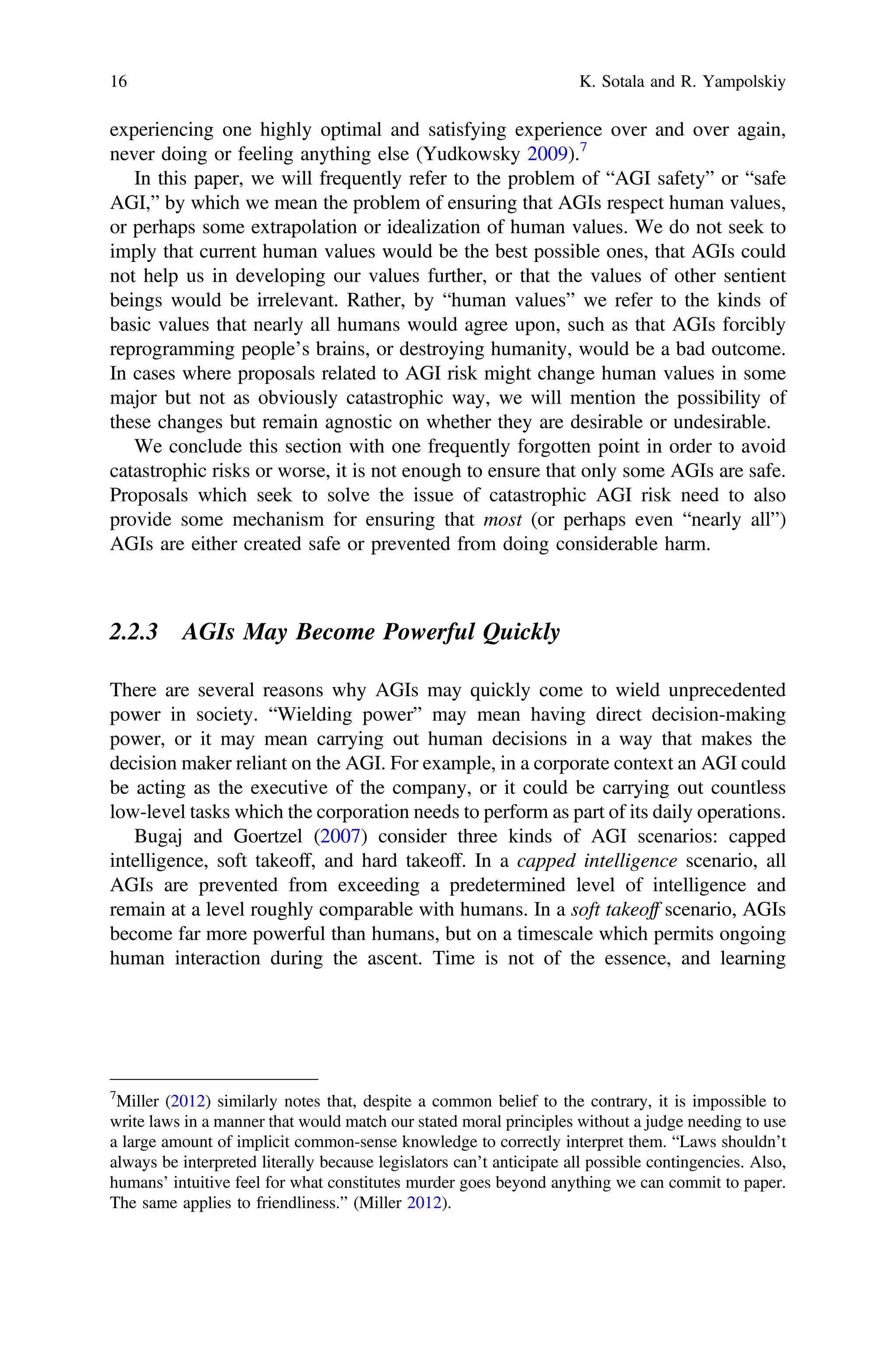 experiencing one highly optimal and satisfying experience over and over again,
never doing or feeling anything else (Yudkowsky 2009).7
In this paper, we will frequently refer to the problem of “AGI safety” or “safe
AGI,” by which we mean the problem of ensuring that AGIs respect human values,
or perhaps some extrapolation or idealization of human values. We do not seek to
imply that current human values would be the best possible ones, that AGIs could
not help us in developing our values further, or that the values of other sentient
beings would be irrelevant. Rather, by “human values” we refer to the kinds of
basic values that nearly all humans would agree upon, such as that AGIs forcibly
reprogramming people’s brains, or destroying humanity, would be a bad outcome.
In cases where proposals related to AGI risk might change human values in some
major but not as obviously catastrophic way, we will mention the possibility of
these changes but remain agnostic on whether they are desirable or undesirable.
We conclude this section with one frequently forgotten point in order to avoid
catastrophic risks or worse, it is not enough to ensure that only some AGIs are safe.
Proposals which seek to solve the issue of catastrophic AGI risk need to also
provide some mechanism for ensuring that most (or perhaps even “nearly all”)
AGIs are either created safe or prevented from doing considerable harm.
2.2.3 AGIs May Become Powerful Quickly
There are several reasons why AGIs may quickly come to wield unprecedented
power in society. “Wielding power” may mean having direct decision-making
power, or it may mean carrying out human decisions in a way that makes the
decision maker reliant on the AGI. For example, in a corporate context an AGI could
be acting as the executive of the company, or it could be carrying out countless
low-level tasks which the corporation needs to perform as part of its daily operations.
Bugaj and Goertzel (2007) consider three kinds of AGI scenarios: capped
intelligence, soft takeoff, and hard takeoff. In a capped intelligence scenario, all
AGIs are prevented from exceeding a predetermined level of intelligence and
remain at a level roughly comparable with humans. In a soft takeoff scenario, AGIs
become far more powerful than humans, but on a timescale which permits ongoing
human interaction during the ascent. Time is not of the essence, and learning
7
Miller (2012) similarly notes that, despite a common belief to the contrary, it is impossible to
write laws in a manner that would match our stated moral principles without a judge needing to use
a large amount of implicit common-sense knowledge to correctly interpret them. “Laws shouldn’t
always be interpreted literally because legislators can’t anticipate all possible contingencies. Also,
humans’ intuitive feel for what constitutes murder goes beyond anything we can commit to paper.
The same applies to friendliness.” (Miller 2012).
16 K. Sotala and R. Yampolskiy
 
