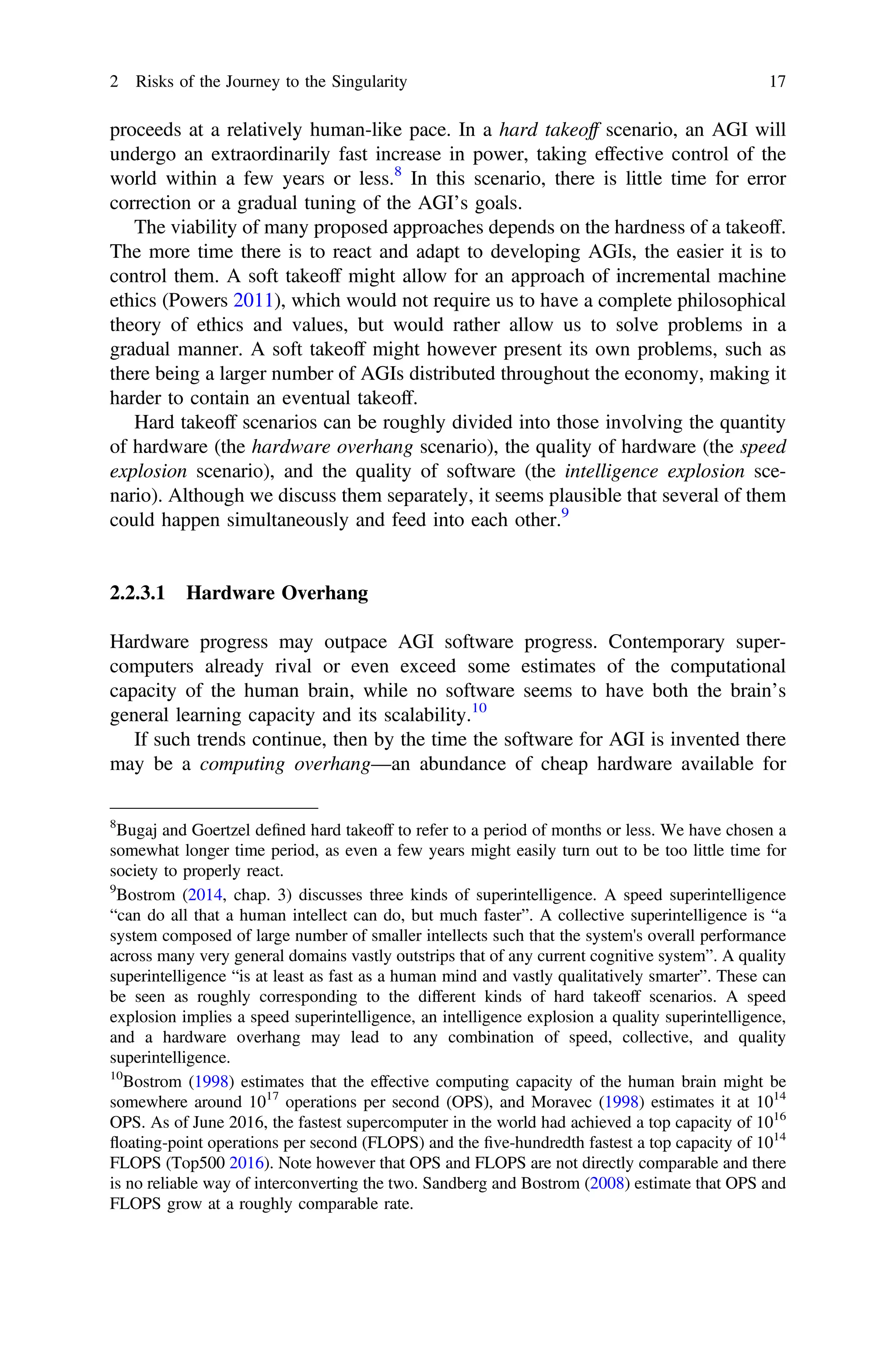 proceeds at a relatively human-like pace. In a hard takeoff scenario, an AGI will
undergo an extraordinarily fast increase in power, taking effective control of the
world within a few years or less.8
In this scenario, there is little time for error
correction or a gradual tuning of the AGI’s goals.
The viability of many proposed approaches depends on the hardness of a takeoff.
The more time there is to react and adapt to developing AGIs, the easier it is to
control them. A soft takeoff might allow for an approach of incremental machine
ethics (Powers 2011), which would not require us to have a complete philosophical
theory of ethics and values, but would rather allow us to solve problems in a
gradual manner. A soft takeoff might however present its own problems, such as
there being a larger number of AGIs distributed throughout the economy, making it
harder to contain an eventual takeoff.
Hard takeoff scenarios can be roughly divided into those involving the quantity
of hardware (the hardware overhang scenario), the quality of hardware (the speed
explosion scenario), and the quality of software (the intelligence explosion sce-
nario). Although we discuss them separately, it seems plausible that several of them
could happen simultaneously and feed into each other.9
2.2.3.1 Hardware Overhang
Hardware progress may outpace AGI software progress. Contemporary super-
computers already rival or even exceed some estimates of the computational
capacity of the human brain, while no software seems to have both the brain’s
general learning capacity and its scalability.10
If such trends continue, then by the time the software for AGI is invented there
may be a computing overhang—an abundance of cheap hardware available for
8
Bugaj and Goertzel deﬁned hard takeoff to refer to a period of months or less. We have chosen a
somewhat longer time period, as even a few years might easily turn out to be too little time for
society to properly react.
9
Bostrom (2014, chap. 3) discusses three kinds of superintelligence. A speed superintelligence
“can do all that a human intellect can do, but much faster”. A collective superintelligence is “a
system composed of large number of smaller intellects such that the system's overall performance
across many very general domains vastly outstrips that of any current cognitive system”. A quality
superintelligence “is at least as fast as a human mind and vastly qualitatively smarter”. These can
be seen as roughly corresponding to the different kinds of hard takeoff scenarios. A speed
explosion implies a speed superintelligence, an intelligence explosion a quality superintelligence,
and a hardware overhang may lead to any combination of speed, collective, and quality
superintelligence.
10
Bostrom (1998) estimates that the effective computing capacity of the human brain might be
somewhere around 1017
operations per second (OPS), and Moravec (1998) estimates it at 1014
OPS. As of June 2016, the fastest supercomputer in the world had achieved a top capacity of 1016
floating-point operations per second (FLOPS) and the ﬁve-hundredth fastest a top capacity of 1014
FLOPS (Top500 2016). Note however that OPS and FLOPS are not directly comparable and there
is no reliable way of interconverting the two. Sandberg and Bostrom (2008) estimate that OPS and
FLOPS grow at a roughly comparable rate.
2 Risks of the Journey to the Singularity 17
 