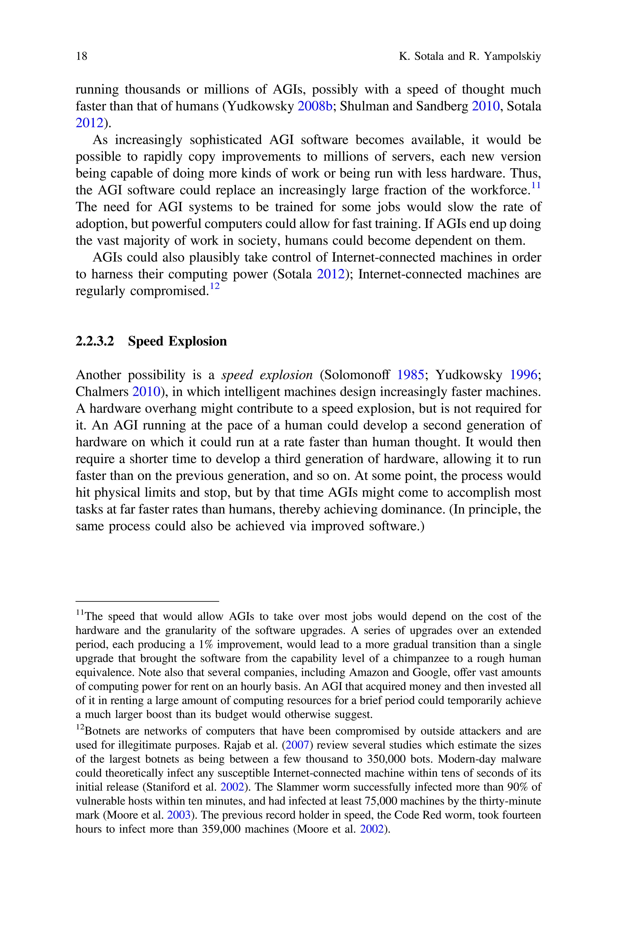 running thousands or millions of AGIs, possibly with a speed of thought much
faster than that of humans (Yudkowsky 2008b; Shulman and Sandberg 2010, Sotala
2012).
As increasingly sophisticated AGI software becomes available, it would be
possible to rapidly copy improvements to millions of servers, each new version
being capable of doing more kinds of work or being run with less hardware. Thus,
the AGI software could replace an increasingly large fraction of the workforce.11
The need for AGI systems to be trained for some jobs would slow the rate of
adoption, but powerful computers could allow for fast training. If AGIs end up doing
the vast majority of work in society, humans could become dependent on them.
AGIs could also plausibly take control of Internet-connected machines in order
to harness their computing power (Sotala 2012); Internet-connected machines are
regularly compromised.12
2.2.3.2 Speed Explosion
Another possibility is a speed explosion (Solomonoff 1985; Yudkowsky 1996;
Chalmers 2010), in which intelligent machines design increasingly faster machines.
A hardware overhang might contribute to a speed explosion, but is not required for
it. An AGI running at the pace of a human could develop a second generation of
hardware on which it could run at a rate faster than human thought. It would then
require a shorter time to develop a third generation of hardware, allowing it to run
faster than on the previous generation, and so on. At some point, the process would
hit physical limits and stop, but by that time AGIs might come to accomplish most
tasks at far faster rates than humans, thereby achieving dominance. (In principle, the
same process could also be achieved via improved software.)
11
The speed that would allow AGIs to take over most jobs would depend on the cost of the
hardware and the granularity of the software upgrades. A series of upgrades over an extended
period, each producing a 1% improvement, would lead to a more gradual transition than a single
upgrade that brought the software from the capability level of a chimpanzee to a rough human
equivalence. Note also that several companies, including Amazon and Google, offer vast amounts
of computing power for rent on an hourly basis. An AGI that acquired money and then invested all
of it in renting a large amount of computing resources for a brief period could temporarily achieve
a much larger boost than its budget would otherwise suggest.
12
Botnets are networks of computers that have been compromised by outside attackers and are
used for illegitimate purposes. Rajab et al. (2007) review several studies which estimate the sizes
of the largest botnets as being between a few thousand to 350,000 bots. Modern-day malware
could theoretically infect any susceptible Internet-connected machine within tens of seconds of its
initial release (Staniford et al. 2002). The Slammer worm successfully infected more than 90% of
vulnerable hosts within ten minutes, and had infected at least 75,000 machines by the thirty-minute
mark (Moore et al. 2003). The previous record holder in speed, the Code Red worm, took fourteen
hours to infect more than 359,000 machines (Moore et al. 2002).
18 K. Sotala and R. Yampolskiy
 