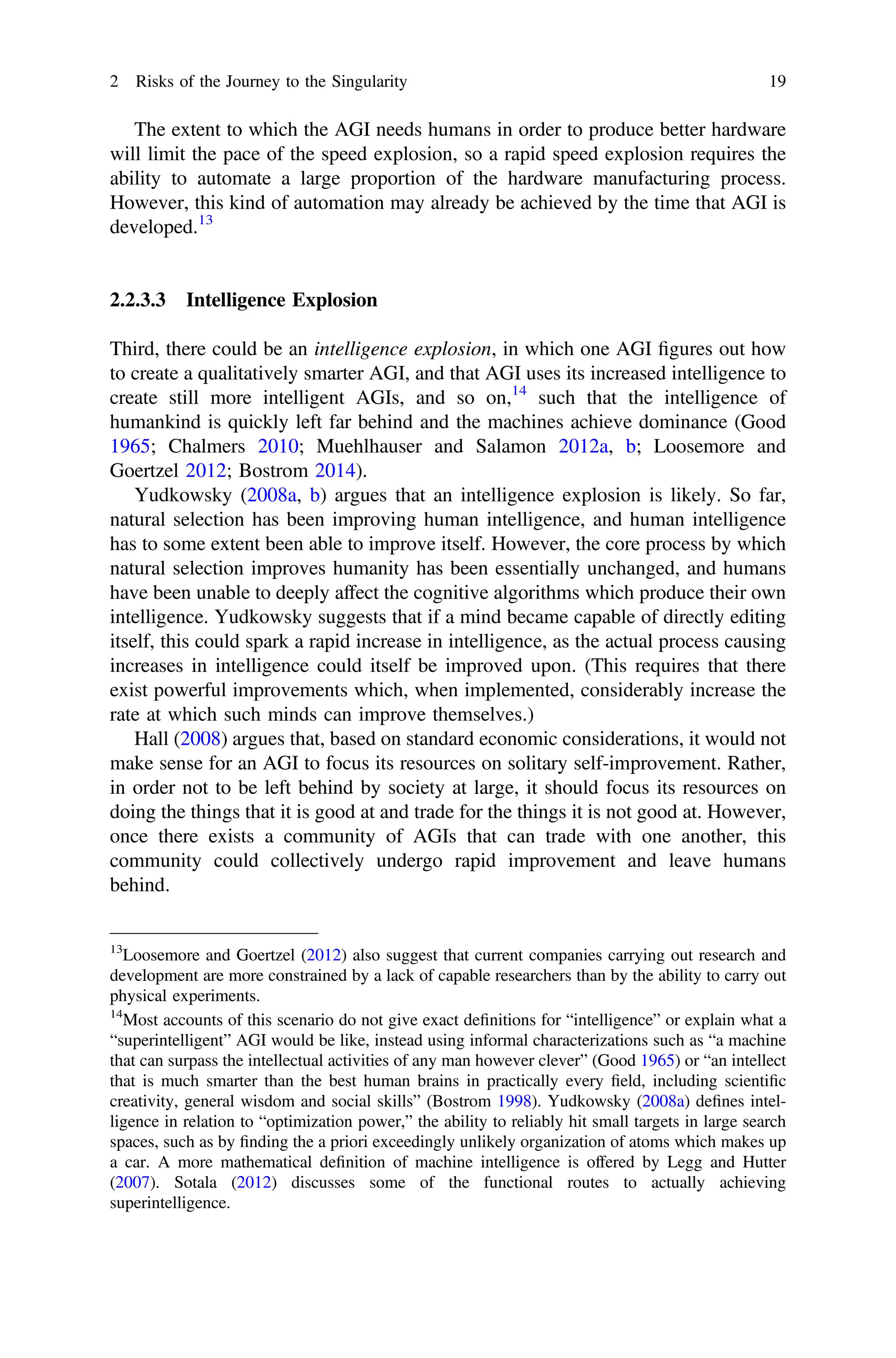 The extent to which the AGI needs humans in order to produce better hardware
will limit the pace of the speed explosion, so a rapid speed explosion requires the
ability to automate a large proportion of the hardware manufacturing process.
However, this kind of automation may already be achieved by the time that AGI is
developed.13
2.2.3.3 Intelligence Explosion
Third, there could be an intelligence explosion, in which one AGI ﬁgures out how
to create a qualitatively smarter AGI, and that AGI uses its increased intelligence to
create still more intelligent AGIs, and so on,14
such that the intelligence of
humankind is quickly left far behind and the machines achieve dominance (Good
1965; Chalmers 2010; Muehlhauser and Salamon 2012a, b; Loosemore and
Goertzel 2012; Bostrom 2014).
Yudkowsky (2008a, b) argues that an intelligence explosion is likely. So far,
natural selection has been improving human intelligence, and human intelligence
has to some extent been able to improve itself. However, the core process by which
natural selection improves humanity has been essentially unchanged, and humans
have been unable to deeply affect the cognitive algorithms which produce their own
intelligence. Yudkowsky suggests that if a mind became capable of directly editing
itself, this could spark a rapid increase in intelligence, as the actual process causing
increases in intelligence could itself be improved upon. (This requires that there
exist powerful improvements which, when implemented, considerably increase the
rate at which such minds can improve themselves.)
Hall (2008) argues that, based on standard economic considerations, it would not
make sense for an AGI to focus its resources on solitary self-improvement. Rather,
in order not to be left behind by society at large, it should focus its resources on
doing the things that it is good at and trade for the things it is not good at. However,
once there exists a community of AGIs that can trade with one another, this
community could collectively undergo rapid improvement and leave humans
behind.
13
Loosemore and Goertzel (2012) also suggest that current companies carrying out research and
development are more constrained by a lack of capable researchers than by the ability to carry out
physical experiments.
14
Most accounts of this scenario do not give exact deﬁnitions for “intelligence” or explain what a
“superintelligent” AGI would be like, instead using informal characterizations such as “a machine
that can surpass the intellectual activities of any man however clever” (Good 1965) or “an intellect
that is much smarter than the best human brains in practically every ﬁeld, including scientiﬁc
creativity, general wisdom and social skills” (Bostrom 1998). Yudkowsky (2008a) deﬁnes intel-
ligence in relation to “optimization power,” the ability to reliably hit small targets in large search
spaces, such as by ﬁnding the a priori exceedingly unlikely organization of atoms which makes up
a car. A more mathematical deﬁnition of machine intelligence is offered by Legg and Hutter
(2007). Sotala (2012) discusses some of the functional routes to actually achieving
superintelligence.
2 Risks of the Journey to the Singularity 19
 