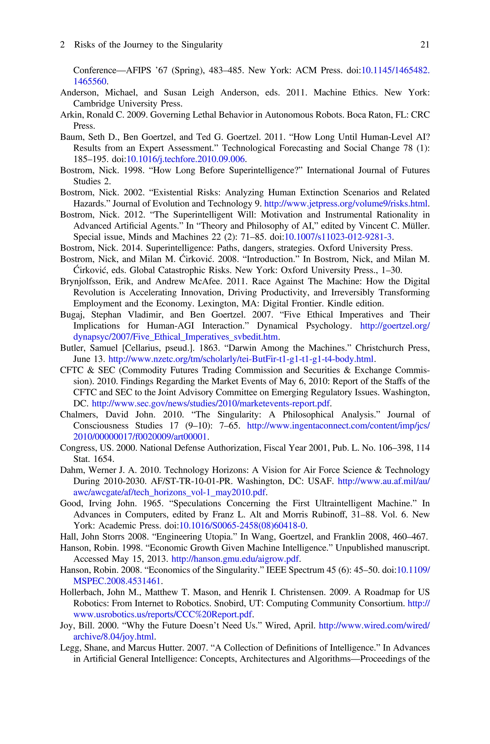 Conference—AFIPS ’67 (Spring), 483–485. New York: ACM Press. doi:10.1145/1465482.
1465560.
Anderson, Michael, and Susan Leigh Anderson, eds. 2011. Machine Ethics. New York:
Cambridge University Press.
Arkin, Ronald C. 2009. Governing Lethal Behavior in Autonomous Robots. Boca Raton, FL: CRC
Press.
Baum, Seth D., Ben Goertzel, and Ted G. Goertzel. 2011. “How Long Until Human-Level AI?
Results from an Expert Assessment.” Technological Forecasting and Social Change 78 (1):
185–195. doi:10.1016/j.techfore.2010.09.006.
Bostrom, Nick. 1998. “How Long Before Superintelligence?” International Journal of Futures
Studies 2.
Bostrom, Nick. 2002. “Existential Risks: Analyzing Human Extinction Scenarios and Related
Hazards.” Journal of Evolution and Technology 9. http://www.jetpress.org/volume9/risks.html.
Bostrom, Nick. 2012. “The Superintelligent Will: Motivation and Instrumental Rationality in
Advanced Artiﬁcial Agents.” In “Theory and Philosophy of AI,” edited by Vincent C. Müller.
Special issue, Minds and Machines 22 (2): 71–85. doi:10.1007/s11023-012-9281-3.
Bostrom, Nick. 2014. Superintelligence: Paths, dangers, strategies. Oxford University Press.
Bostrom, Nick, and Milan M. Ćirković. 2008. “Introduction.” In Bostrom, Nick, and Milan M.
Ćirković, eds. Global Catastrophic Risks. New York: Oxford University Press., 1–30.
Brynjolfsson, Erik, and Andrew McAfee. 2011. Race Against The Machine: How the Digital
Revolution is Accelerating Innovation, Driving Productivity, and Irreversibly Transforming
Employment and the Economy. Lexington, MA: Digital Frontier. Kindle edition.
Bugaj, Stephan Vladimir, and Ben Goertzel. 2007. “Five Ethical Imperatives and Their
Implications for Human-AGI Interaction.” Dynamical Psychology. http://goertzel.org/
dynapsyc/2007/Five_Ethical_Imperatives_svbedit.htm.
Butler, Samuel [Cellarius, pseud.]. 1863. “Darwin Among the Machines.” Christchurch Press,
June 13. http://www.nzetc.org/tm/scholarly/tei-ButFir-t1-g1-t1-g1-t4-body.html.
CFTC & SEC (Commodity Futures Trading Commission and Securities & Exchange Commis-
sion). 2010. Findings Regarding the Market Events of May 6, 2010: Report of the Staffs of the
CFTC and SEC to the Joint Advisory Committee on Emerging Regulatory Issues. Washington,
DC. http://www.sec.gov/news/studies/2010/marketevents-report.pdf.
Chalmers, David John. 2010. “The Singularity: A Philosophical Analysis.” Journal of
Consciousness Studies 17 (9–10): 7–65. http://www.ingentaconnect.com/content/imp/jcs/
2010/00000017/f0020009/art00001.
Congress, US. 2000. National Defense Authorization, Fiscal Year 2001, Pub. L. No. 106–398, 114
Stat. 1654.
Dahm, Werner J. A. 2010. Technology Horizons: A Vision for Air Force Science & Technology
During 2010-2030. AF/ST-TR-10-01-PR. Washington, DC: USAF. http://www.au.af.mil/au/
awc/awcgate/af/tech_horizons_vol-1_may2010.pdf.
Good, Irving John. 1965. “Speculations Concerning the First Ultraintelligent Machine.” In
Advances in Computers, edited by Franz L. Alt and Morris Rubinoff, 31–88. Vol. 6. New
York: Academic Press. doi:10.1016/S0065-2458(08)60418-0.
Hall, John Storrs 2008. “Engineering Utopia.” In Wang, Goertzel, and Franklin 2008, 460–467.
Hanson, Robin. 1998. “Economic Growth Given Machine Intelligence.” Unpublished manuscript.
Accessed May 15, 2013. http://hanson.gmu.edu/aigrow.pdf.
Hanson, Robin. 2008. “Economics of the Singularity.” IEEE Spectrum 45 (6): 45–50. doi:10.1109/
MSPEC.2008.4531461.
Hollerbach, John M., Matthew T. Mason, and Henrik I. Christensen. 2009. A Roadmap for US
Robotics: From Internet to Robotics. Snobird, UT: Computing Community Consortium. http://
www.usrobotics.us/reports/CCC%20Report.pdf.
Joy, Bill. 2000. “Why the Future Doesn’t Need Us.” Wired, April. http://www.wired.com/wired/
archive/8.04/joy.html.
Legg, Shane, and Marcus Hutter. 2007. “A Collection of Deﬁnitions of Intelligence.” In Advances
in Artiﬁcial General Intelligence: Concepts, Architectures and Algorithms—Proceedings of the
2 Risks of the Journey to the Singularity 21
 