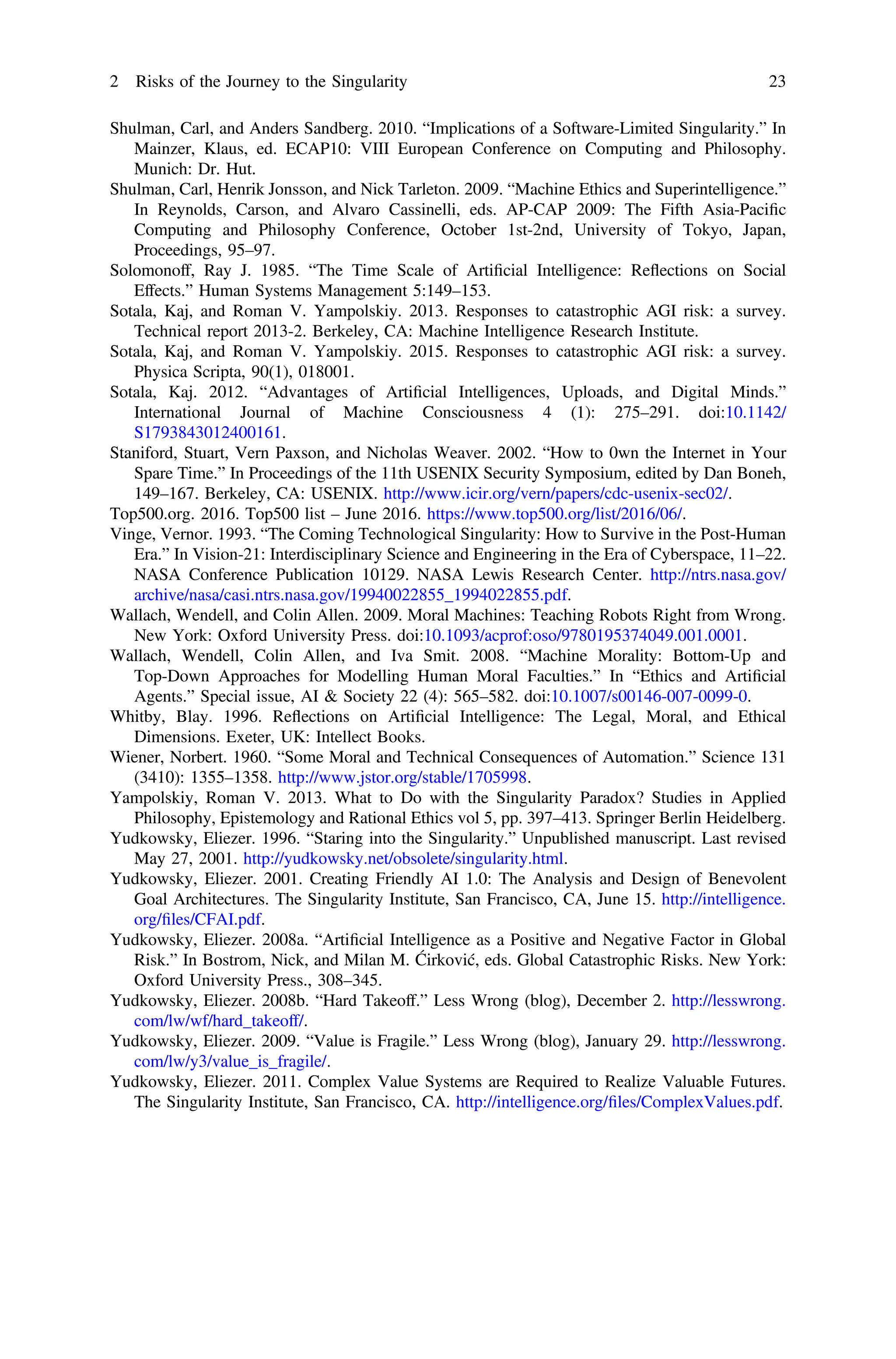 Shulman, Carl, and Anders Sandberg. 2010. “Implications of a Software-Limited Singularity.” In
Mainzer, Klaus, ed. ECAP10: VIII European Conference on Computing and Philosophy.
Munich: Dr. Hut.
Shulman, Carl, Henrik Jonsson, and Nick Tarleton. 2009. “Machine Ethics and Superintelligence.”
In Reynolds, Carson, and Alvaro Cassinelli, eds. AP-CAP 2009: The Fifth Asia-Paciﬁc
Computing and Philosophy Conference, October 1st-2nd, University of Tokyo, Japan,
Proceedings, 95–97.
Solomonoff, Ray J. 1985. “The Time Scale of Artiﬁcial Intelligence: Reflections on Social
Effects.” Human Systems Management 5:149–153.
Sotala, Kaj, and Roman V. Yampolskiy. 2013. Responses to catastrophic AGI risk: a survey.
Technical report 2013-2. Berkeley, CA: Machine Intelligence Research Institute.
Sotala, Kaj, and Roman V. Yampolskiy. 2015. Responses to catastrophic AGI risk: a survey.
Physica Scripta, 90(1), 018001.
Sotala, Kaj. 2012. “Advantages of Artiﬁcial Intelligences, Uploads, and Digital Minds.”
International Journal of Machine Consciousness 4 (1): 275–291. doi:10.1142/
S1793843012400161.
Staniford, Stuart, Vern Paxson, and Nicholas Weaver. 2002. “How to 0wn the Internet in Your
Spare Time.” In Proceedings of the 11th USENIX Security Symposium, edited by Dan Boneh,
149–167. Berkeley, CA: USENIX. http://www.icir.org/vern/papers/cdc-usenix-sec02/.
Top500.org. 2016. Top500 list – June 2016. https://www.top500.org/list/2016/06/.
Vinge, Vernor. 1993. “The Coming Technological Singularity: How to Survive in the Post-Human
Era.” In Vision-21: Interdisciplinary Science and Engineering in the Era of Cyberspace, 11–22.
NASA Conference Publication 10129. NASA Lewis Research Center. http://ntrs.nasa.gov/
archive/nasa/casi.ntrs.nasa.gov/19940022855_1994022855.pdf.
Wallach, Wendell, and Colin Allen. 2009. Moral Machines: Teaching Robots Right from Wrong.
New York: Oxford University Press. doi:10.1093/acprof:oso/9780195374049.001.0001.
Wallach, Wendell, Colin Allen, and Iva Smit. 2008. “Machine Morality: Bottom-Up and
Top-Down Approaches for Modelling Human Moral Faculties.” In “Ethics and Artiﬁcial
Agents.” Special issue, AI & Society 22 (4): 565–582. doi:10.1007/s00146-007-0099-0.
Whitby, Blay. 1996. Reflections on Artiﬁcial Intelligence: The Legal, Moral, and Ethical
Dimensions. Exeter, UK: Intellect Books.
Wiener, Norbert. 1960. “Some Moral and Technical Consequences of Automation.” Science 131
(3410): 1355–1358. http://www.jstor.org/stable/1705998.
Yampolskiy, Roman V. 2013. What to Do with the Singularity Paradox? Studies in Applied
Philosophy, Epistemology and Rational Ethics vol 5, pp. 397–413. Springer Berlin Heidelberg.
Yudkowsky, Eliezer. 1996. “Staring into the Singularity.” Unpublished manuscript. Last revised
May 27, 2001. http://yudkowsky.net/obsolete/singularity.html.
Yudkowsky, Eliezer. 2001. Creating Friendly AI 1.0: The Analysis and Design of Benevolent
Goal Architectures. The Singularity Institute, San Francisco, CA, June 15. http://intelligence.
org/ﬁles/CFAI.pdf.
Yudkowsky, Eliezer. 2008a. “Artiﬁcial Intelligence as a Positive and Negative Factor in Global
Risk.” In Bostrom, Nick, and Milan M. Ćirković, eds. Global Catastrophic Risks. New York:
Oxford University Press., 308–345.
Yudkowsky, Eliezer. 2008b. “Hard Takeoff.” Less Wrong (blog), December 2. http://lesswrong.
com/lw/wf/hard_takeoff/.
Yudkowsky, Eliezer. 2009. “Value is Fragile.” Less Wrong (blog), January 29. http://lesswrong.
com/lw/y3/value_is_fragile/.
Yudkowsky, Eliezer. 2011. Complex Value Systems are Required to Realize Valuable Futures.
The Singularity Institute, San Francisco, CA. http://intelligence.org/ﬁles/ComplexValues.pdf.
2 Risks of the Journey to the Singularity 23
 