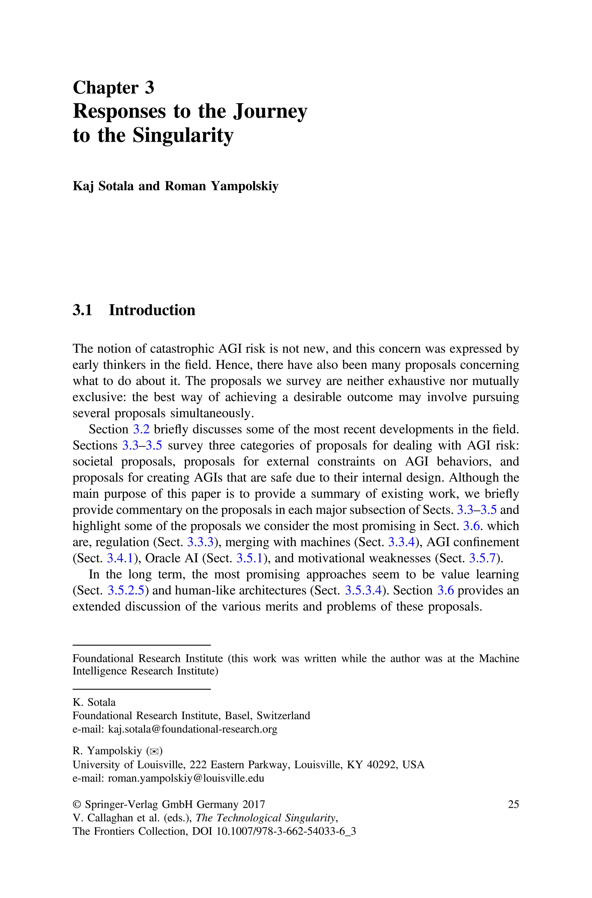 Chapter 3
Responses to the Journey
to the Singularity
Kaj Sotala and Roman Yampolskiy
3.1 Introduction
The notion of catastrophic AGI risk is not new, and this concern was expressed by
early thinkers in the ﬁeld. Hence, there have also been many proposals concerning
what to do about it. The proposals we survey are neither exhaustive nor mutually
exclusive: the best way of achieving a desirable outcome may involve pursuing
several proposals simultaneously.
Section 3.2 briefly discusses some of the most recent developments in the ﬁeld.
Sections 3.3–3.5 survey three categories of proposals for dealing with AGI risk:
societal proposals, proposals for external constraints on AGI behaviors, and
proposals for creating AGIs that are safe due to their internal design. Although the
main purpose of this paper is to provide a summary of existing work, we briefly
provide commentary on the proposals in each major subsection of Sects. 3.3–3.5 and
highlight some of the proposals we consider the most promising in Sect. 3.6. which
are, regulation (Sect. 3.3.3), merging with machines (Sect. 3.3.4), AGI conﬁnement
(Sect. 3.4.1), Oracle AI (Sect. 3.5.1), and motivational weaknesses (Sect. 3.5.7).
In the long term, the most promising approaches seem to be value learning
(Sect. 3.5.2.5) and human-like architectures (Sect. 3.5.3.4). Section 3.6 provides an
extended discussion of the various merits and problems of these proposals.
Foundational Research Institute (this work was written while the author was at the Machine
Intelligence Research Institute)
K. Sotala
Foundational Research Institute, Basel, Switzerland
e-mail: kaj.sotala@foundational-research.org
R. Yampolskiy (✉)
University of Louisville, 222 Eastern Parkway, Louisville, KY 40292, USA
e-mail: roman.yampolskiy@louisville.edu
© Springer-Verlag GmbH Germany 2017
V. Callaghan et al. (eds.), The Technological Singularity,
The Frontiers Collection, DOI 10.1007/978-3-662-54033-6_3
25
 