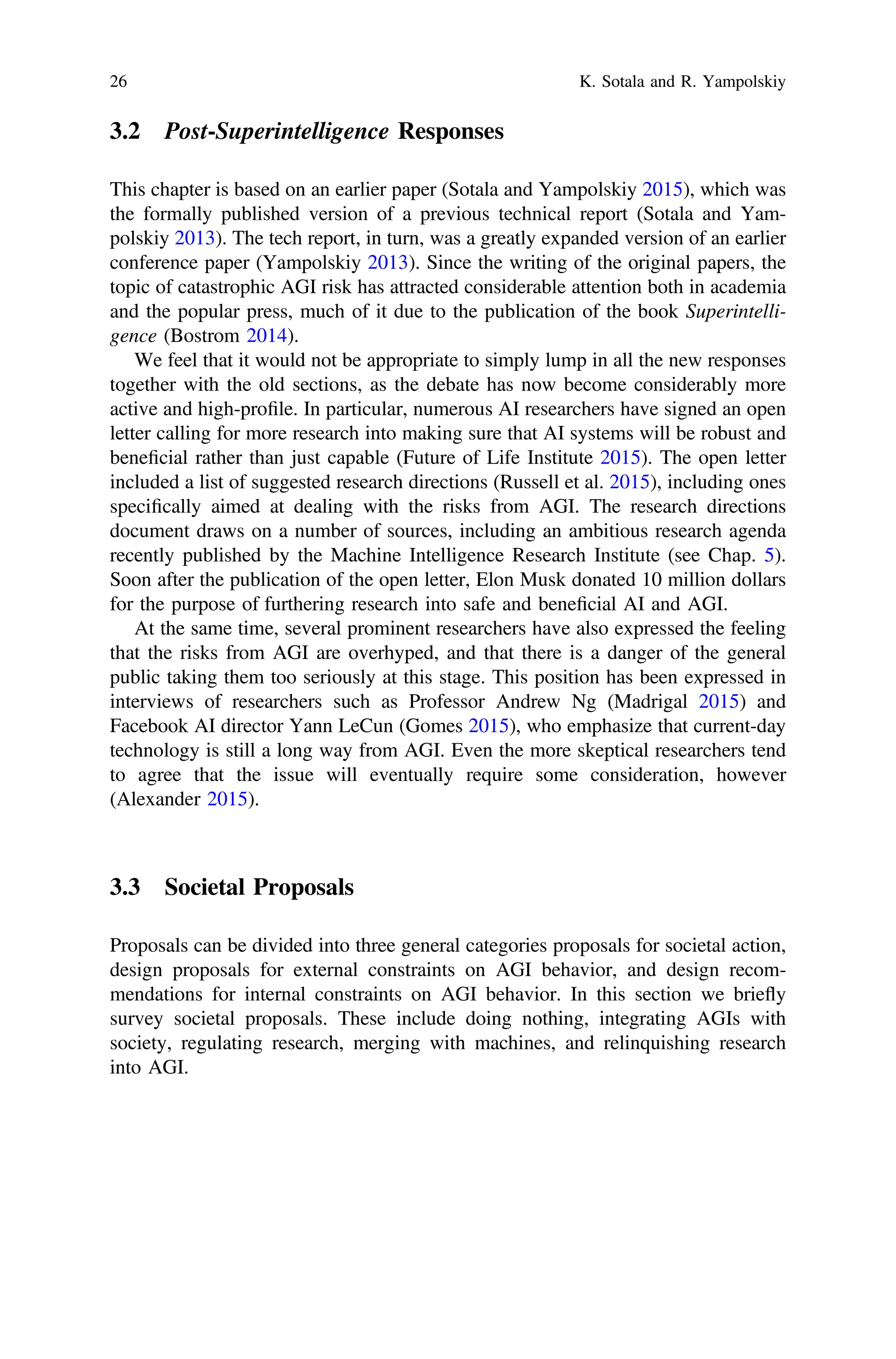 3.2 Post-Superintelligence Responses
This chapter is based on an earlier paper (Sotala and Yampolskiy 2015), which was
the formally published version of a previous technical report (Sotala and Yam-
polskiy 2013). The tech report, in turn, was a greatly expanded version of an earlier
conference paper (Yampolskiy 2013). Since the writing of the original papers, the
topic of catastrophic AGI risk has attracted considerable attention both in academia
and the popular press, much of it due to the publication of the book Superintelli-
gence (Bostrom 2014).
We feel that it would not be appropriate to simply lump in all the new responses
together with the old sections, as the debate has now become considerably more
active and high-proﬁle. In particular, numerous AI researchers have signed an open
letter calling for more research into making sure that AI systems will be robust and
beneﬁcial rather than just capable (Future of Life Institute 2015). The open letter
included a list of suggested research directions (Russell et al. 2015), including ones
speciﬁcally aimed at dealing with the risks from AGI. The research directions
document draws on a number of sources, including an ambitious research agenda
recently published by the Machine Intelligence Research Institute (see Chap. 5).
Soon after the publication of the open letter, Elon Musk donated 10 million dollars
for the purpose of furthering research into safe and beneﬁcial AI and AGI.
At the same time, several prominent researchers have also expressed the feeling
that the risks from AGI are overhyped, and that there is a danger of the general
public taking them too seriously at this stage. This position has been expressed in
interviews of researchers such as Professor Andrew Ng (Madrigal 2015) and
Facebook AI director Yann LeCun (Gomes 2015), who emphasize that current-day
technology is still a long way from AGI. Even the more skeptical researchers tend
to agree that the issue will eventually require some consideration, however
(Alexander 2015).
3.3 Societal Proposals
Proposals can be divided into three general categories proposals for societal action,
design proposals for external constraints on AGI behavior, and design recom-
mendations for internal constraints on AGI behavior. In this section we briefly
survey societal proposals. These include doing nothing, integrating AGIs with
society, regulating research, merging with machines, and relinquishing research
into AGI.
26 K. Sotala and R. Yampolskiy
 