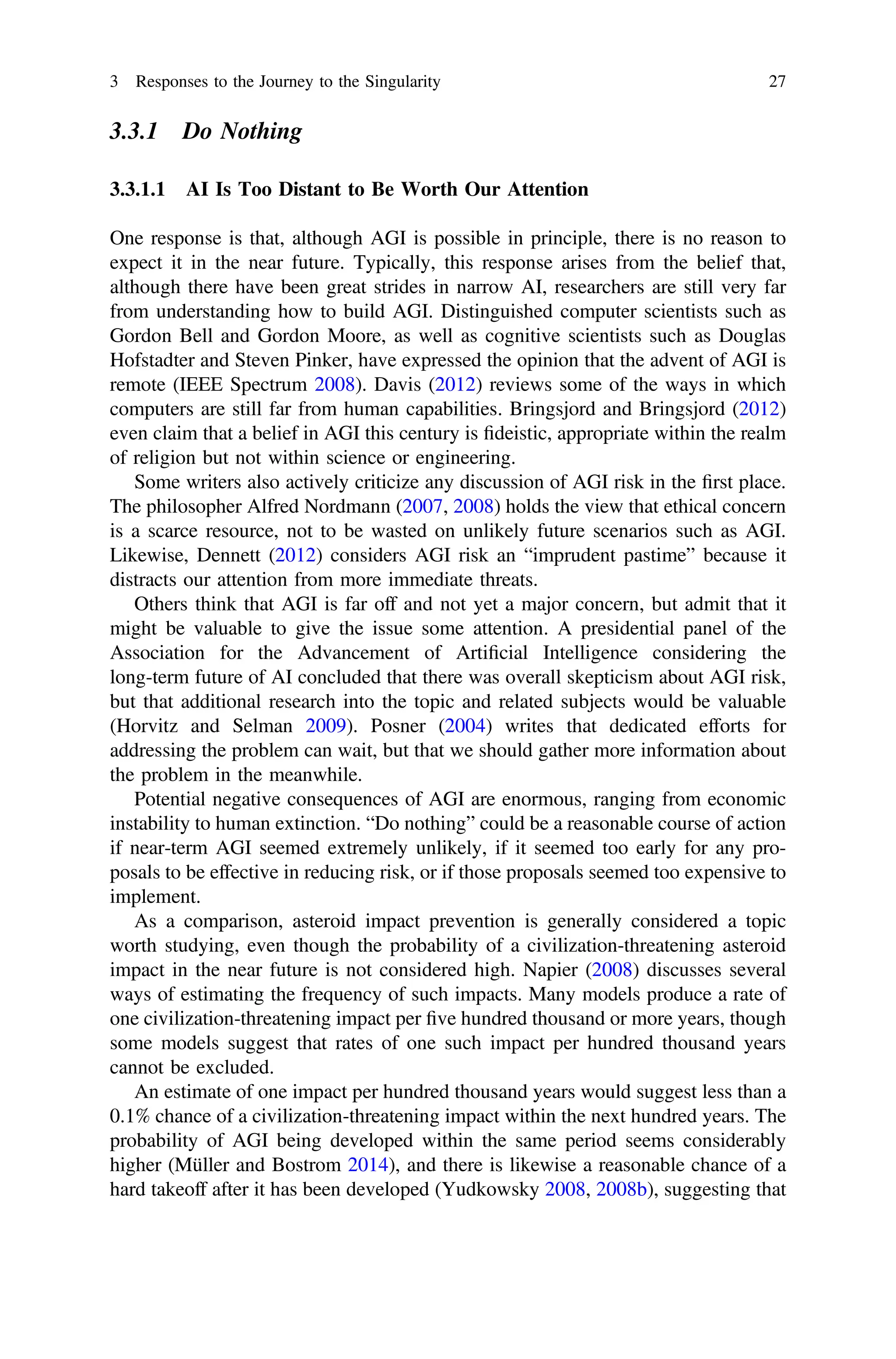 3.3.1 Do Nothing
3.3.1.1 AI Is Too Distant to Be Worth Our Attention
One response is that, although AGI is possible in principle, there is no reason to
expect it in the near future. Typically, this response arises from the belief that,
although there have been great strides in narrow AI, researchers are still very far
from understanding how to build AGI. Distinguished computer scientists such as
Gordon Bell and Gordon Moore, as well as cognitive scientists such as Douglas
Hofstadter and Steven Pinker, have expressed the opinion that the advent of AGI is
remote (IEEE Spectrum 2008). Davis (2012) reviews some of the ways in which
computers are still far from human capabilities. Bringsjord and Bringsjord (2012)
even claim that a belief in AGI this century is ﬁdeistic, appropriate within the realm
of religion but not within science or engineering.
Some writers also actively criticize any discussion of AGI risk in the ﬁrst place.
The philosopher Alfred Nordmann (2007, 2008) holds the view that ethical concern
is a scarce resource, not to be wasted on unlikely future scenarios such as AGI.
Likewise, Dennett (2012) considers AGI risk an “imprudent pastime” because it
distracts our attention from more immediate threats.
Others think that AGI is far off and not yet a major concern, but admit that it
might be valuable to give the issue some attention. A presidential panel of the
Association for the Advancement of Artiﬁcial Intelligence considering the
long-term future of AI concluded that there was overall skepticism about AGI risk,
but that additional research into the topic and related subjects would be valuable
(Horvitz and Selman 2009). Posner (2004) writes that dedicated efforts for
addressing the problem can wait, but that we should gather more information about
the problem in the meanwhile.
Potential negative consequences of AGI are enormous, ranging from economic
instability to human extinction. “Do nothing” could be a reasonable course of action
if near-term AGI seemed extremely unlikely, if it seemed too early for any pro-
posals to be effective in reducing risk, or if those proposals seemed too expensive to
implement.
As a comparison, asteroid impact prevention is generally considered a topic
worth studying, even though the probability of a civilization-threatening asteroid
impact in the near future is not considered high. Napier (2008) discusses several
ways of estimating the frequency of such impacts. Many models produce a rate of
one civilization-threatening impact per ﬁve hundred thousand or more years, though
some models suggest that rates of one such impact per hundred thousand years
cannot be excluded.
An estimate of one impact per hundred thousand years would suggest less than a
0.1% chance of a civilization-threatening impact within the next hundred years. The
probability of AGI being developed within the same period seems considerably
higher (Müller and Bostrom 2014), and there is likewise a reasonable chance of a
hard takeoff after it has been developed (Yudkowsky 2008, 2008b), suggesting that
3 Responses to the Journey to the Singularity 27
 