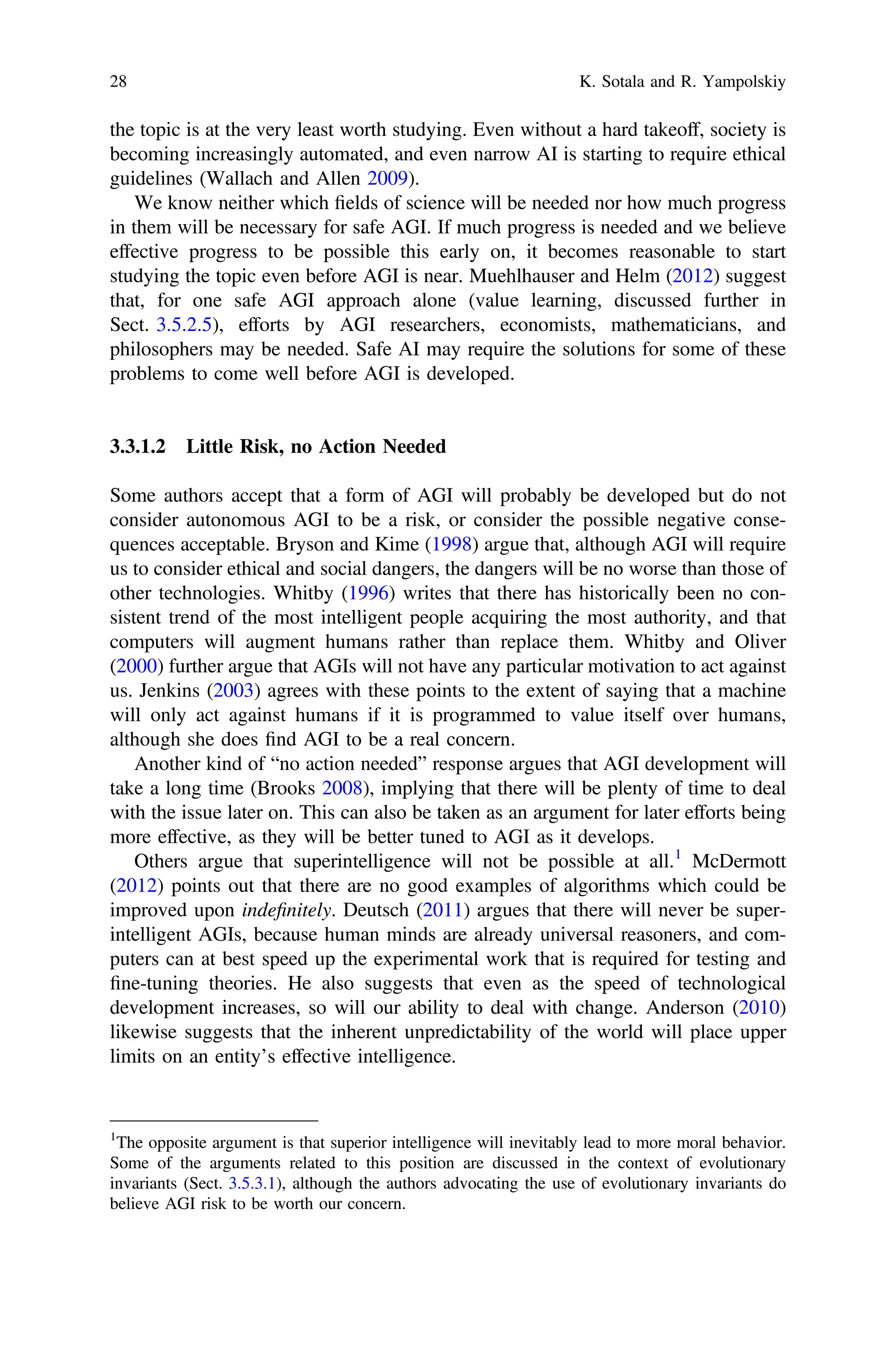 the topic is at the very least worth studying. Even without a hard takeoff, society is
becoming increasingly automated, and even narrow AI is starting to require ethical
guidelines (Wallach and Allen 2009).
We know neither which ﬁelds of science will be needed nor how much progress
in them will be necessary for safe AGI. If much progress is needed and we believe
effective progress to be possible this early on, it becomes reasonable to start
studying the topic even before AGI is near. Muehlhauser and Helm (2012) suggest
that, for one safe AGI approach alone (value learning, discussed further in
Sect. 3.5.2.5), efforts by AGI researchers, economists, mathematicians, and
philosophers may be needed. Safe AI may require the solutions for some of these
problems to come well before AGI is developed.
3.3.1.2 Little Risk, no Action Needed
Some authors accept that a form of AGI will probably be developed but do not
consider autonomous AGI to be a risk, or consider the possible negative conse-
quences acceptable. Bryson and Kime (1998) argue that, although AGI will require
us to consider ethical and social dangers, the dangers will be no worse than those of
other technologies. Whitby (1996) writes that there has historically been no con-
sistent trend of the most intelligent people acquiring the most authority, and that
computers will augment humans rather than replace them. Whitby and Oliver
(2000) further argue that AGIs will not have any particular motivation to act against
us. Jenkins (2003) agrees with these points to the extent of saying that a machine
will only act against humans if it is programmed to value itself over humans,
although she does ﬁnd AGI to be a real concern.
Another kind of “no action needed” response argues that AGI development will
take a long time (Brooks 2008), implying that there will be plenty of time to deal
with the issue later on. This can also be taken as an argument for later efforts being
more effective, as they will be better tuned to AGI as it develops.
Others argue that superintelligence will not be possible at all.1
McDermott
(2012) points out that there are no good examples of algorithms which could be
improved upon indeﬁnitely. Deutsch (2011) argues that there will never be super-
intelligent AGIs, because human minds are already universal reasoners, and com-
puters can at best speed up the experimental work that is required for testing and
ﬁne-tuning theories. He also suggests that even as the speed of technological
development increases, so will our ability to deal with change. Anderson (2010)
likewise suggests that the inherent unpredictability of the world will place upper
limits on an entity’s effective intelligence.
1
The opposite argument is that superior intelligence will inevitably lead to more moral behavior.
Some of the arguments related to this position are discussed in the context of evolutionary
invariants (Sect. 3.5.3.1), although the authors advocating the use of evolutionary invariants do
believe AGI risk to be worth our concern.
28 K. Sotala and R. Yampolskiy
 