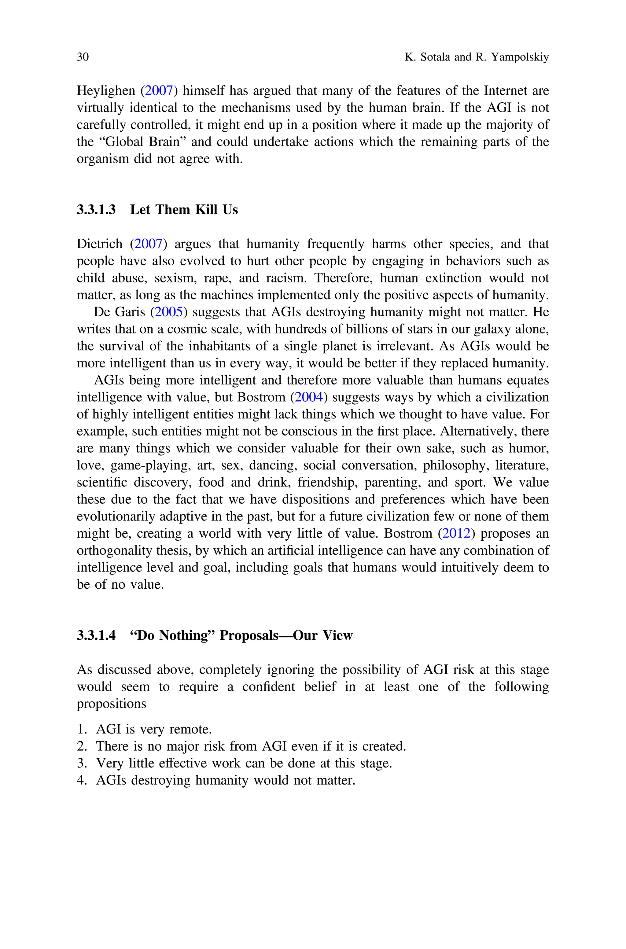 Heylighen (2007) himself has argued that many of the features of the Internet are
virtually identical to the mechanisms used by the human brain. If the AGI is not
carefully controlled, it might end up in a position where it made up the majority of
the “Global Brain” and could undertake actions which the remaining parts of the
organism did not agree with.
3.3.1.3 Let Them Kill Us
Dietrich (2007) argues that humanity frequently harms other species, and that
people have also evolved to hurt other people by engaging in behaviors such as
child abuse, sexism, rape, and racism. Therefore, human extinction would not
matter, as long as the machines implemented only the positive aspects of humanity.
De Garis (2005) suggests that AGIs destroying humanity might not matter. He
writes that on a cosmic scale, with hundreds of billions of stars in our galaxy alone,
the survival of the inhabitants of a single planet is irrelevant. As AGIs would be
more intelligent than us in every way, it would be better if they replaced humanity.
AGIs being more intelligent and therefore more valuable than humans equates
intelligence with value, but Bostrom (2004) suggests ways by which a civilization
of highly intelligent entities might lack things which we thought to have value. For
example, such entities might not be conscious in the ﬁrst place. Alternatively, there
are many things which we consider valuable for their own sake, such as humor,
love, game-playing, art, sex, dancing, social conversation, philosophy, literature,
scientiﬁc discovery, food and drink, friendship, parenting, and sport. We value
these due to the fact that we have dispositions and preferences which have been
evolutionarily adaptive in the past, but for a future civilization few or none of them
might be, creating a world with very little of value. Bostrom (2012) proposes an
orthogonality thesis, by which an artiﬁcial intelligence can have any combination of
intelligence level and goal, including goals that humans would intuitively deem to
be of no value.
3.3.1.4 “Do Nothing” Proposals—Our View
As discussed above, completely ignoring the possibility of AGI risk at this stage
would seem to require a conﬁdent belief in at least one of the following
propositions
1. AGI is very remote.
2. There is no major risk from AGI even if it is created.
3. Very little effective work can be done at this stage.
4. AGIs destroying humanity would not matter.
30 K. Sotala and R. Yampolskiy
 