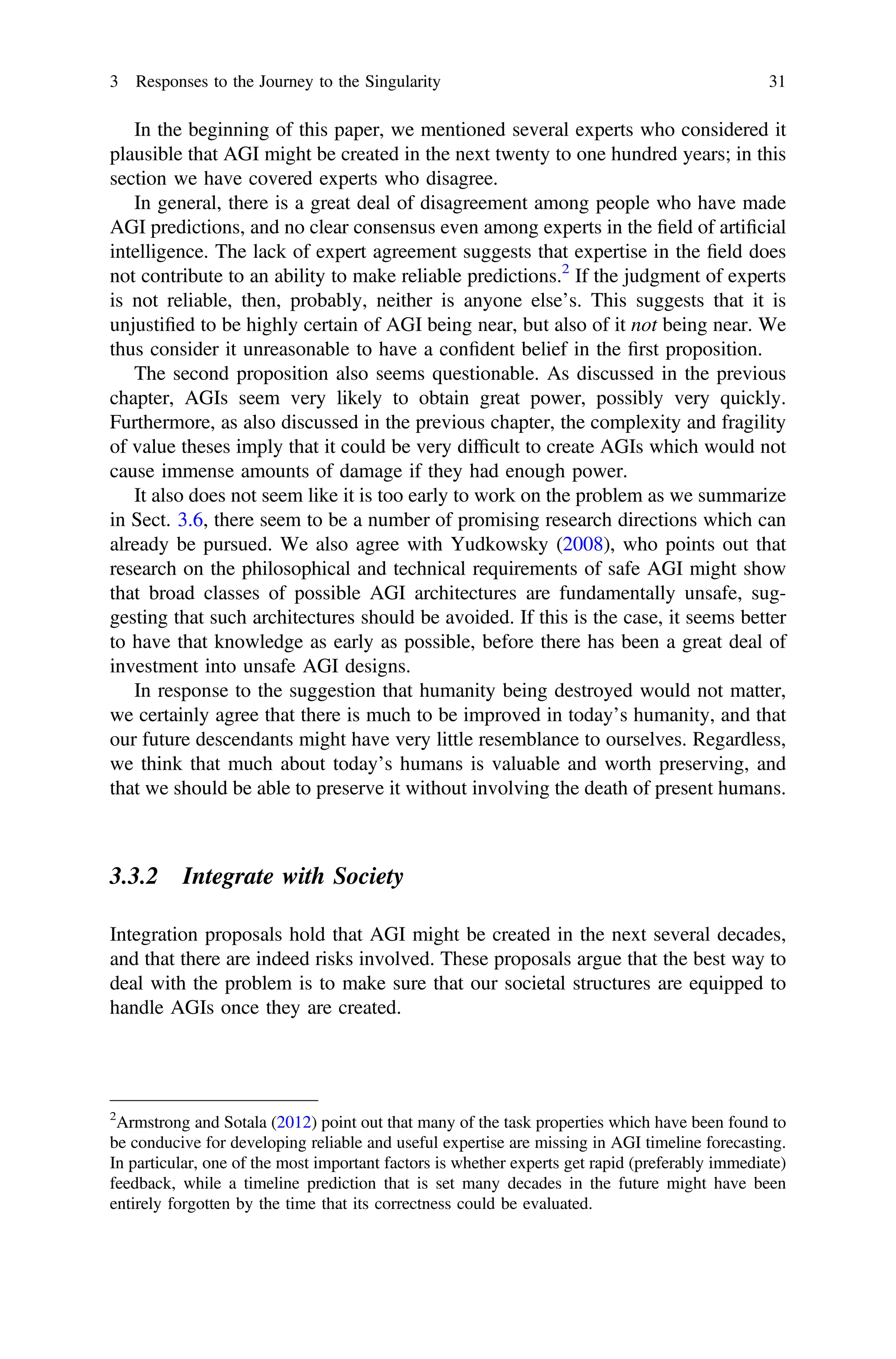 In the beginning of this paper, we mentioned several experts who considered it
plausible that AGI might be created in the next twenty to one hundred years; in this
section we have covered experts who disagree.
In general, there is a great deal of disagreement among people who have made
AGI predictions, and no clear consensus even among experts in the ﬁeld of artiﬁcial
intelligence. The lack of expert agreement suggests that expertise in the ﬁeld does
not contribute to an ability to make reliable predictions.2
If the judgment of experts
is not reliable, then, probably, neither is anyone else’s. This suggests that it is
unjustiﬁed to be highly certain of AGI being near, but also of it not being near. We
thus consider it unreasonable to have a conﬁdent belief in the ﬁrst proposition.
The second proposition also seems questionable. As discussed in the previous
chapter, AGIs seem very likely to obtain great power, possibly very quickly.
Furthermore, as also discussed in the previous chapter, the complexity and fragility
of value theses imply that it could be very difﬁcult to create AGIs which would not
cause immense amounts of damage if they had enough power.
It also does not seem like it is too early to work on the problem as we summarize
in Sect. 3.6, there seem to be a number of promising research directions which can
already be pursued. We also agree with Yudkowsky (2008), who points out that
research on the philosophical and technical requirements of safe AGI might show
that broad classes of possible AGI architectures are fundamentally unsafe, sug-
gesting that such architectures should be avoided. If this is the case, it seems better
to have that knowledge as early as possible, before there has been a great deal of
investment into unsafe AGI designs.
In response to the suggestion that humanity being destroyed would not matter,
we certainly agree that there is much to be improved in today’s humanity, and that
our future descendants might have very little resemblance to ourselves. Regardless,
we think that much about today’s humans is valuable and worth preserving, and
that we should be able to preserve it without involving the death of present humans.
3.3.2 Integrate with Society
Integration proposals hold that AGI might be created in the next several decades,
and that there are indeed risks involved. These proposals argue that the best way to
deal with the problem is to make sure that our societal structures are equipped to
handle AGIs once they are created.
2
Armstrong and Sotala (2012) point out that many of the task properties which have been found to
be conducive for developing reliable and useful expertise are missing in AGI timeline forecasting.
In particular, one of the most important factors is whether experts get rapid (preferably immediate)
feedback, while a timeline prediction that is set many decades in the future might have been
entirely forgotten by the time that its correctness could be evaluated.
3 Responses to the Journey to the Singularity 31
 