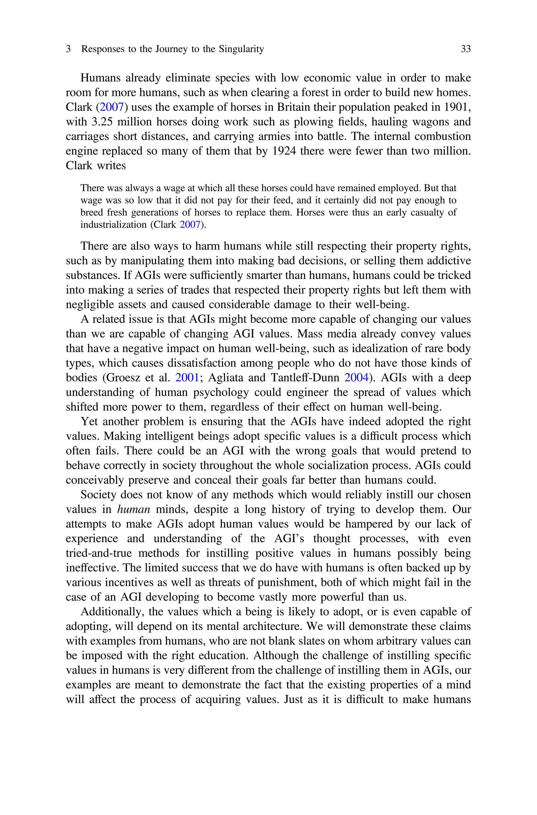 Humans already eliminate species with low economic value in order to make
room for more humans, such as when clearing a forest in order to build new homes.
Clark (2007) uses the example of horses in Britain their population peaked in 1901,
with 3.25 million horses doing work such as plowing ﬁelds, hauling wagons and
carriages short distances, and carrying armies into battle. The internal combustion
engine replaced so many of them that by 1924 there were fewer than two million.
Clark writes
There was always a wage at which all these horses could have remained employed. But that
wage was so low that it did not pay for their feed, and it certainly did not pay enough to
breed fresh generations of horses to replace them. Horses were thus an early casualty of
industrialization (Clark 2007).
There are also ways to harm humans while still respecting their property rights,
such as by manipulating them into making bad decisions, or selling them addictive
substances. If AGIs were sufﬁciently smarter than humans, humans could be tricked
into making a series of trades that respected their property rights but left them with
negligible assets and caused considerable damage to their well-being.
A related issue is that AGIs might become more capable of changing our values
than we are capable of changing AGI values. Mass media already convey values
that have a negative impact on human well-being, such as idealization of rare body
types, which causes dissatisfaction among people who do not have those kinds of
bodies (Groesz et al. 2001; Agliata and Tantleff-Dunn 2004). AGIs with a deep
understanding of human psychology could engineer the spread of values which
shifted more power to them, regardless of their effect on human well-being.
Yet another problem is ensuring that the AGIs have indeed adopted the right
values. Making intelligent beings adopt speciﬁc values is a difﬁcult process which
often fails. There could be an AGI with the wrong goals that would pretend to
behave correctly in society throughout the whole socialization process. AGIs could
conceivably preserve and conceal their goals far better than humans could.
Society does not know of any methods which would reliably instill our chosen
values in human minds, despite a long history of trying to develop them. Our
attempts to make AGIs adopt human values would be hampered by our lack of
experience and understanding of the AGI’s thought processes, with even
tried-and-true methods for instilling positive values in humans possibly being
ineffective. The limited success that we do have with humans is often backed up by
various incentives as well as threats of punishment, both of which might fail in the
case of an AGI developing to become vastly more powerful than us.
Additionally, the values which a being is likely to adopt, or is even capable of
adopting, will depend on its mental architecture. We will demonstrate these claims
with examples from humans, who are not blank slates on whom arbitrary values can
be imposed with the right education. Although the challenge of instilling speciﬁc
values in humans is very different from the challenge of instilling them in AGIs, our
examples are meant to demonstrate the fact that the existing properties of a mind
will affect the process of acquiring values. Just as it is difﬁcult to make humans
3 Responses to the Journey to the Singularity 33
 