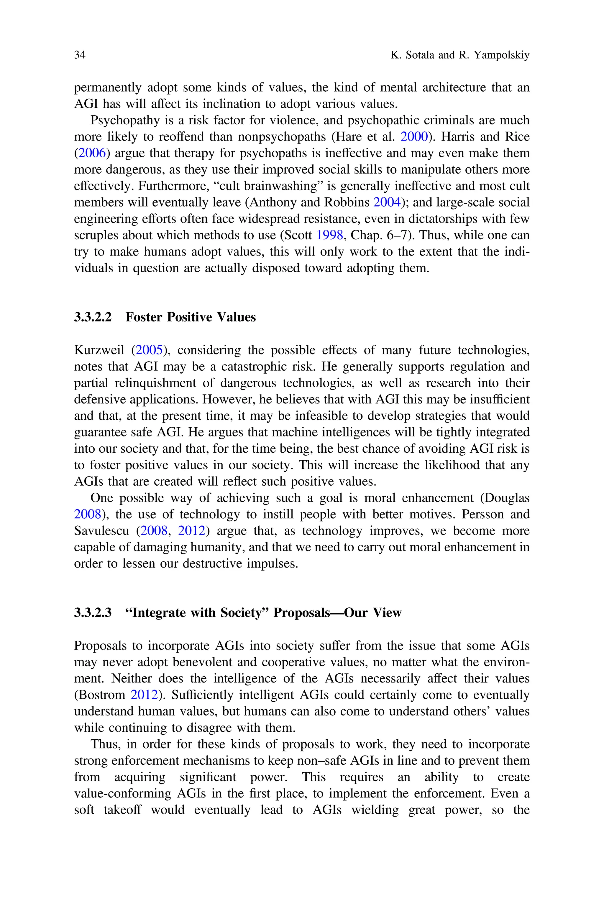 permanently adopt some kinds of values, the kind of mental architecture that an
AGI has will affect its inclination to adopt various values.
Psychopathy is a risk factor for violence, and psychopathic criminals are much
more likely to reoffend than nonpsychopaths (Hare et al. 2000). Harris and Rice
(2006) argue that therapy for psychopaths is ineffective and may even make them
more dangerous, as they use their improved social skills to manipulate others more
effectively. Furthermore, “cult brainwashing” is generally ineffective and most cult
members will eventually leave (Anthony and Robbins 2004); and large-scale social
engineering efforts often face widespread resistance, even in dictatorships with few
scruples about which methods to use (Scott 1998, Chap. 6–7). Thus, while one can
try to make humans adopt values, this will only work to the extent that the indi-
viduals in question are actually disposed toward adopting them.
3.3.2.2 Foster Positive Values
Kurzweil (2005), considering the possible effects of many future technologies,
notes that AGI may be a catastrophic risk. He generally supports regulation and
partial relinquishment of dangerous technologies, as well as research into their
defensive applications. However, he believes that with AGI this may be insufﬁcient
and that, at the present time, it may be infeasible to develop strategies that would
guarantee safe AGI. He argues that machine intelligences will be tightly integrated
into our society and that, for the time being, the best chance of avoiding AGI risk is
to foster positive values in our society. This will increase the likelihood that any
AGIs that are created will reflect such positive values.
One possible way of achieving such a goal is moral enhancement (Douglas
2008), the use of technology to instill people with better motives. Persson and
Savulescu (2008, 2012) argue that, as technology improves, we become more
capable of damaging humanity, and that we need to carry out moral enhancement in
order to lessen our destructive impulses.
3.3.2.3 “Integrate with Society” Proposals—Our View
Proposals to incorporate AGIs into society suffer from the issue that some AGIs
may never adopt benevolent and cooperative values, no matter what the environ-
ment. Neither does the intelligence of the AGIs necessarily affect their values
(Bostrom 2012). Sufﬁciently intelligent AGIs could certainly come to eventually
understand human values, but humans can also come to understand others’ values
while continuing to disagree with them.
Thus, in order for these kinds of proposals to work, they need to incorporate
strong enforcement mechanisms to keep non–safe AGIs in line and to prevent them
from acquiring signiﬁcant power. This requires an ability to create
value-conforming AGIs in the ﬁrst place, to implement the enforcement. Even a
soft takeoff would eventually lead to AGIs wielding great power, so the
34 K. Sotala and R. Yampolskiy
 