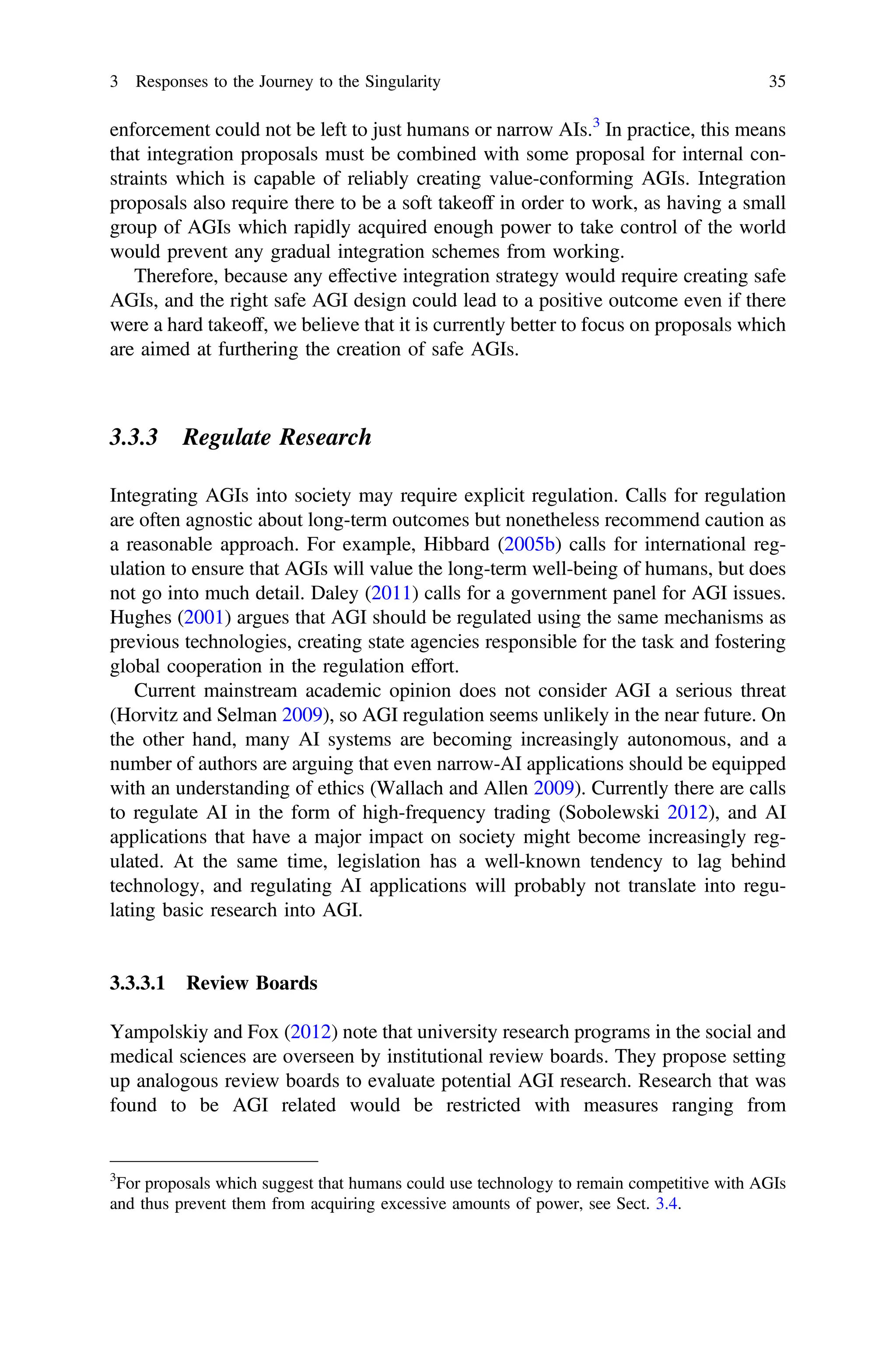 enforcement could not be left to just humans or narrow AIs.3
In practice, this means
that integration proposals must be combined with some proposal for internal con-
straints which is capable of reliably creating value-conforming AGIs. Integration
proposals also require there to be a soft takeoff in order to work, as having a small
group of AGIs which rapidly acquired enough power to take control of the world
would prevent any gradual integration schemes from working.
Therefore, because any effective integration strategy would require creating safe
AGIs, and the right safe AGI design could lead to a positive outcome even if there
were a hard takeoff, we believe that it is currently better to focus on proposals which
are aimed at furthering the creation of safe AGIs.
3.3.3 Regulate Research
Integrating AGIs into society may require explicit regulation. Calls for regulation
are often agnostic about long-term outcomes but nonetheless recommend caution as
a reasonable approach. For example, Hibbard (2005b) calls for international reg-
ulation to ensure that AGIs will value the long-term well-being of humans, but does
not go into much detail. Daley (2011) calls for a government panel for AGI issues.
Hughes (2001) argues that AGI should be regulated using the same mechanisms as
previous technologies, creating state agencies responsible for the task and fostering
global cooperation in the regulation effort.
Current mainstream academic opinion does not consider AGI a serious threat
(Horvitz and Selman 2009), so AGI regulation seems unlikely in the near future. On
the other hand, many AI systems are becoming increasingly autonomous, and a
number of authors are arguing that even narrow-AI applications should be equipped
with an understanding of ethics (Wallach and Allen 2009). Currently there are calls
to regulate AI in the form of high-frequency trading (Sobolewski 2012), and AI
applications that have a major impact on society might become increasingly reg-
ulated. At the same time, legislation has a well-known tendency to lag behind
technology, and regulating AI applications will probably not translate into regu-
lating basic research into AGI.
3.3.3.1 Review Boards
Yampolskiy and Fox (2012) note that university research programs in the social and
medical sciences are overseen by institutional review boards. They propose setting
up analogous review boards to evaluate potential AGI research. Research that was
found to be AGI related would be restricted with measures ranging from
3
For proposals which suggest that humans could use technology to remain competitive with AGIs
and thus prevent them from acquiring excessive amounts of power, see Sect. 3.4.
3 Responses to the Journey to the Singularity 35
 