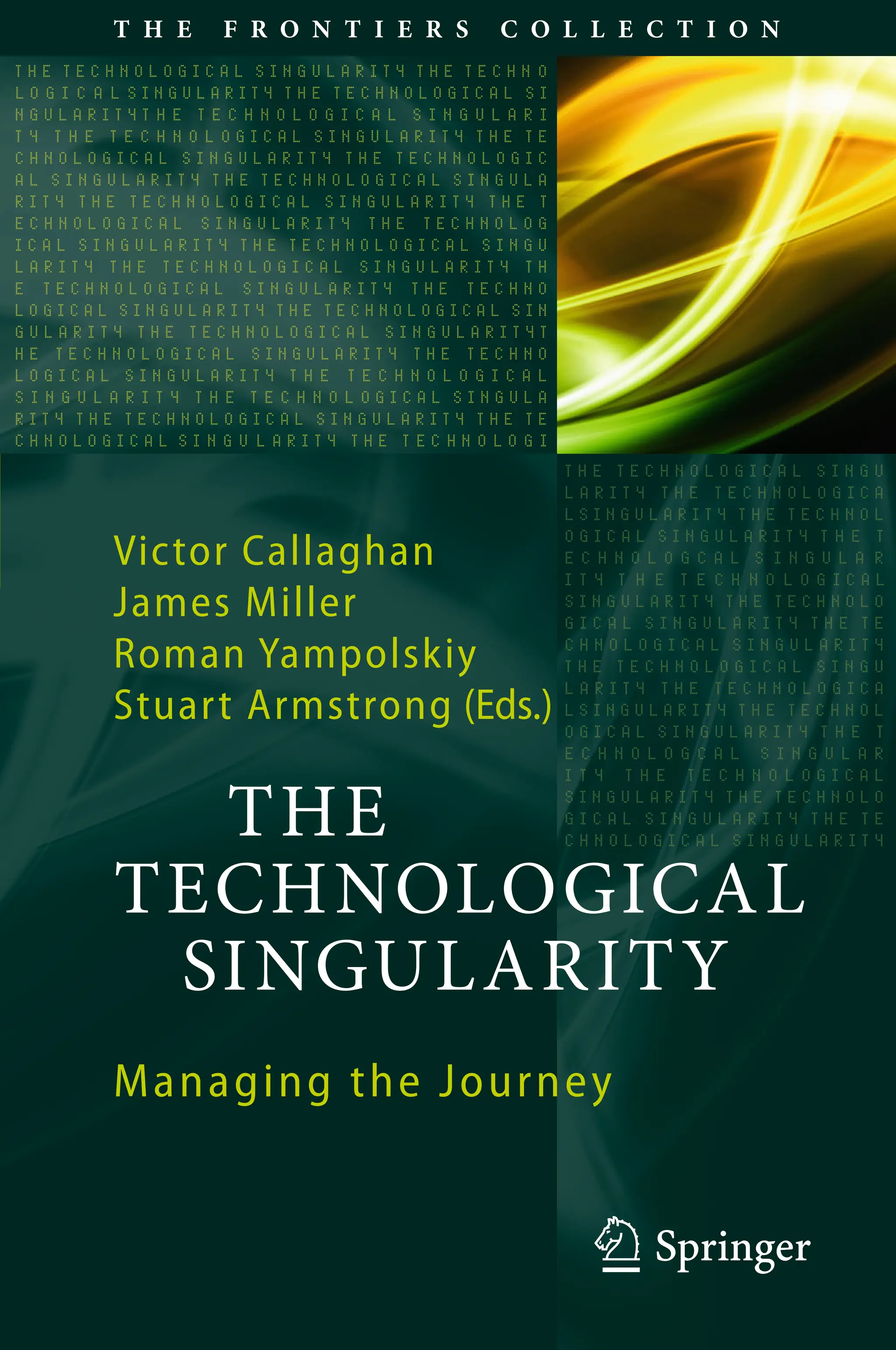 123
T H E F R O N T I E R S C O L L E C T I O N
Victor Callaghan
James Miller
Roman Yampolskiy
Stuart Armstrong (Eds.)
THE
TECHNOLOGICAL
SINGULARITY
Managing the Journey
 