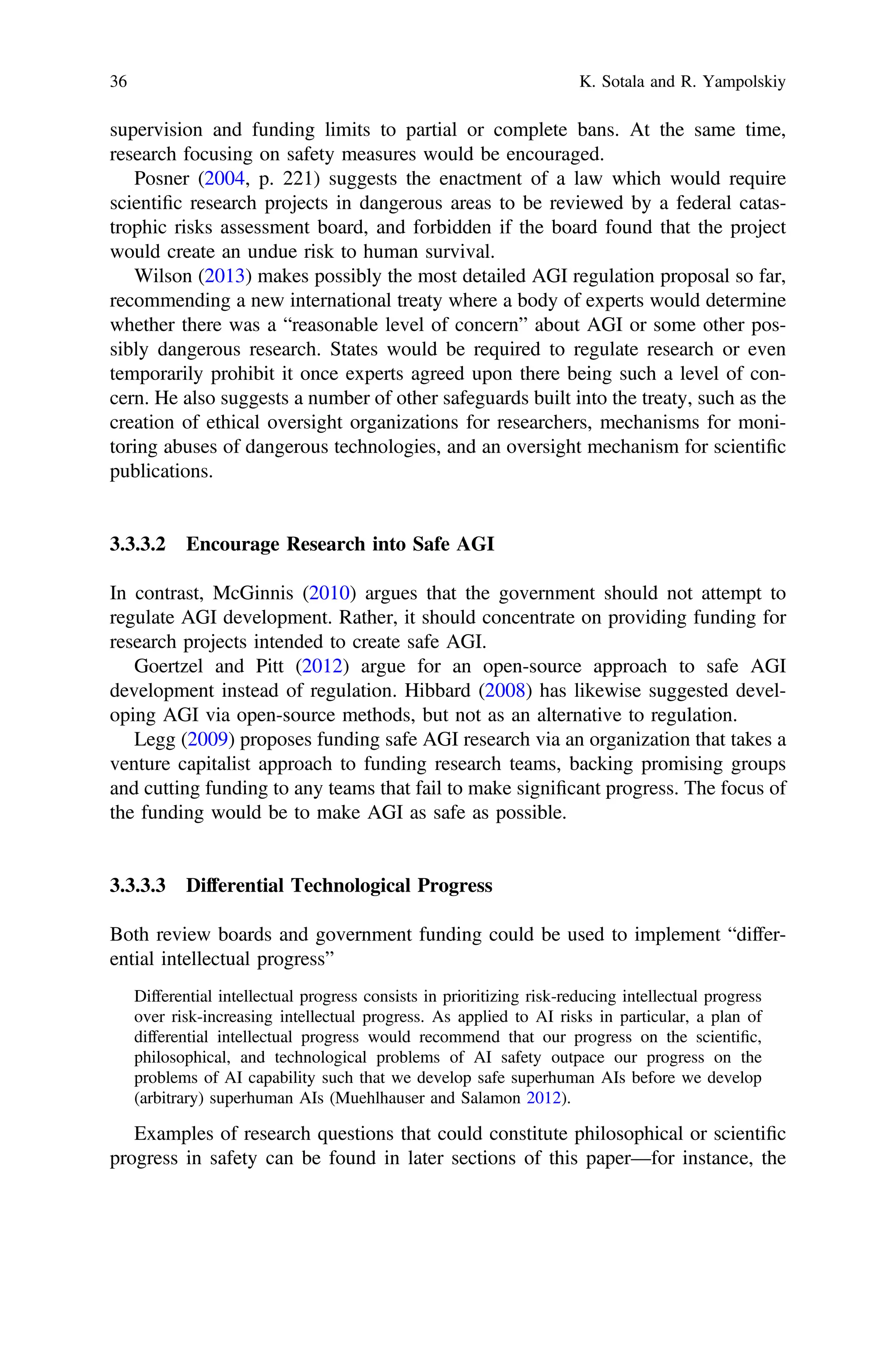 supervision and funding limits to partial or complete bans. At the same time,
research focusing on safety measures would be encouraged.
Posner (2004, p. 221) suggests the enactment of a law which would require
scientiﬁc research projects in dangerous areas to be reviewed by a federal catas-
trophic risks assessment board, and forbidden if the board found that the project
would create an undue risk to human survival.
Wilson (2013) makes possibly the most detailed AGI regulation proposal so far,
recommending a new international treaty where a body of experts would determine
whether there was a “reasonable level of concern” about AGI or some other pos-
sibly dangerous research. States would be required to regulate research or even
temporarily prohibit it once experts agreed upon there being such a level of con-
cern. He also suggests a number of other safeguards built into the treaty, such as the
creation of ethical oversight organizations for researchers, mechanisms for moni-
toring abuses of dangerous technologies, and an oversight mechanism for scientiﬁc
publications.
3.3.3.2 Encourage Research into Safe AGI
In contrast, McGinnis (2010) argues that the government should not attempt to
regulate AGI development. Rather, it should concentrate on providing funding for
research projects intended to create safe AGI.
Goertzel and Pitt (2012) argue for an open-source approach to safe AGI
development instead of regulation. Hibbard (2008) has likewise suggested devel-
oping AGI via open-source methods, but not as an alternative to regulation.
Legg (2009) proposes funding safe AGI research via an organization that takes a
venture capitalist approach to funding research teams, backing promising groups
and cutting funding to any teams that fail to make signiﬁcant progress. The focus of
the funding would be to make AGI as safe as possible.
3.3.3.3 Differential Technological Progress
Both review boards and government funding could be used to implement “differ-
ential intellectual progress”
Differential intellectual progress consists in prioritizing risk-reducing intellectual progress
over risk-increasing intellectual progress. As applied to AI risks in particular, a plan of
differential intellectual progress would recommend that our progress on the scientiﬁc,
philosophical, and technological problems of AI safety outpace our progress on the
problems of AI capability such that we develop safe superhuman AIs before we develop
(arbitrary) superhuman AIs (Muehlhauser and Salamon 2012).
Examples of research questions that could constitute philosophical or scientiﬁc
progress in safety can be found in later sections of this paper—for instance, the
36 K. Sotala and R. Yampolskiy
 