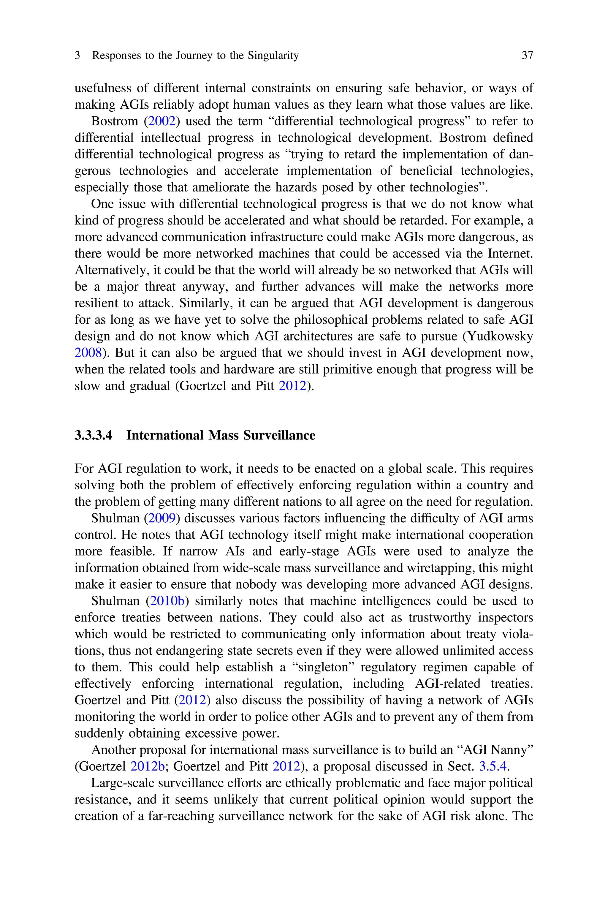 usefulness of different internal constraints on ensuring safe behavior, or ways of
making AGIs reliably adopt human values as they learn what those values are like.
Bostrom (2002) used the term “differential technological progress” to refer to
differential intellectual progress in technological development. Bostrom deﬁned
differential technological progress as “trying to retard the implementation of dan-
gerous technologies and accelerate implementation of beneﬁcial technologies,
especially those that ameliorate the hazards posed by other technologies”.
One issue with differential technological progress is that we do not know what
kind of progress should be accelerated and what should be retarded. For example, a
more advanced communication infrastructure could make AGIs more dangerous, as
there would be more networked machines that could be accessed via the Internet.
Alternatively, it could be that the world will already be so networked that AGIs will
be a major threat anyway, and further advances will make the networks more
resilient to attack. Similarly, it can be argued that AGI development is dangerous
for as long as we have yet to solve the philosophical problems related to safe AGI
design and do not know which AGI architectures are safe to pursue (Yudkowsky
2008). But it can also be argued that we should invest in AGI development now,
when the related tools and hardware are still primitive enough that progress will be
slow and gradual (Goertzel and Pitt 2012).
3.3.3.4 International Mass Surveillance
For AGI regulation to work, it needs to be enacted on a global scale. This requires
solving both the problem of effectively enforcing regulation within a country and
the problem of getting many different nations to all agree on the need for regulation.
Shulman (2009) discusses various factors influencing the difﬁculty of AGI arms
control. He notes that AGI technology itself might make international cooperation
more feasible. If narrow AIs and early-stage AGIs were used to analyze the
information obtained from wide-scale mass surveillance and wiretapping, this might
make it easier to ensure that nobody was developing more advanced AGI designs.
Shulman (2010b) similarly notes that machine intelligences could be used to
enforce treaties between nations. They could also act as trustworthy inspectors
which would be restricted to communicating only information about treaty viola-
tions, thus not endangering state secrets even if they were allowed unlimited access
to them. This could help establish a “singleton” regulatory regimen capable of
effectively enforcing international regulation, including AGI-related treaties.
Goertzel and Pitt (2012) also discuss the possibility of having a network of AGIs
monitoring the world in order to police other AGIs and to prevent any of them from
suddenly obtaining excessive power.
Another proposal for international mass surveillance is to build an “AGI Nanny”
(Goertzel 2012b; Goertzel and Pitt 2012), a proposal discussed in Sect. 3.5.4.
Large-scale surveillance efforts are ethically problematic and face major political
resistance, and it seems unlikely that current political opinion would support the
creation of a far-reaching surveillance network for the sake of AGI risk alone. The
3 Responses to the Journey to the Singularity 37
 