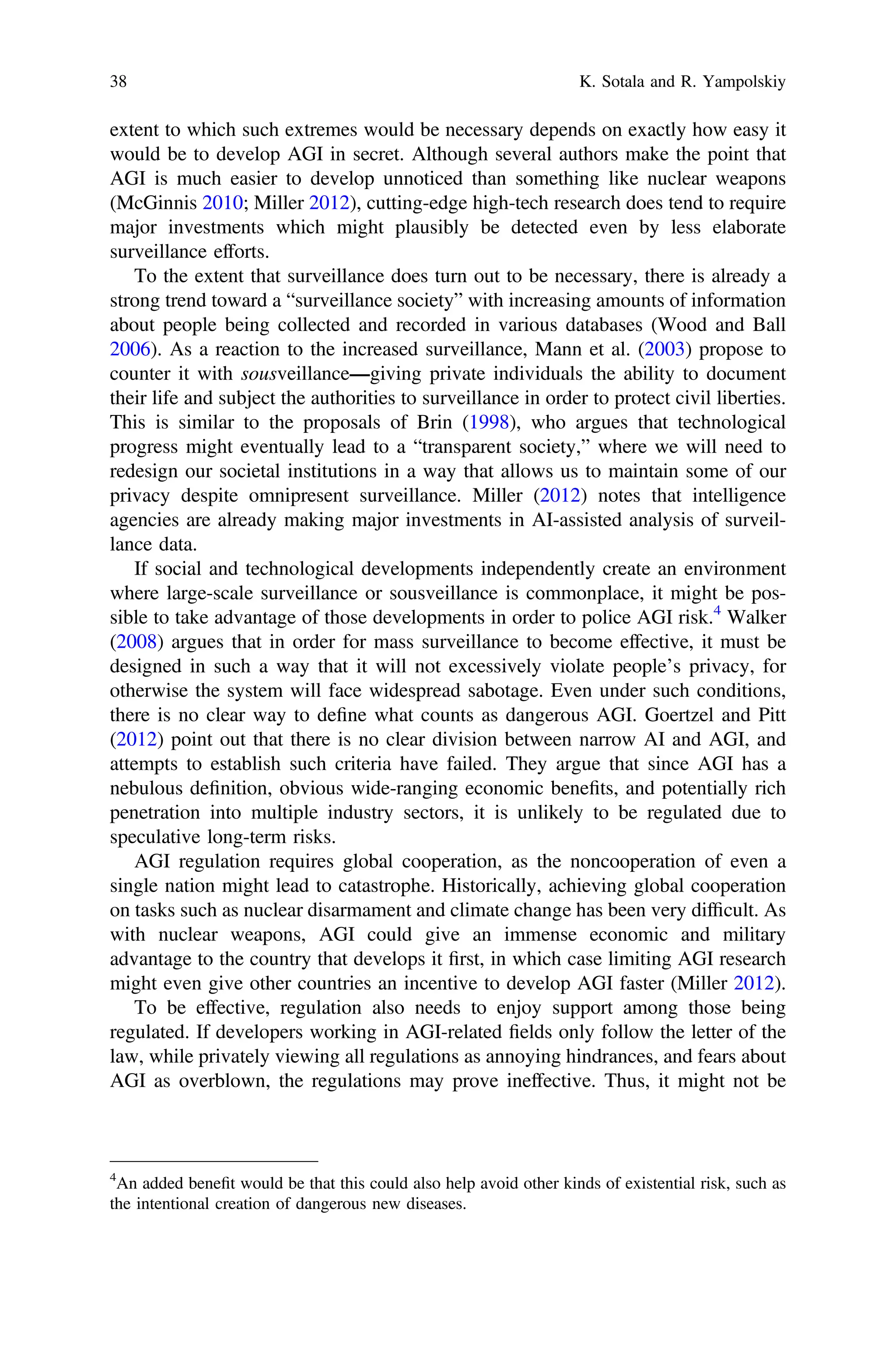 extent to which such extremes would be necessary depends on exactly how easy it
would be to develop AGI in secret. Although several authors make the point that
AGI is much easier to develop unnoticed than something like nuclear weapons
(McGinnis 2010; Miller 2012), cutting-edge high-tech research does tend to require
major investments which might plausibly be detected even by less elaborate
surveillance efforts.
To the extent that surveillance does turn out to be necessary, there is already a
strong trend toward a “surveillance society” with increasing amounts of information
about people being collected and recorded in various databases (Wood and Ball
2006). As a reaction to the increased surveillance, Mann et al. (2003) propose to
counter it with sousveillance—giving private individuals the ability to document
their life and subject the authorities to surveillance in order to protect civil liberties.
This is similar to the proposals of Brin (1998), who argues that technological
progress might eventually lead to a “transparent society,” where we will need to
redesign our societal institutions in a way that allows us to maintain some of our
privacy despite omnipresent surveillance. Miller (2012) notes that intelligence
agencies are already making major investments in AI-assisted analysis of surveil-
lance data.
If social and technological developments independently create an environment
where large-scale surveillance or sousveillance is commonplace, it might be pos-
sible to take advantage of those developments in order to police AGI risk.4
Walker
(2008) argues that in order for mass surveillance to become effective, it must be
designed in such a way that it will not excessively violate people’s privacy, for
otherwise the system will face widespread sabotage. Even under such conditions,
there is no clear way to deﬁne what counts as dangerous AGI. Goertzel and Pitt
(2012) point out that there is no clear division between narrow AI and AGI, and
attempts to establish such criteria have failed. They argue that since AGI has a
nebulous deﬁnition, obvious wide-ranging economic beneﬁts, and potentially rich
penetration into multiple industry sectors, it is unlikely to be regulated due to
speculative long-term risks.
AGI regulation requires global cooperation, as the noncooperation of even a
single nation might lead to catastrophe. Historically, achieving global cooperation
on tasks such as nuclear disarmament and climate change has been very difﬁcult. As
with nuclear weapons, AGI could give an immense economic and military
advantage to the country that develops it ﬁrst, in which case limiting AGI research
might even give other countries an incentive to develop AGI faster (Miller 2012).
To be effective, regulation also needs to enjoy support among those being
regulated. If developers working in AGI-related ﬁelds only follow the letter of the
law, while privately viewing all regulations as annoying hindrances, and fears about
AGI as overblown, the regulations may prove ineffective. Thus, it might not be
4
An added beneﬁt would be that this could also help avoid other kinds of existential risk, such as
the intentional creation of dangerous new diseases.
38 K. Sotala and R. Yampolskiy
 