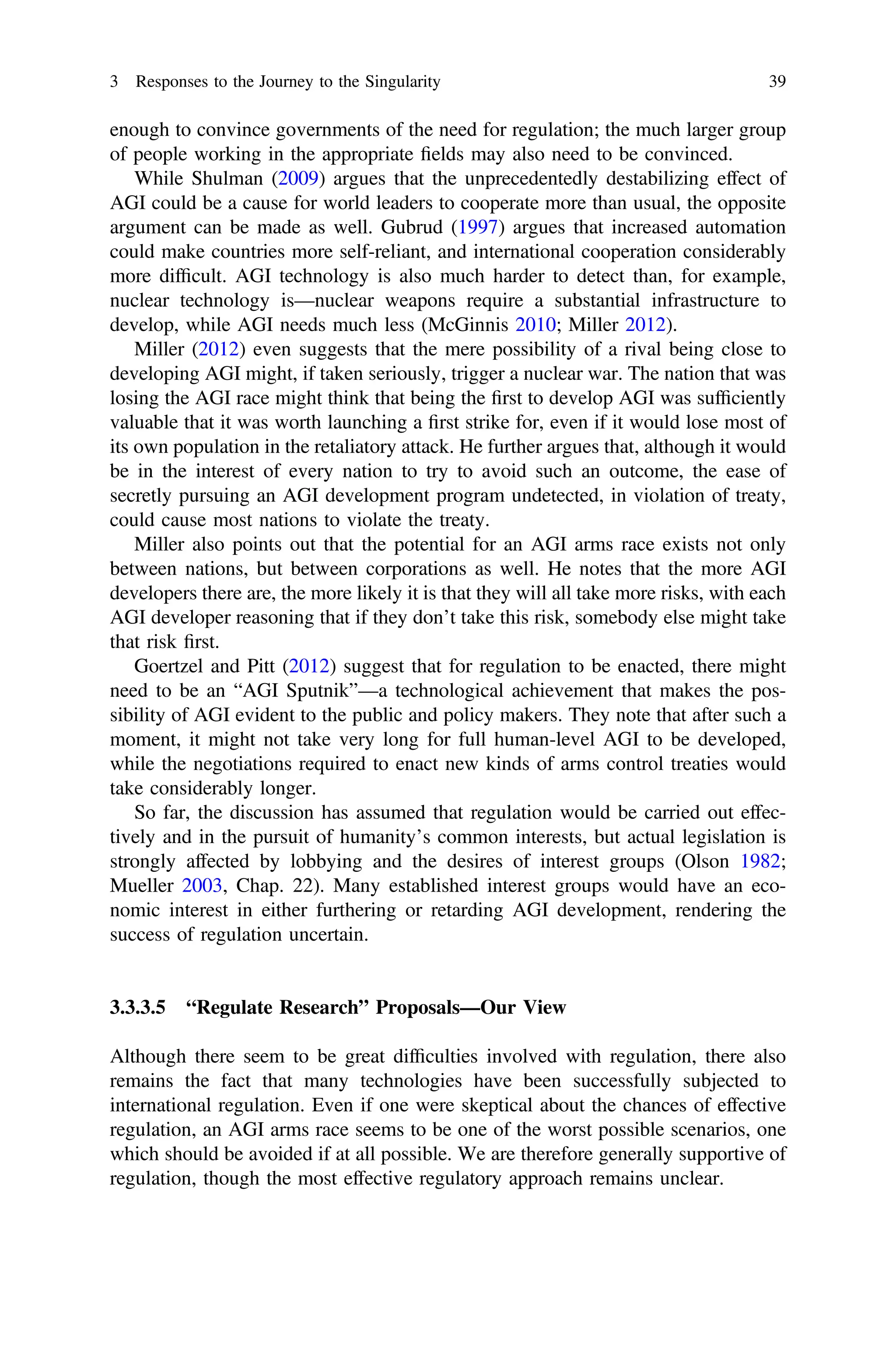 enough to convince governments of the need for regulation; the much larger group
of people working in the appropriate ﬁelds may also need to be convinced.
While Shulman (2009) argues that the unprecedentedly destabilizing effect of
AGI could be a cause for world leaders to cooperate more than usual, the opposite
argument can be made as well. Gubrud (1997) argues that increased automation
could make countries more self-reliant, and international cooperation considerably
more difﬁcult. AGI technology is also much harder to detect than, for example,
nuclear technology is—nuclear weapons require a substantial infrastructure to
develop, while AGI needs much less (McGinnis 2010; Miller 2012).
Miller (2012) even suggests that the mere possibility of a rival being close to
developing AGI might, if taken seriously, trigger a nuclear war. The nation that was
losing the AGI race might think that being the ﬁrst to develop AGI was sufﬁciently
valuable that it was worth launching a ﬁrst strike for, even if it would lose most of
its own population in the retaliatory attack. He further argues that, although it would
be in the interest of every nation to try to avoid such an outcome, the ease of
secretly pursuing an AGI development program undetected, in violation of treaty,
could cause most nations to violate the treaty.
Miller also points out that the potential for an AGI arms race exists not only
between nations, but between corporations as well. He notes that the more AGI
developers there are, the more likely it is that they will all take more risks, with each
AGI developer reasoning that if they don’t take this risk, somebody else might take
that risk ﬁrst.
Goertzel and Pitt (2012) suggest that for regulation to be enacted, there might
need to be an “AGI Sputnik”—a technological achievement that makes the pos-
sibility of AGI evident to the public and policy makers. They note that after such a
moment, it might not take very long for full human-level AGI to be developed,
while the negotiations required to enact new kinds of arms control treaties would
take considerably longer.
So far, the discussion has assumed that regulation would be carried out effec-
tively and in the pursuit of humanity’s common interests, but actual legislation is
strongly affected by lobbying and the desires of interest groups (Olson 1982;
Mueller 2003, Chap. 22). Many established interest groups would have an eco-
nomic interest in either furthering or retarding AGI development, rendering the
success of regulation uncertain.
3.3.3.5 “Regulate Research” Proposals—Our View
Although there seem to be great difﬁculties involved with regulation, there also
remains the fact that many technologies have been successfully subjected to
international regulation. Even if one were skeptical about the chances of effective
regulation, an AGI arms race seems to be one of the worst possible scenarios, one
which should be avoided if at all possible. We are therefore generally supportive of
regulation, though the most effective regulatory approach remains unclear.
3 Responses to the Journey to the Singularity 39
 