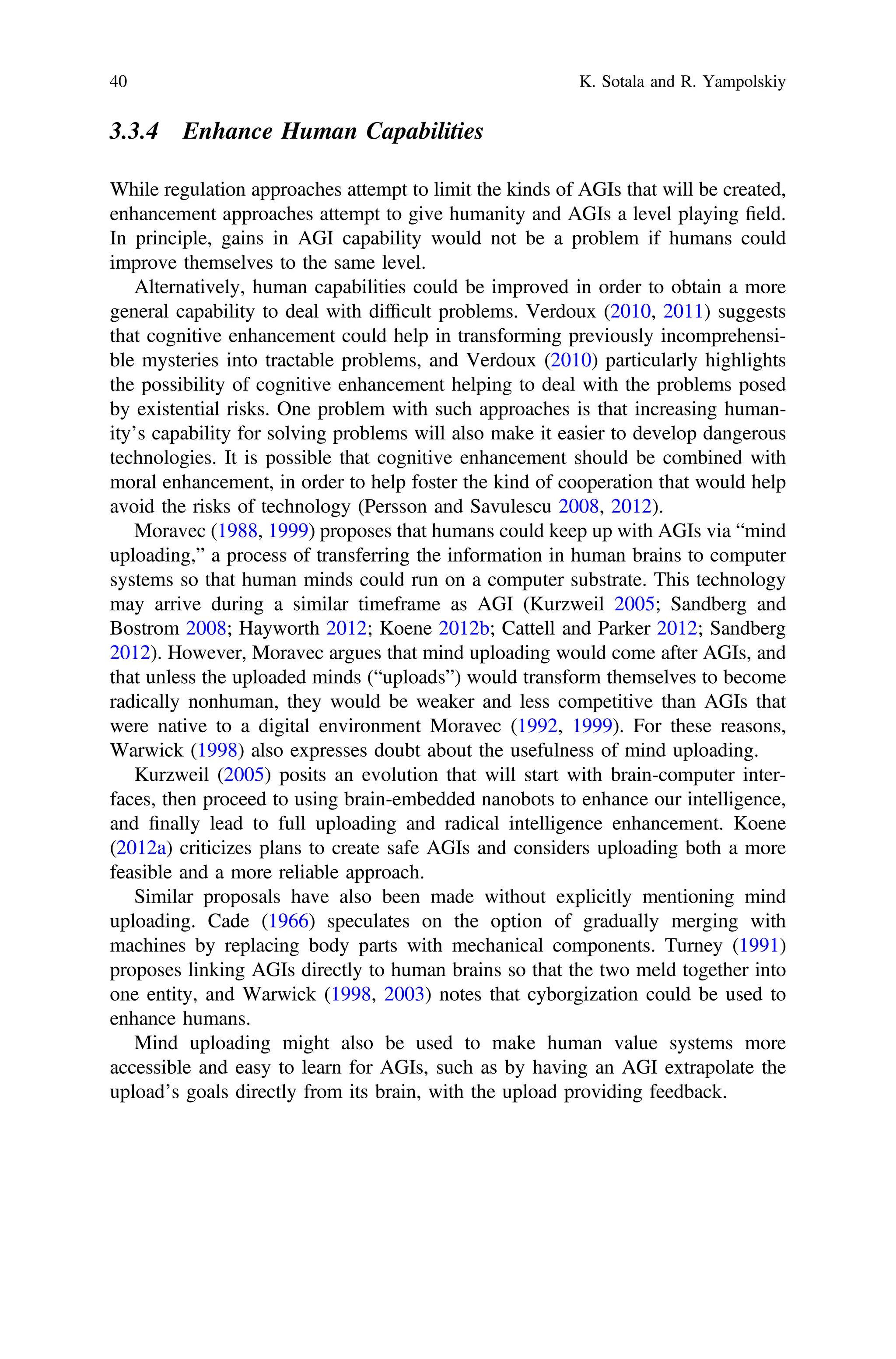 3.3.4 Enhance Human Capabilities
While regulation approaches attempt to limit the kinds of AGIs that will be created,
enhancement approaches attempt to give humanity and AGIs a level playing ﬁeld.
In principle, gains in AGI capability would not be a problem if humans could
improve themselves to the same level.
Alternatively, human capabilities could be improved in order to obtain a more
general capability to deal with difﬁcult problems. Verdoux (2010, 2011) suggests
that cognitive enhancement could help in transforming previously incomprehensi-
ble mysteries into tractable problems, and Verdoux (2010) particularly highlights
the possibility of cognitive enhancement helping to deal with the problems posed
by existential risks. One problem with such approaches is that increasing human-
ity’s capability for solving problems will also make it easier to develop dangerous
technologies. It is possible that cognitive enhancement should be combined with
moral enhancement, in order to help foster the kind of cooperation that would help
avoid the risks of technology (Persson and Savulescu 2008, 2012).
Moravec (1988, 1999) proposes that humans could keep up with AGIs via “mind
uploading,” a process of transferring the information in human brains to computer
systems so that human minds could run on a computer substrate. This technology
may arrive during a similar timeframe as AGI (Kurzweil 2005; Sandberg and
Bostrom 2008; Hayworth 2012; Koene 2012b; Cattell and Parker 2012; Sandberg
2012). However, Moravec argues that mind uploading would come after AGIs, and
that unless the uploaded minds (“uploads”) would transform themselves to become
radically nonhuman, they would be weaker and less competitive than AGIs that
were native to a digital environment Moravec (1992, 1999). For these reasons,
Warwick (1998) also expresses doubt about the usefulness of mind uploading.
Kurzweil (2005) posits an evolution that will start with brain-computer inter-
faces, then proceed to using brain-embedded nanobots to enhance our intelligence,
and ﬁnally lead to full uploading and radical intelligence enhancement. Koene
(2012a) criticizes plans to create safe AGIs and considers uploading both a more
feasible and a more reliable approach.
Similar proposals have also been made without explicitly mentioning mind
uploading. Cade (1966) speculates on the option of gradually merging with
machines by replacing body parts with mechanical components. Turney (1991)
proposes linking AGIs directly to human brains so that the two meld together into
one entity, and Warwick (1998, 2003) notes that cyborgization could be used to
enhance humans.
Mind uploading might also be used to make human value systems more
accessible and easy to learn for AGIs, such as by having an AGI extrapolate the
upload’s goals directly from its brain, with the upload providing feedback.
40 K. Sotala and R. Yampolskiy
 