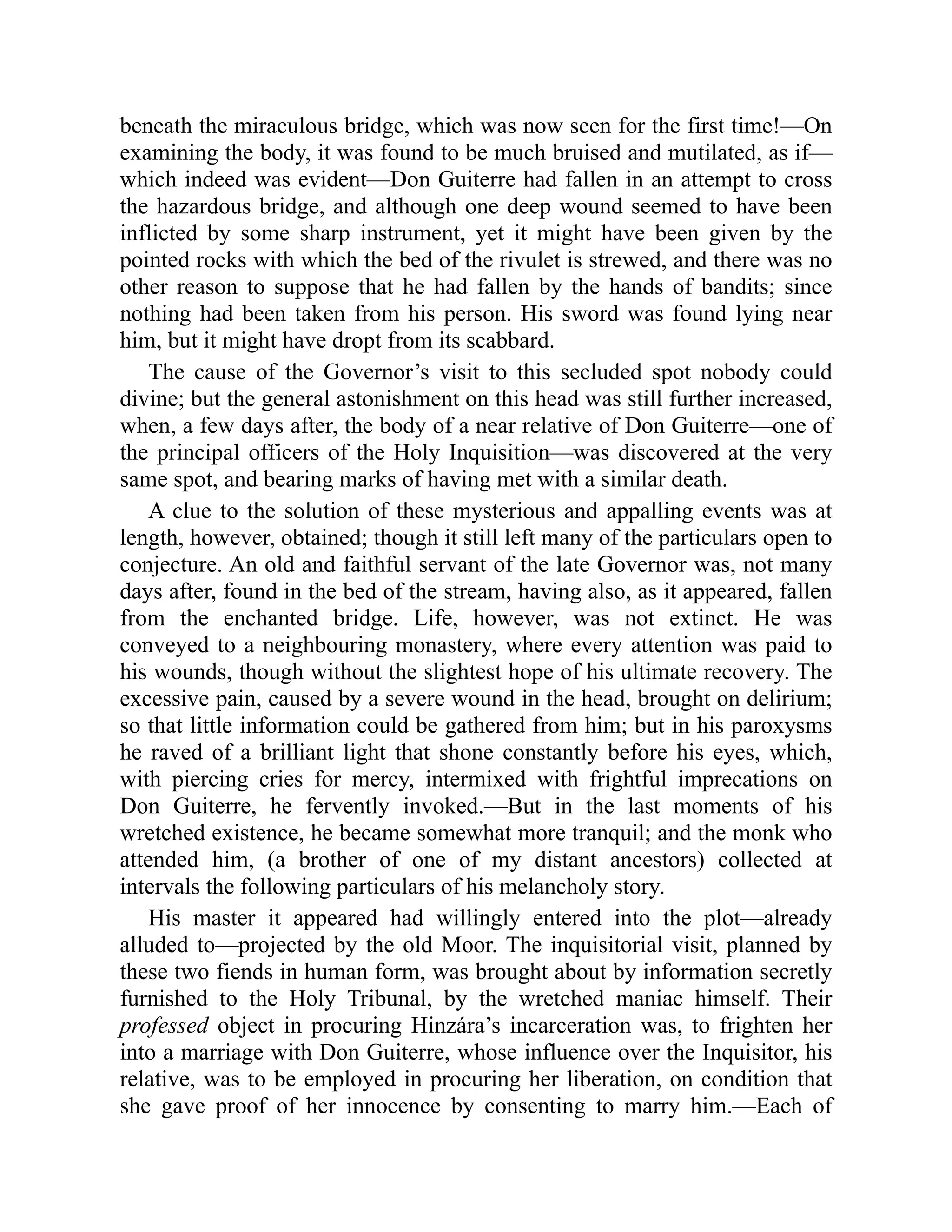 beneath the miraculous bridge, which was now seen for the first time!—On
examining the body, it was found to be much bruised and mutilated, as if—
which indeed was evident—Don Guiterre had fallen in an attempt to cross
the hazardous bridge, and although one deep wound seemed to have been
inflicted by some sharp instrument, yet it might have been given by the
pointed rocks with which the bed of the rivulet is strewed, and there was no
other reason to suppose that he had fallen by the hands of bandits; since
nothing had been taken from his person. His sword was found lying near
him, but it might have dropt from its scabbard.
The cause of the Governor’s visit to this secluded spot nobody could
divine; but the general astonishment on this head was still further increased,
when, a few days after, the body of a near relative of Don Guiterre—one of
the principal officers of the Holy Inquisition—was discovered at the very
same spot, and bearing marks of having met with a similar death.
A clue to the solution of these mysterious and appalling events was at
length, however, obtained; though it still left many of the particulars open to
conjecture. An old and faithful servant of the late Governor was, not many
days after, found in the bed of the stream, having also, as it appeared, fallen
from the enchanted bridge. Life, however, was not extinct. He was
conveyed to a neighbouring monastery, where every attention was paid to
his wounds, though without the slightest hope of his ultimate recovery. The
excessive pain, caused by a severe wound in the head, brought on delirium;
so that little information could be gathered from him; but in his paroxysms
he raved of a brilliant light that shone constantly before his eyes, which,
with piercing cries for mercy, intermixed with frightful imprecations on
Don Guiterre, he fervently invoked.—But in the last moments of his
wretched existence, he became somewhat more tranquil; and the monk who
attended him, (a brother of one of my distant ancestors) collected at
intervals the following particulars of his melancholy story.
His master it appeared had willingly entered into the plot—already
alluded to—projected by the old Moor. The inquisitorial visit, planned by
these two fiends in human form, was brought about by information secretly
furnished to the Holy Tribunal, by the wretched maniac himself. Their
professed object in procuring Hinzára’s incarceration was, to frighten her
into a marriage with Don Guiterre, whose influence over the Inquisitor, his
relative, was to be employed in procuring her liberation, on condition that
she gave proof of her innocence by consenting to marry him.—Each of
 