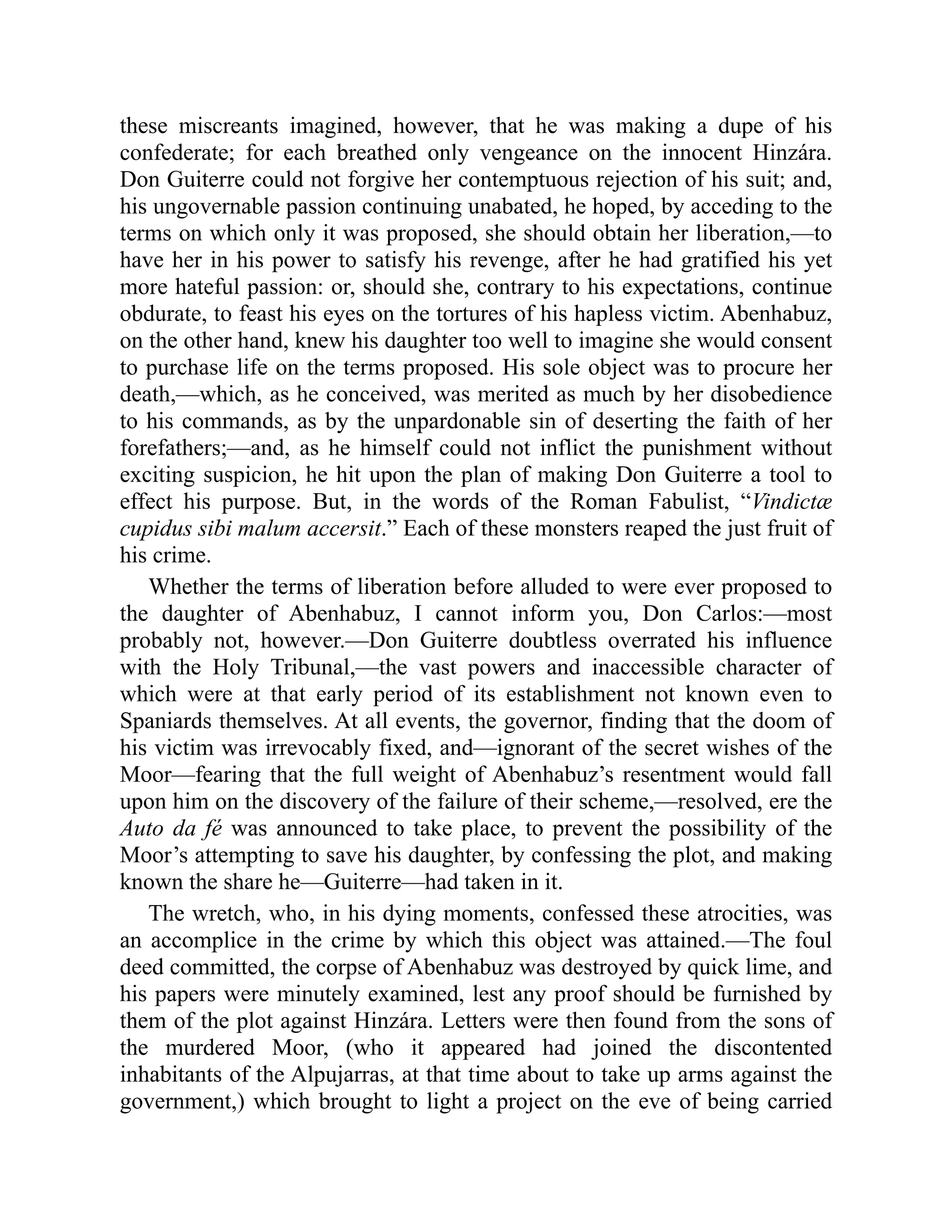 these miscreants imagined, however, that he was making a dupe of his
confederate; for each breathed only vengeance on the innocent Hinzára.
Don Guiterre could not forgive her contemptuous rejection of his suit; and,
his ungovernable passion continuing unabated, he hoped, by acceding to the
terms on which only it was proposed, she should obtain her liberation,—to
have her in his power to satisfy his revenge, after he had gratified his yet
more hateful passion: or, should she, contrary to his expectations, continue
obdurate, to feast his eyes on the tortures of his hapless victim. Abenhabuz,
on the other hand, knew his daughter too well to imagine she would consent
to purchase life on the terms proposed. His sole object was to procure her
death,—which, as he conceived, was merited as much by her disobedience
to his commands, as by the unpardonable sin of deserting the faith of her
forefathers;—and, as he himself could not inflict the punishment without
exciting suspicion, he hit upon the plan of making Don Guiterre a tool to
effect his purpose. But, in the words of the Roman Fabulist, “Vindictæ
cupidus sibi malum accersit.” Each of these monsters reaped the just fruit of
his crime.
Whether the terms of liberation before alluded to were ever proposed to
the daughter of Abenhabuz, I cannot inform you, Don Carlos:—most
probably not, however.—Don Guiterre doubtless overrated his influence
with the Holy Tribunal,—the vast powers and inaccessible character of
which were at that early period of its establishment not known even to
Spaniards themselves. At all events, the governor, finding that the doom of
his victim was irrevocably fixed, and—ignorant of the secret wishes of the
Moor—fearing that the full weight of Abenhabuz’s resentment would fall
upon him on the discovery of the failure of their scheme,—resolved, ere the
Auto da fé was announced to take place, to prevent the possibility of the
Moor’s attempting to save his daughter, by confessing the plot, and making
known the share he—Guiterre—had taken in it.
The wretch, who, in his dying moments, confessed these atrocities, was
an accomplice in the crime by which this object was attained.—The foul
deed committed, the corpse of Abenhabuz was destroyed by quick lime, and
his papers were minutely examined, lest any proof should be furnished by
them of the plot against Hinzára. Letters were then found from the sons of
the murdered Moor, (who it appeared had joined the discontented
inhabitants of the Alpujarras, at that time about to take up arms against the
government,) which brought to light a project on the eve of being carried
 