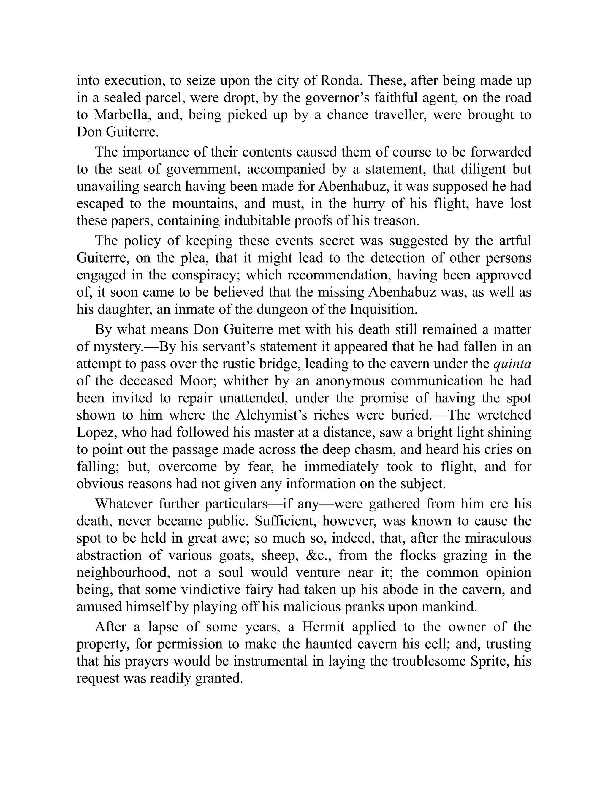 into execution, to seize upon the city of Ronda. These, after being made up
in a sealed parcel, were dropt, by the governor’s faithful agent, on the road
to Marbella, and, being picked up by a chance traveller, were brought to
Don Guiterre.
The importance of their contents caused them of course to be forwarded
to the seat of government, accompanied by a statement, that diligent but
unavailing search having been made for Abenhabuz, it was supposed he had
escaped to the mountains, and must, in the hurry of his flight, have lost
these papers, containing indubitable proofs of his treason.
The policy of keeping these events secret was suggested by the artful
Guiterre, on the plea, that it might lead to the detection of other persons
engaged in the conspiracy; which recommendation, having been approved
of, it soon came to be believed that the missing Abenhabuz was, as well as
his daughter, an inmate of the dungeon of the Inquisition.
By what means Don Guiterre met with his death still remained a matter
of mystery.—By his servant’s statement it appeared that he had fallen in an
attempt to pass over the rustic bridge, leading to the cavern under the quinta
of the deceased Moor; whither by an anonymous communication he had
been invited to repair unattended, under the promise of having the spot
shown to him where the Alchymist’s riches were buried.—The wretched
Lopez, who had followed his master at a distance, saw a bright light shining
to point out the passage made across the deep chasm, and heard his cries on
falling; but, overcome by fear, he immediately took to flight, and for
obvious reasons had not given any information on the subject.
Whatever further particulars—if any—were gathered from him ere his
death, never became public. Sufficient, however, was known to cause the
spot to be held in great awe; so much so, indeed, that, after the miraculous
abstraction of various goats, sheep, &c., from the flocks grazing in the
neighbourhood, not a soul would venture near it; the common opinion
being, that some vindictive fairy had taken up his abode in the cavern, and
amused himself by playing off his malicious pranks upon mankind.
After a lapse of some years, a Hermit applied to the owner of the
property, for permission to make the haunted cavern his cell; and, trusting
that his prayers would be instrumental in laying the troublesome Sprite, his
request was readily granted.
 