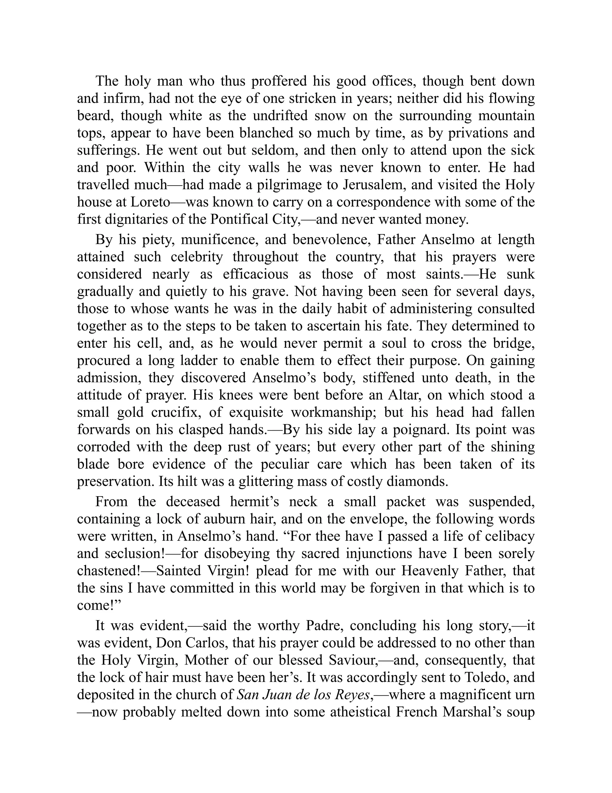The holy man who thus proffered his good offices, though bent down
and infirm, had not the eye of one stricken in years; neither did his flowing
beard, though white as the undrifted snow on the surrounding mountain
tops, appear to have been blanched so much by time, as by privations and
sufferings. He went out but seldom, and then only to attend upon the sick
and poor. Within the city walls he was never known to enter. He had
travelled much—had made a pilgrimage to Jerusalem, and visited the Holy
house at Loreto—was known to carry on a correspondence with some of the
first dignitaries of the Pontifical City,—and never wanted money.
By his piety, munificence, and benevolence, Father Anselmo at length
attained such celebrity throughout the country, that his prayers were
considered nearly as efficacious as those of most saints.—He sunk
gradually and quietly to his grave. Not having been seen for several days,
those to whose wants he was in the daily habit of administering consulted
together as to the steps to be taken to ascertain his fate. They determined to
enter his cell, and, as he would never permit a soul to cross the bridge,
procured a long ladder to enable them to effect their purpose. On gaining
admission, they discovered Anselmo’s body, stiffened unto death, in the
attitude of prayer. His knees were bent before an Altar, on which stood a
small gold crucifix, of exquisite workmanship; but his head had fallen
forwards on his clasped hands.—By his side lay a poignard. Its point was
corroded with the deep rust of years; but every other part of the shining
blade bore evidence of the peculiar care which has been taken of its
preservation. Its hilt was a glittering mass of costly diamonds.
From the deceased hermit’s neck a small packet was suspended,
containing a lock of auburn hair, and on the envelope, the following words
were written, in Anselmo’s hand. “For thee have I passed a life of celibacy
and seclusion!—for disobeying thy sacred injunctions have I been sorely
chastened!—Sainted Virgin! plead for me with our Heavenly Father, that
the sins I have committed in this world may be forgiven in that which is to
come!”
It was evident,—said the worthy Padre, concluding his long story,—it
was evident, Don Carlos, that his prayer could be addressed to no other than
the Holy Virgin, Mother of our blessed Saviour,—and, consequently, that
the lock of hair must have been her’s. It was accordingly sent to Toledo, and
deposited in the church of San Juan de los Reyes,—where a magnificent urn
—now probably melted down into some atheistical French Marshal’s soup
 