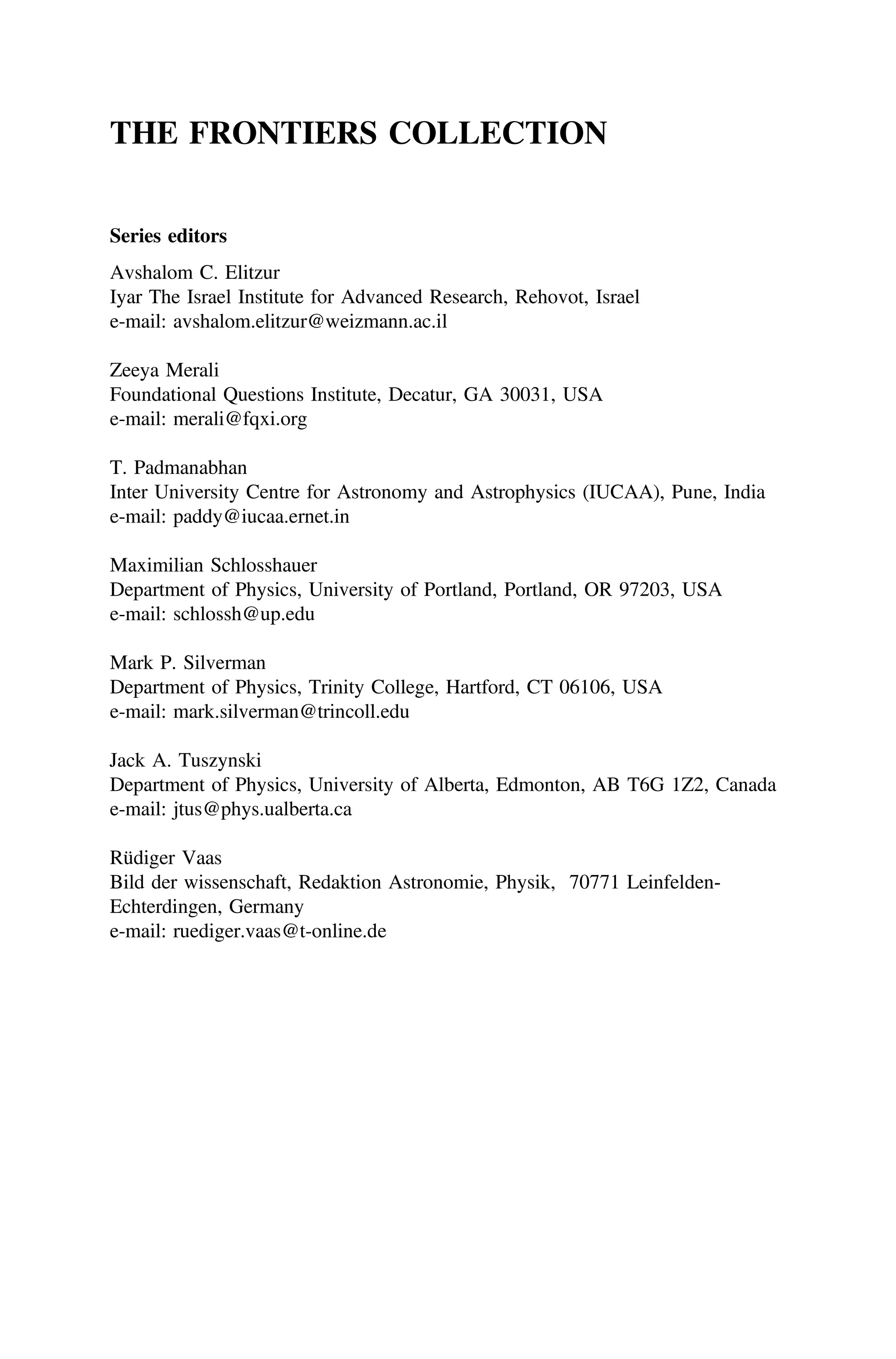 THE FRONTIERS COLLECTION
Series editors
Avshalom C. Elitzur
Iyar The Israel Institute for Advanced Research, Rehovot, Israel
e-mail: avshalom.elitzur@weizmann.ac.il
Zeeya Merali
Foundational Questions Institute, Decatur, GA 30031, USA
e-mail: merali@fqxi.org
T. Padmanabhan
Inter University Centre for Astronomy and Astrophysics (IUCAA), Pune, India
e-mail: paddy@iucaa.ernet.in
Maximilian Schlosshauer
Department of Physics, University of Portland, Portland, OR 97203, USA
e-mail: schlossh@up.edu
Mark P. Silverman
Department of Physics, Trinity College, Hartford, CT 06106, USA
e-mail: mark.silverman@trincoll.edu
Jack A. Tuszynski
Department of Physics, University of Alberta, Edmonton, AB T6G 1Z2, Canada
e-mail: jtus@phys.ualberta.ca
Rüdiger Vaas
Bild der wissenschaft, Redaktion Astronomie, Physik, 70771 Leinfelden‐
Echterdingen, Germany
e-mail: ruediger.vaas@t-online.de
 