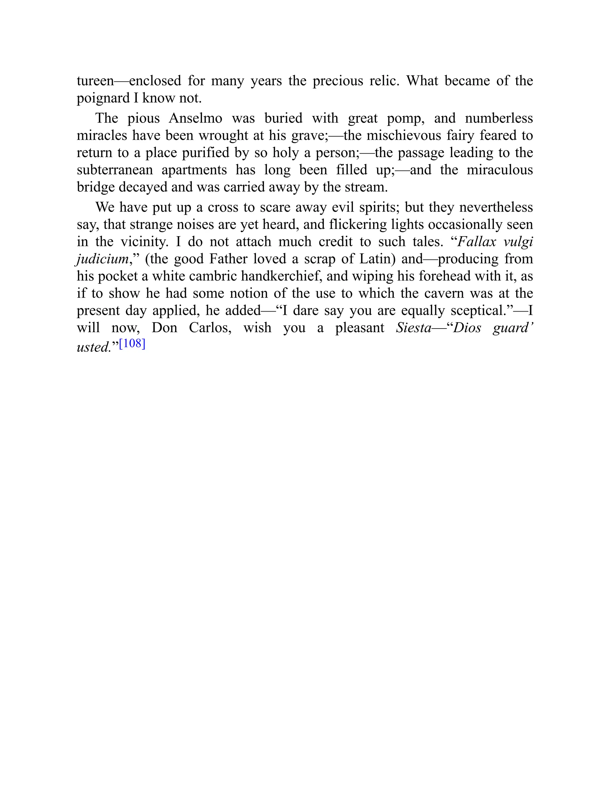 tureen—enclosed for many years the precious relic. What became of the
poignard I know not.
The pious Anselmo was buried with great pomp, and numberless
miracles have been wrought at his grave;—the mischievous fairy feared to
return to a place purified by so holy a person;—the passage leading to the
subterranean apartments has long been filled up;—and the miraculous
bridge decayed and was carried away by the stream.
We have put up a cross to scare away evil spirits; but they nevertheless
say, that strange noises are yet heard, and flickering lights occasionally seen
in the vicinity. I do not attach much credit to such tales. “Fallax vulgi
judicium,” (the good Father loved a scrap of Latin) and—producing from
his pocket a white cambric handkerchief, and wiping his forehead with it, as
if to show he had some notion of the use to which the cavern was at the
present day applied, he added—“I dare say you are equally sceptical.”—I
will now, Don Carlos, wish you a pleasant Siesta—“Dios guard’
usted.”[108]
 