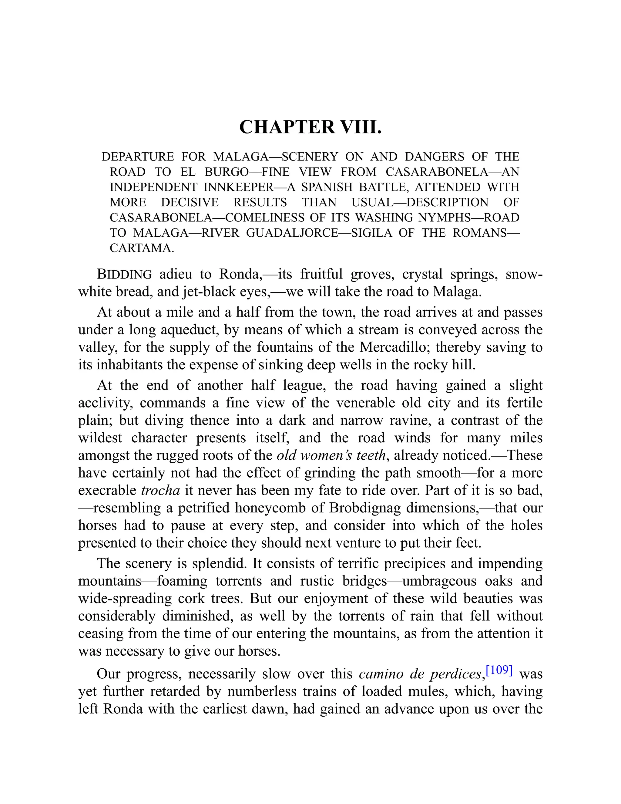 CHAPTER VIII.
DEPARTURE FOR MALAGA—SCENERY ON AND DANGERS OF THE
ROAD TO EL BURGO—FINE VIEW FROM CASARABONELA—AN
INDEPENDENT INNKEEPER—A SPANISH BATTLE, ATTENDED WITH
MORE DECISIVE RESULTS THAN USUAL—DESCRIPTION OF
CASARABONELA—COMELINESS OF ITS WASHING NYMPHS—ROAD
TO MALAGA—RIVER GUADALJORCE—SIGILA OF THE ROMANS—
CARTAMA.
BIDDING adieu to Ronda,—its fruitful groves, crystal springs, snow-
white bread, and jet-black eyes,—we will take the road to Malaga.
At about a mile and a half from the town, the road arrives at and passes
under a long aqueduct, by means of which a stream is conveyed across the
valley, for the supply of the fountains of the Mercadillo; thereby saving to
its inhabitants the expense of sinking deep wells in the rocky hill.
At the end of another half league, the road having gained a slight
acclivity, commands a fine view of the venerable old city and its fertile
plain; but diving thence into a dark and narrow ravine, a contrast of the
wildest character presents itself, and the road winds for many miles
amongst the rugged roots of the old women’s teeth, already noticed.—These
have certainly not had the effect of grinding the path smooth—for a more
execrable trocha it never has been my fate to ride over. Part of it is so bad,
—resembling a petrified honeycomb of Brobdignag dimensions,—that our
horses had to pause at every step, and consider into which of the holes
presented to their choice they should next venture to put their feet.
The scenery is splendid. It consists of terrific precipices and impending
mountains—foaming torrents and rustic bridges—umbrageous oaks and
wide-spreading cork trees. But our enjoyment of these wild beauties was
considerably diminished, as well by the torrents of rain that fell without
ceasing from the time of our entering the mountains, as from the attention it
was necessary to give our horses.
Our progress, necessarily slow over this camino de perdices,[109] was
yet further retarded by numberless trains of loaded mules, which, having
left Ronda with the earliest dawn, had gained an advance upon us over the
 