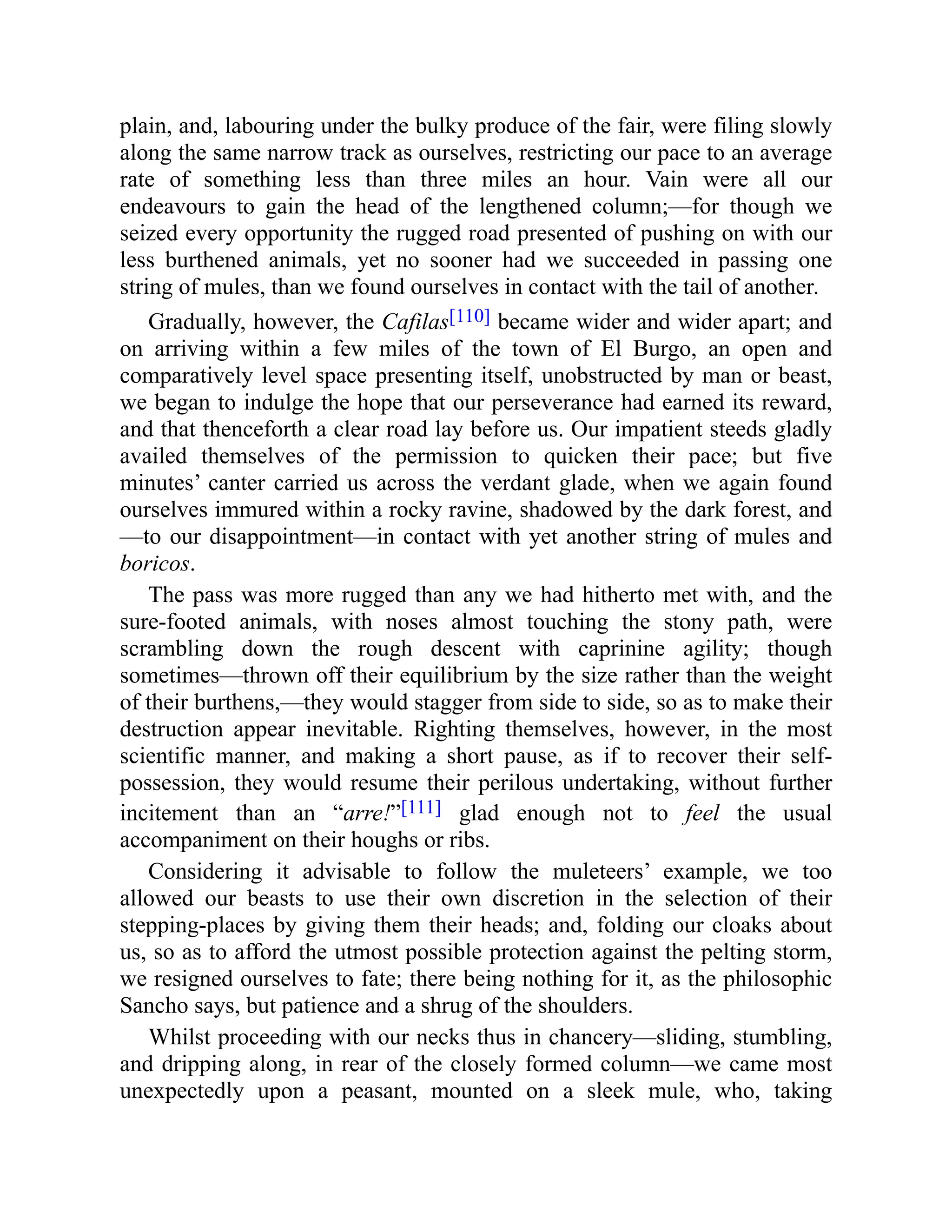 plain, and, labouring under the bulky produce of the fair, were filing slowly
along the same narrow track as ourselves, restricting our pace to an average
rate of something less than three miles an hour. Vain were all our
endeavours to gain the head of the lengthened column;—for though we
seized every opportunity the rugged road presented of pushing on with our
less burthened animals, yet no sooner had we succeeded in passing one
string of mules, than we found ourselves in contact with the tail of another.
Gradually, however, the Cafilas[110] became wider and wider apart; and
on arriving within a few miles of the town of El Burgo, an open and
comparatively level space presenting itself, unobstructed by man or beast,
we began to indulge the hope that our perseverance had earned its reward,
and that thenceforth a clear road lay before us. Our impatient steeds gladly
availed themselves of the permission to quicken their pace; but five
minutes’ canter carried us across the verdant glade, when we again found
ourselves immured within a rocky ravine, shadowed by the dark forest, and
—to our disappointment—in contact with yet another string of mules and
boricos.
The pass was more rugged than any we had hitherto met with, and the
sure-footed animals, with noses almost touching the stony path, were
scrambling down the rough descent with caprinine agility; though
sometimes—thrown off their equilibrium by the size rather than the weight
of their burthens,—they would stagger from side to side, so as to make their
destruction appear inevitable. Righting themselves, however, in the most
scientific manner, and making a short pause, as if to recover their self-
possession, they would resume their perilous undertaking, without further
incitement than an “arre!”[111] glad enough not to feel the usual
accompaniment on their houghs or ribs.
Considering it advisable to follow the muleteers’ example, we too
allowed our beasts to use their own discretion in the selection of their
stepping-places by giving them their heads; and, folding our cloaks about
us, so as to afford the utmost possible protection against the pelting storm,
we resigned ourselves to fate; there being nothing for it, as the philosophic
Sancho says, but patience and a shrug of the shoulders.
Whilst proceeding with our necks thus in chancery—sliding, stumbling,
and dripping along, in rear of the closely formed column—we came most
unexpectedly upon a peasant, mounted on a sleek mule, who, taking
 