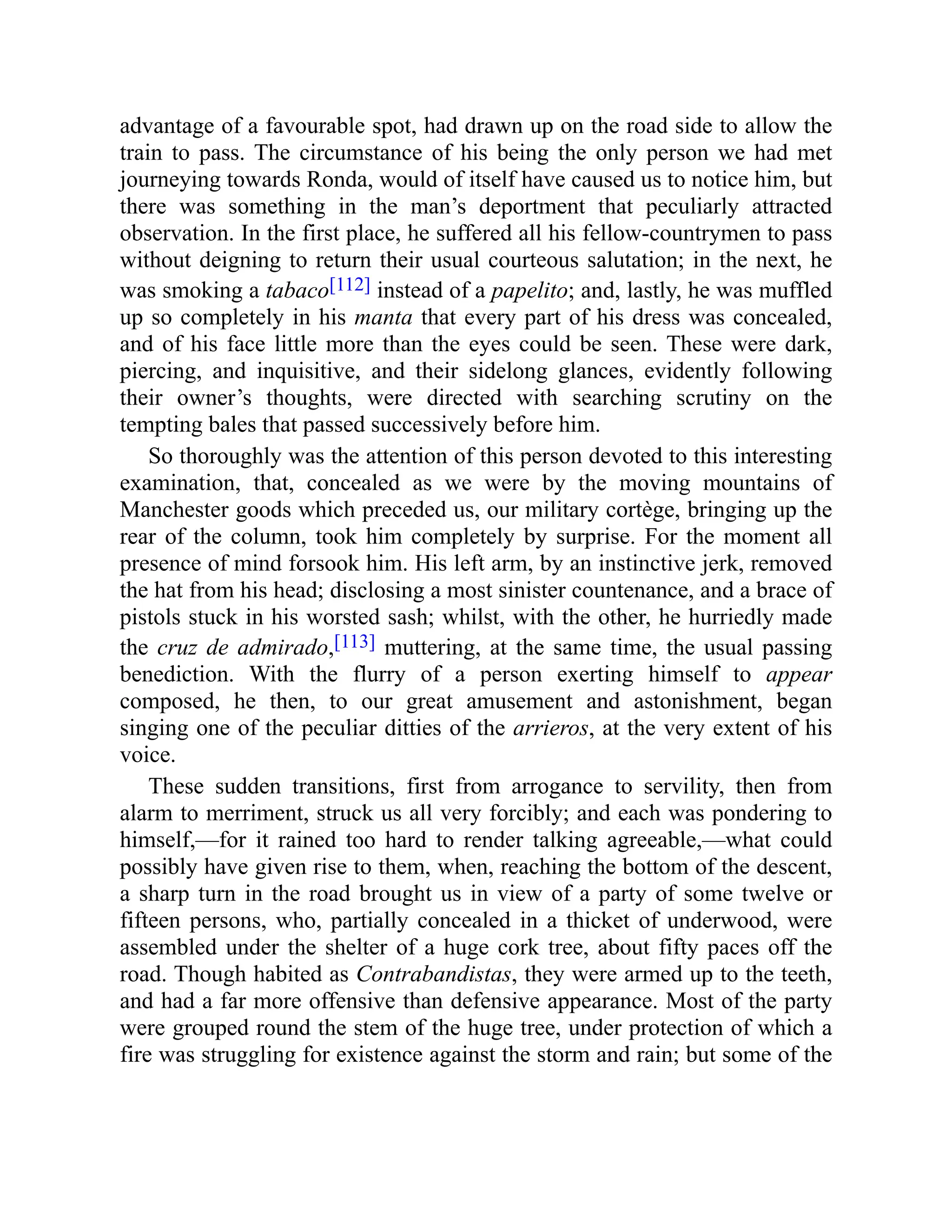 advantage of a favourable spot, had drawn up on the road side to allow the
train to pass. The circumstance of his being the only person we had met
journeying towards Ronda, would of itself have caused us to notice him, but
there was something in the man’s deportment that peculiarly attracted
observation. In the first place, he suffered all his fellow-countrymen to pass
without deigning to return their usual courteous salutation; in the next, he
was smoking a tabaco[112] instead of a papelito; and, lastly, he was muffled
up so completely in his manta that every part of his dress was concealed,
and of his face little more than the eyes could be seen. These were dark,
piercing, and inquisitive, and their sidelong glances, evidently following
their owner’s thoughts, were directed with searching scrutiny on the
tempting bales that passed successively before him.
So thoroughly was the attention of this person devoted to this interesting
examination, that, concealed as we were by the moving mountains of
Manchester goods which preceded us, our military cortège, bringing up the
rear of the column, took him completely by surprise. For the moment all
presence of mind forsook him. His left arm, by an instinctive jerk, removed
the hat from his head; disclosing a most sinister countenance, and a brace of
pistols stuck in his worsted sash; whilst, with the other, he hurriedly made
the cruz de admirado,[113] muttering, at the same time, the usual passing
benediction. With the flurry of a person exerting himself to appear
composed, he then, to our great amusement and astonishment, began
singing one of the peculiar ditties of the arrieros, at the very extent of his
voice.
These sudden transitions, first from arrogance to servility, then from
alarm to merriment, struck us all very forcibly; and each was pondering to
himself,—for it rained too hard to render talking agreeable,—what could
possibly have given rise to them, when, reaching the bottom of the descent,
a sharp turn in the road brought us in view of a party of some twelve or
fifteen persons, who, partially concealed in a thicket of underwood, were
assembled under the shelter of a huge cork tree, about fifty paces off the
road. Though habited as Contrabandistas, they were armed up to the teeth,
and had a far more offensive than defensive appearance. Most of the party
were grouped round the stem of the huge tree, under protection of which a
fire was struggling for existence against the storm and rain; but some of the
 