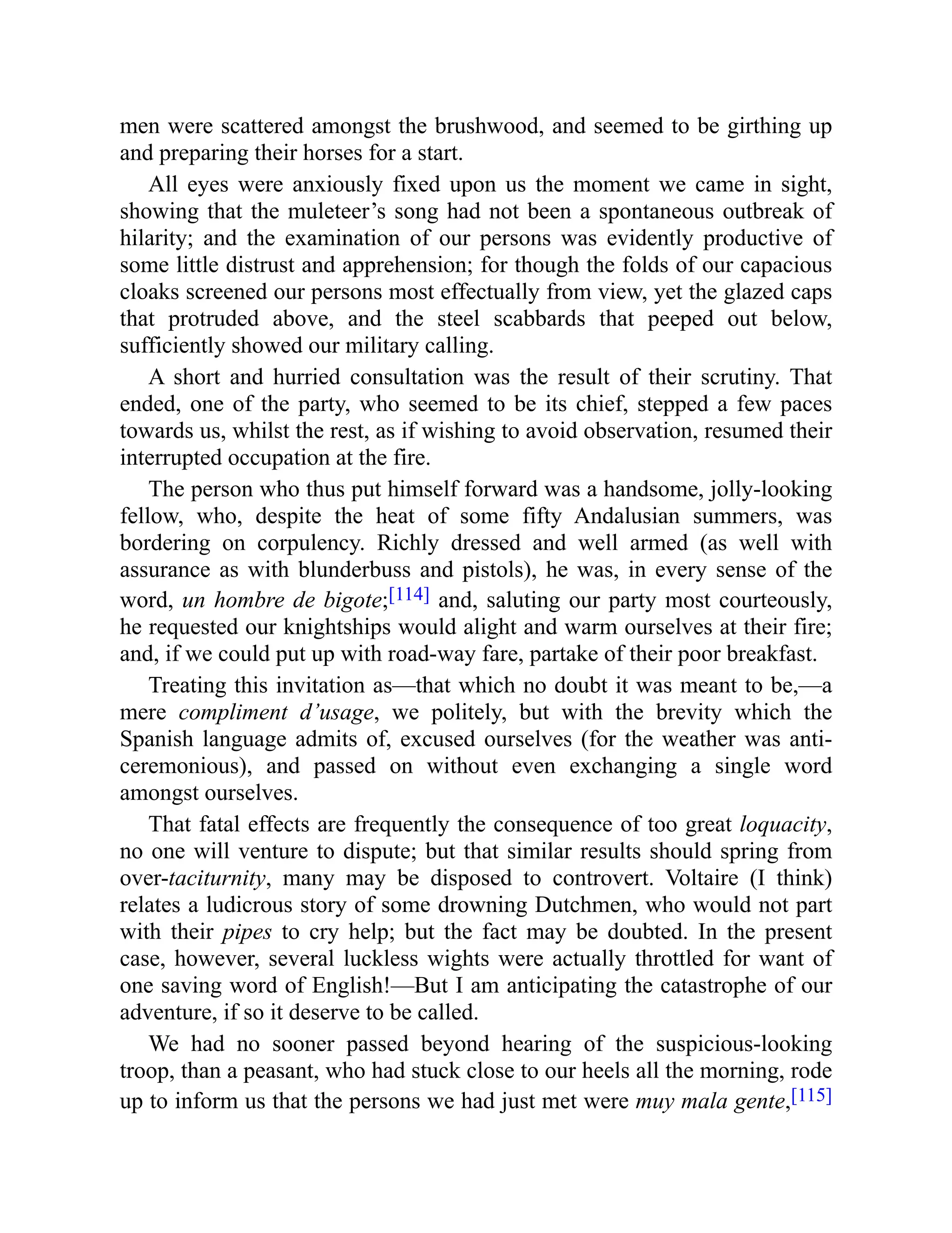 men were scattered amongst the brushwood, and seemed to be girthing up
and preparing their horses for a start.
All eyes were anxiously fixed upon us the moment we came in sight,
showing that the muleteer’s song had not been a spontaneous outbreak of
hilarity; and the examination of our persons was evidently productive of
some little distrust and apprehension; for though the folds of our capacious
cloaks screened our persons most effectually from view, yet the glazed caps
that protruded above, and the steel scabbards that peeped out below,
sufficiently showed our military calling.
A short and hurried consultation was the result of their scrutiny. That
ended, one of the party, who seemed to be its chief, stepped a few paces
towards us, whilst the rest, as if wishing to avoid observation, resumed their
interrupted occupation at the fire.
The person who thus put himself forward was a handsome, jolly-looking
fellow, who, despite the heat of some fifty Andalusian summers, was
bordering on corpulency. Richly dressed and well armed (as well with
assurance as with blunderbuss and pistols), he was, in every sense of the
word, un hombre de bigote;[114] and, saluting our party most courteously,
he requested our knightships would alight and warm ourselves at their fire;
and, if we could put up with road-way fare, partake of their poor breakfast.
Treating this invitation as—that which no doubt it was meant to be,—a
mere compliment d’usage, we politely, but with the brevity which the
Spanish language admits of, excused ourselves (for the weather was anti-
ceremonious), and passed on without even exchanging a single word
amongst ourselves.
That fatal effects are frequently the consequence of too great loquacity,
no one will venture to dispute; but that similar results should spring from
over-taciturnity, many may be disposed to controvert. Voltaire (I think)
relates a ludicrous story of some drowning Dutchmen, who would not part
with their pipes to cry help; but the fact may be doubted. In the present
case, however, several luckless wights were actually throttled for want of
one saving word of English!—But I am anticipating the catastrophe of our
adventure, if so it deserve to be called.
We had no sooner passed beyond hearing of the suspicious-looking
troop, than a peasant, who had stuck close to our heels all the morning, rode
up to inform us that the persons we had just met were muy mala gente,[115]
 