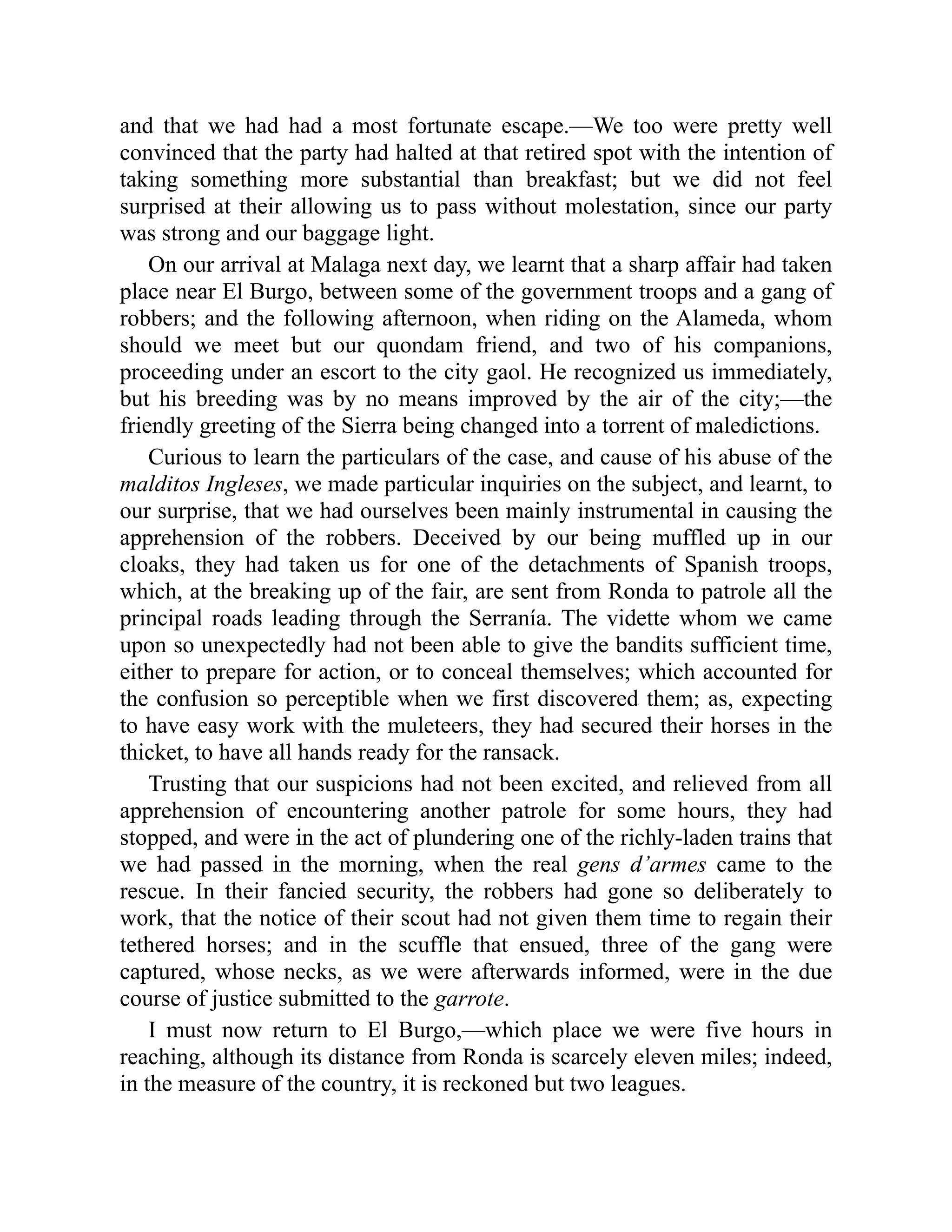 and that we had had a most fortunate escape.—We too were pretty well
convinced that the party had halted at that retired spot with the intention of
taking something more substantial than breakfast; but we did not feel
surprised at their allowing us to pass without molestation, since our party
was strong and our baggage light.
On our arrival at Malaga next day, we learnt that a sharp affair had taken
place near El Burgo, between some of the government troops and a gang of
robbers; and the following afternoon, when riding on the Alameda, whom
should we meet but our quondam friend, and two of his companions,
proceeding under an escort to the city gaol. He recognized us immediately,
but his breeding was by no means improved by the air of the city;—the
friendly greeting of the Sierra being changed into a torrent of maledictions.
Curious to learn the particulars of the case, and cause of his abuse of the
malditos Ingleses, we made particular inquiries on the subject, and learnt, to
our surprise, that we had ourselves been mainly instrumental in causing the
apprehension of the robbers. Deceived by our being muffled up in our
cloaks, they had taken us for one of the detachments of Spanish troops,
which, at the breaking up of the fair, are sent from Ronda to patrole all the
principal roads leading through the Serranía. The vidette whom we came
upon so unexpectedly had not been able to give the bandits sufficient time,
either to prepare for action, or to conceal themselves; which accounted for
the confusion so perceptible when we first discovered them; as, expecting
to have easy work with the muleteers, they had secured their horses in the
thicket, to have all hands ready for the ransack.
Trusting that our suspicions had not been excited, and relieved from all
apprehension of encountering another patrole for some hours, they had
stopped, and were in the act of plundering one of the richly-laden trains that
we had passed in the morning, when the real gens d’armes came to the
rescue. In their fancied security, the robbers had gone so deliberately to
work, that the notice of their scout had not given them time to regain their
tethered horses; and in the scuffle that ensued, three of the gang were
captured, whose necks, as we were afterwards informed, were in the due
course of justice submitted to the garrote.
I must now return to El Burgo,—which place we were five hours in
reaching, although its distance from Ronda is scarcely eleven miles; indeed,
in the measure of the country, it is reckoned but two leagues.
 