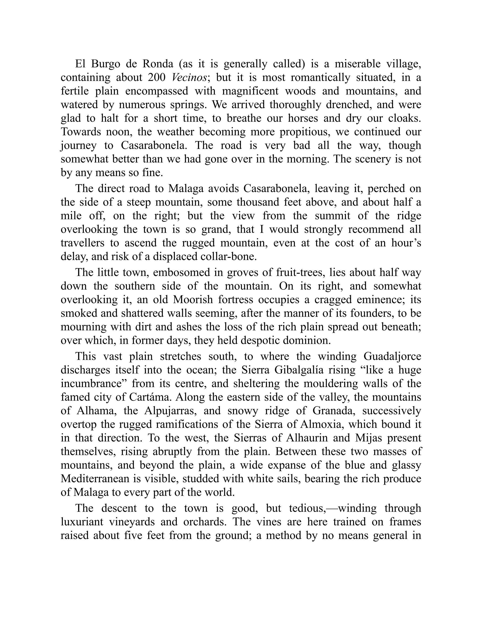 El Burgo de Ronda (as it is generally called) is a miserable village,
containing about 200 Vecinos; but it is most romantically situated, in a
fertile plain encompassed with magnificent woods and mountains, and
watered by numerous springs. We arrived thoroughly drenched, and were
glad to halt for a short time, to breathe our horses and dry our cloaks.
Towards noon, the weather becoming more propitious, we continued our
journey to Casarabonela. The road is very bad all the way, though
somewhat better than we had gone over in the morning. The scenery is not
by any means so fine.
The direct road to Malaga avoids Casarabonela, leaving it, perched on
the side of a steep mountain, some thousand feet above, and about half a
mile off, on the right; but the view from the summit of the ridge
overlooking the town is so grand, that I would strongly recommend all
travellers to ascend the rugged mountain, even at the cost of an hour’s
delay, and risk of a displaced collar-bone.
The little town, embosomed in groves of fruit-trees, lies about half way
down the southern side of the mountain. On its right, and somewhat
overlooking it, an old Moorish fortress occupies a cragged eminence; its
smoked and shattered walls seeming, after the manner of its founders, to be
mourning with dirt and ashes the loss of the rich plain spread out beneath;
over which, in former days, they held despotic dominion.
This vast plain stretches south, to where the winding Guadaljorce
discharges itself into the ocean; the Sierra Gibalgalía rising “like a huge
incumbrance” from its centre, and sheltering the mouldering walls of the
famed city of Cartáma. Along the eastern side of the valley, the mountains
of Alhama, the Alpujarras, and snowy ridge of Granada, successively
overtop the rugged ramifications of the Sierra of Almoxia, which bound it
in that direction. To the west, the Sierras of Alhaurin and Mijas present
themselves, rising abruptly from the plain. Between these two masses of
mountains, and beyond the plain, a wide expanse of the blue and glassy
Mediterranean is visible, studded with white sails, bearing the rich produce
of Malaga to every part of the world.
The descent to the town is good, but tedious,—winding through
luxuriant vineyards and orchards. The vines are here trained on frames
raised about five feet from the ground; a method by no means general in
 
