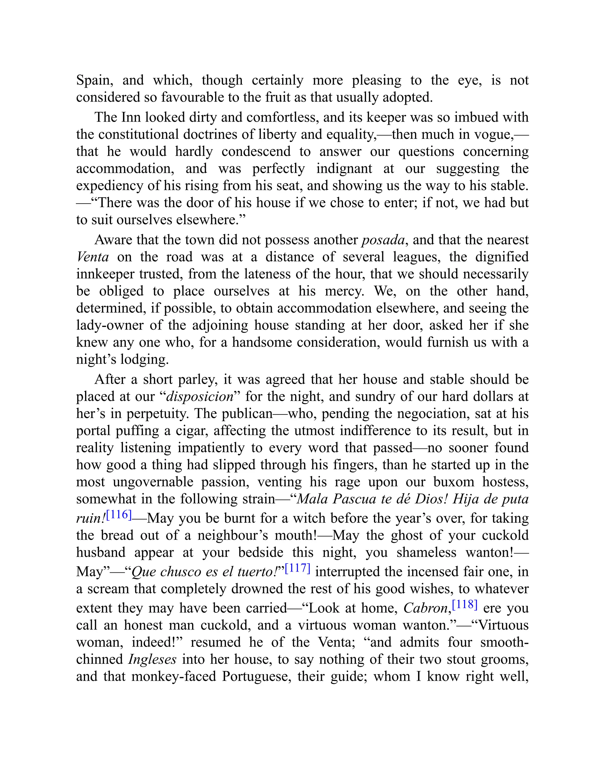 Spain, and which, though certainly more pleasing to the eye, is not
considered so favourable to the fruit as that usually adopted.
The Inn looked dirty and comfortless, and its keeper was so imbued with
the constitutional doctrines of liberty and equality,—then much in vogue,—
that he would hardly condescend to answer our questions concerning
accommodation, and was perfectly indignant at our suggesting the
expediency of his rising from his seat, and showing us the way to his stable.
—“There was the door of his house if we chose to enter; if not, we had but
to suit ourselves elsewhere.”
Aware that the town did not possess another posada, and that the nearest
Venta on the road was at a distance of several leagues, the dignified
innkeeper trusted, from the lateness of the hour, that we should necessarily
be obliged to place ourselves at his mercy. We, on the other hand,
determined, if possible, to obtain accommodation elsewhere, and seeing the
lady-owner of the adjoining house standing at her door, asked her if she
knew any one who, for a handsome consideration, would furnish us with a
night’s lodging.
After a short parley, it was agreed that her house and stable should be
placed at our “disposicion” for the night, and sundry of our hard dollars at
her’s in perpetuity. The publican—who, pending the negociation, sat at his
portal puffing a cigar, affecting the utmost indifference to its result, but in
reality listening impatiently to every word that passed—no sooner found
how good a thing had slipped through his fingers, than he started up in the
most ungovernable passion, venting his rage upon our buxom hostess,
somewhat in the following strain—“Mala Pascua te dé Dios! Hija de puta
ruin![116]—May you be burnt for a witch before the year’s over, for taking
the bread out of a neighbour’s mouth!—May the ghost of your cuckold
husband appear at your bedside this night, you shameless wanton!—
May”—“Que chusco es el tuerto!”[117] interrupted the incensed fair one, in
a scream that completely drowned the rest of his good wishes, to whatever
extent they may have been carried—“Look at home, Cabron,[118] ere you
call an honest man cuckold, and a virtuous woman wanton.”—“Virtuous
woman, indeed!” resumed he of the Venta; “and admits four smooth-
chinned Ingleses into her house, to say nothing of their two stout grooms,
and that monkey-faced Portuguese, their guide; whom I know right well,
 