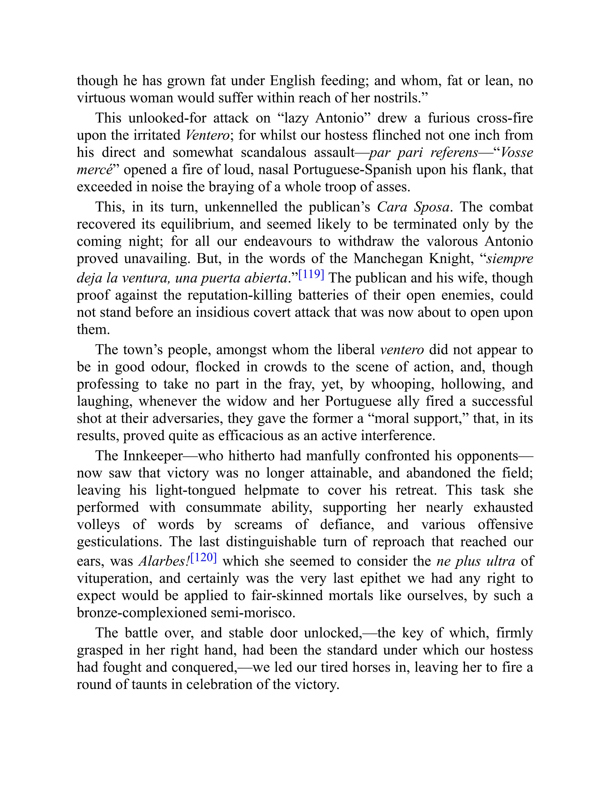 though he has grown fat under English feeding; and whom, fat or lean, no
virtuous woman would suffer within reach of her nostrils.”
This unlooked-for attack on “lazy Antonio” drew a furious cross-fire
upon the irritated Ventero; for whilst our hostess flinched not one inch from
his direct and somewhat scandalous assault—par pari referens—“Vosse
mercé” opened a fire of loud, nasal Portuguese-Spanish upon his flank, that
exceeded in noise the braying of a whole troop of asses.
This, in its turn, unkennelled the publican’s Cara Sposa. The combat
recovered its equilibrium, and seemed likely to be terminated only by the
coming night; for all our endeavours to withdraw the valorous Antonio
proved unavailing. But, in the words of the Manchegan Knight, “siempre
deja la ventura, una puerta abierta.”[119] The publican and his wife, though
proof against the reputation-killing batteries of their open enemies, could
not stand before an insidious covert attack that was now about to open upon
them.
The town’s people, amongst whom the liberal ventero did not appear to
be in good odour, flocked in crowds to the scene of action, and, though
professing to take no part in the fray, yet, by whooping, hollowing, and
laughing, whenever the widow and her Portuguese ally fired a successful
shot at their adversaries, they gave the former a “moral support,” that, in its
results, proved quite as efficacious as an active interference.
The Innkeeper—who hitherto had manfully confronted his opponents—
now saw that victory was no longer attainable, and abandoned the field;
leaving his light-tongued helpmate to cover his retreat. This task she
performed with consummate ability, supporting her nearly exhausted
volleys of words by screams of defiance, and various offensive
gesticulations. The last distinguishable turn of reproach that reached our
ears, was Alarbes![120] which she seemed to consider the ne plus ultra of
vituperation, and certainly was the very last epithet we had any right to
expect would be applied to fair-skinned mortals like ourselves, by such a
bronze-complexioned semi-morisco.
The battle over, and stable door unlocked,—the key of which, firmly
grasped in her right hand, had been the standard under which our hostess
had fought and conquered,—we led our tired horses in, leaving her to fire a
round of taunts in celebration of the victory.
 