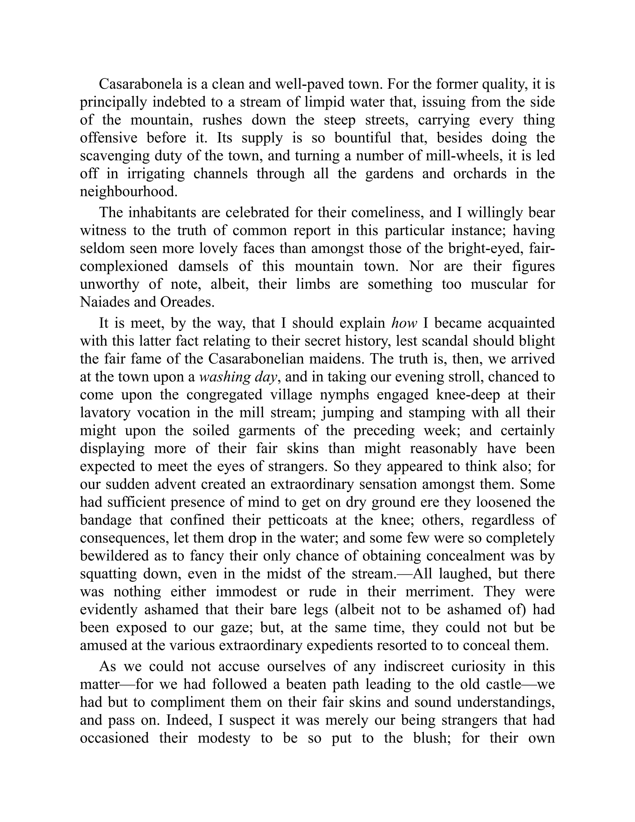 Casarabonela is a clean and well-paved town. For the former quality, it is
principally indebted to a stream of limpid water that, issuing from the side
of the mountain, rushes down the steep streets, carrying every thing
offensive before it. Its supply is so bountiful that, besides doing the
scavenging duty of the town, and turning a number of mill-wheels, it is led
off in irrigating channels through all the gardens and orchards in the
neighbourhood.
The inhabitants are celebrated for their comeliness, and I willingly bear
witness to the truth of common report in this particular instance; having
seldom seen more lovely faces than amongst those of the bright-eyed, fair-
complexioned damsels of this mountain town. Nor are their figures
unworthy of note, albeit, their limbs are something too muscular for
Naiades and Oreades.
It is meet, by the way, that I should explain how I became acquainted
with this latter fact relating to their secret history, lest scandal should blight
the fair fame of the Casarabonelian maidens. The truth is, then, we arrived
at the town upon a washing day, and in taking our evening stroll, chanced to
come upon the congregated village nymphs engaged knee-deep at their
lavatory vocation in the mill stream; jumping and stamping with all their
might upon the soiled garments of the preceding week; and certainly
displaying more of their fair skins than might reasonably have been
expected to meet the eyes of strangers. So they appeared to think also; for
our sudden advent created an extraordinary sensation amongst them. Some
had sufficient presence of mind to get on dry ground ere they loosened the
bandage that confined their petticoats at the knee; others, regardless of
consequences, let them drop in the water; and some few were so completely
bewildered as to fancy their only chance of obtaining concealment was by
squatting down, even in the midst of the stream.—All laughed, but there
was nothing either immodest or rude in their merriment. They were
evidently ashamed that their bare legs (albeit not to be ashamed of) had
been exposed to our gaze; but, at the same time, they could not but be
amused at the various extraordinary expedients resorted to to conceal them.
As we could not accuse ourselves of any indiscreet curiosity in this
matter—for we had followed a beaten path leading to the old castle—we
had but to compliment them on their fair skins and sound understandings,
and pass on. Indeed, I suspect it was merely our being strangers that had
occasioned their modesty to be so put to the blush; for their own
 