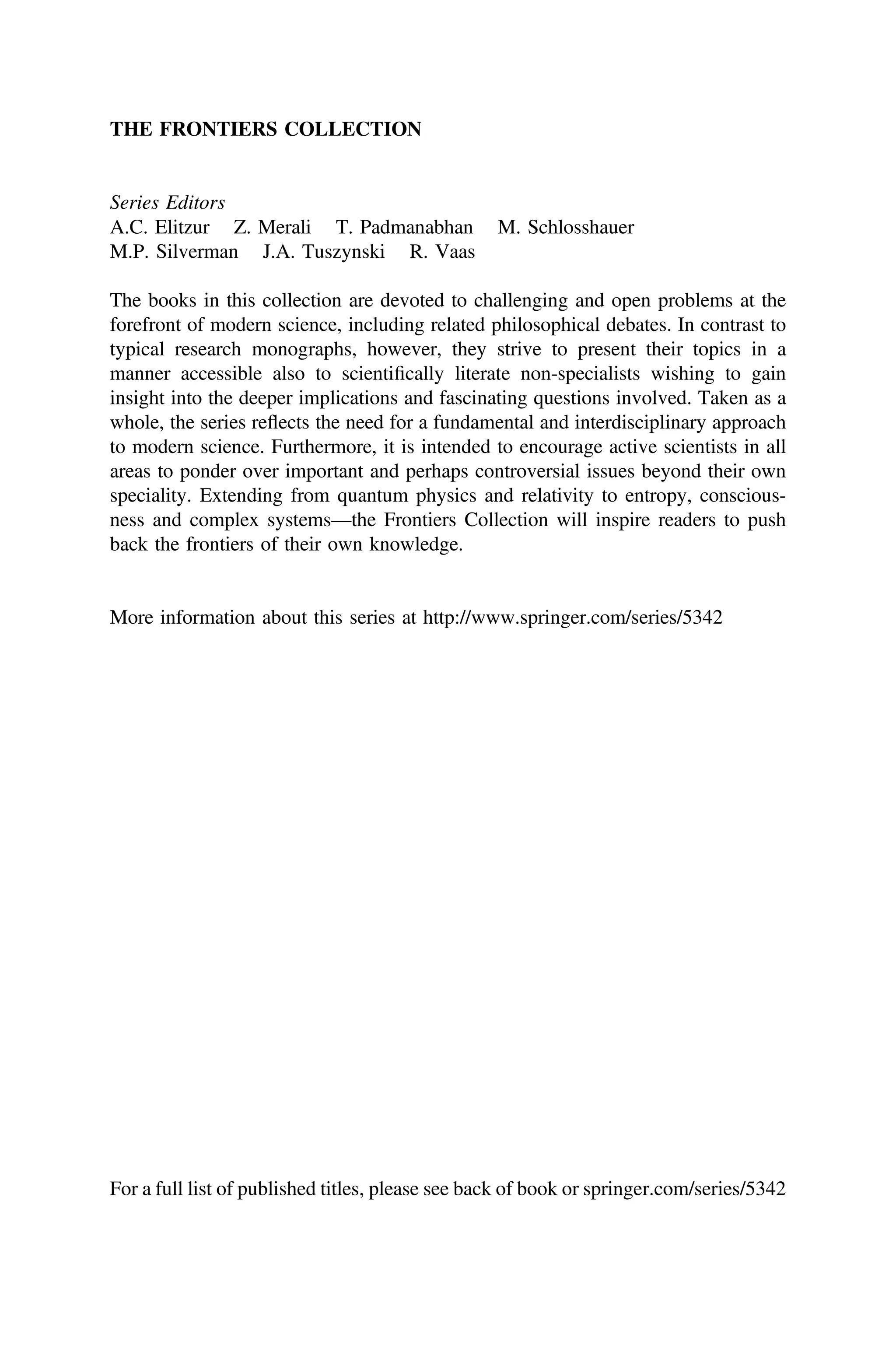 THE FRONTIERS COLLECTION
Series Editors
A.C. Elitzur Z. Merali T. Padmanabhan M. Schlosshauer
M.P. Silverman J.A. Tuszynski R. Vaas
The books in this collection are devoted to challenging and open problems at the
forefront of modern science, including related philosophical debates. In contrast to
typical research monographs, however, they strive to present their topics in a
manner accessible also to scientiﬁcally literate non-specialists wishing to gain
insight into the deeper implications and fascinating questions involved. Taken as a
whole, the series reflects the need for a fundamental and interdisciplinary approach
to modern science. Furthermore, it is intended to encourage active scientists in all
areas to ponder over important and perhaps controversial issues beyond their own
speciality. Extending from quantum physics and relativity to entropy, conscious-
ness and complex systems—the Frontiers Collection will inspire readers to push
back the frontiers of their own knowledge.
More information about this series at http://www.springer.com/series/5342
For a full list of published titles, please see back of book or springer.com/series/5342
 
