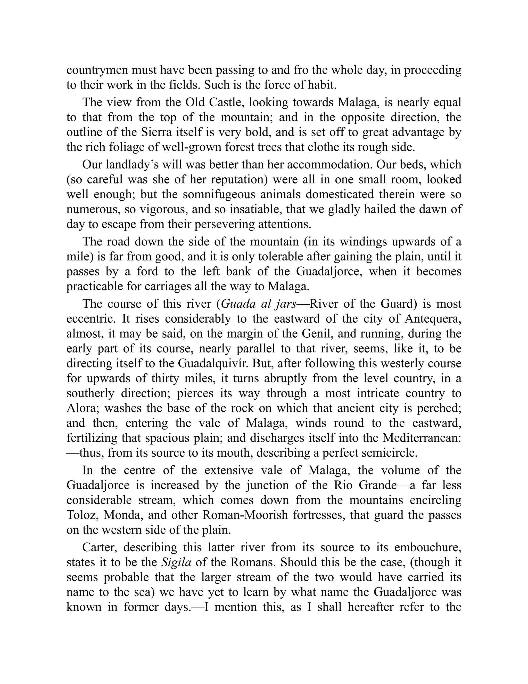 countrymen must have been passing to and fro the whole day, in proceeding
to their work in the fields. Such is the force of habit.
The view from the Old Castle, looking towards Malaga, is nearly equal
to that from the top of the mountain; and in the opposite direction, the
outline of the Sierra itself is very bold, and is set off to great advantage by
the rich foliage of well-grown forest trees that clothe its rough side.
Our landlady’s will was better than her accommodation. Our beds, which
(so careful was she of her reputation) were all in one small room, looked
well enough; but the somnifugeous animals domesticated therein were so
numerous, so vigorous, and so insatiable, that we gladly hailed the dawn of
day to escape from their persevering attentions.
The road down the side of the mountain (in its windings upwards of a
mile) is far from good, and it is only tolerable after gaining the plain, until it
passes by a ford to the left bank of the Guadaljorce, when it becomes
practicable for carriages all the way to Malaga.
The course of this river (Guada al jars—River of the Guard) is most
eccentric. It rises considerably to the eastward of the city of Antequera,
almost, it may be said, on the margin of the Genil, and running, during the
early part of its course, nearly parallel to that river, seems, like it, to be
directing itself to the Guadalquivír. But, after following this westerly course
for upwards of thirty miles, it turns abruptly from the level country, in a
southerly direction; pierces its way through a most intricate country to
Alora; washes the base of the rock on which that ancient city is perched;
and then, entering the vale of Malaga, winds round to the eastward,
fertilizing that spacious plain; and discharges itself into the Mediterranean:
—thus, from its source to its mouth, describing a perfect semicircle.
In the centre of the extensive vale of Malaga, the volume of the
Guadaljorce is increased by the junction of the Rio Grande—a far less
considerable stream, which comes down from the mountains encircling
Toloz, Monda, and other Roman-Moorish fortresses, that guard the passes
on the western side of the plain.
Carter, describing this latter river from its source to its embouchure,
states it to be the Sigila of the Romans. Should this be the case, (though it
seems probable that the larger stream of the two would have carried its
name to the sea) we have yet to learn by what name the Guadaljorce was
known in former days.—I mention this, as I shall hereafter refer to the
 