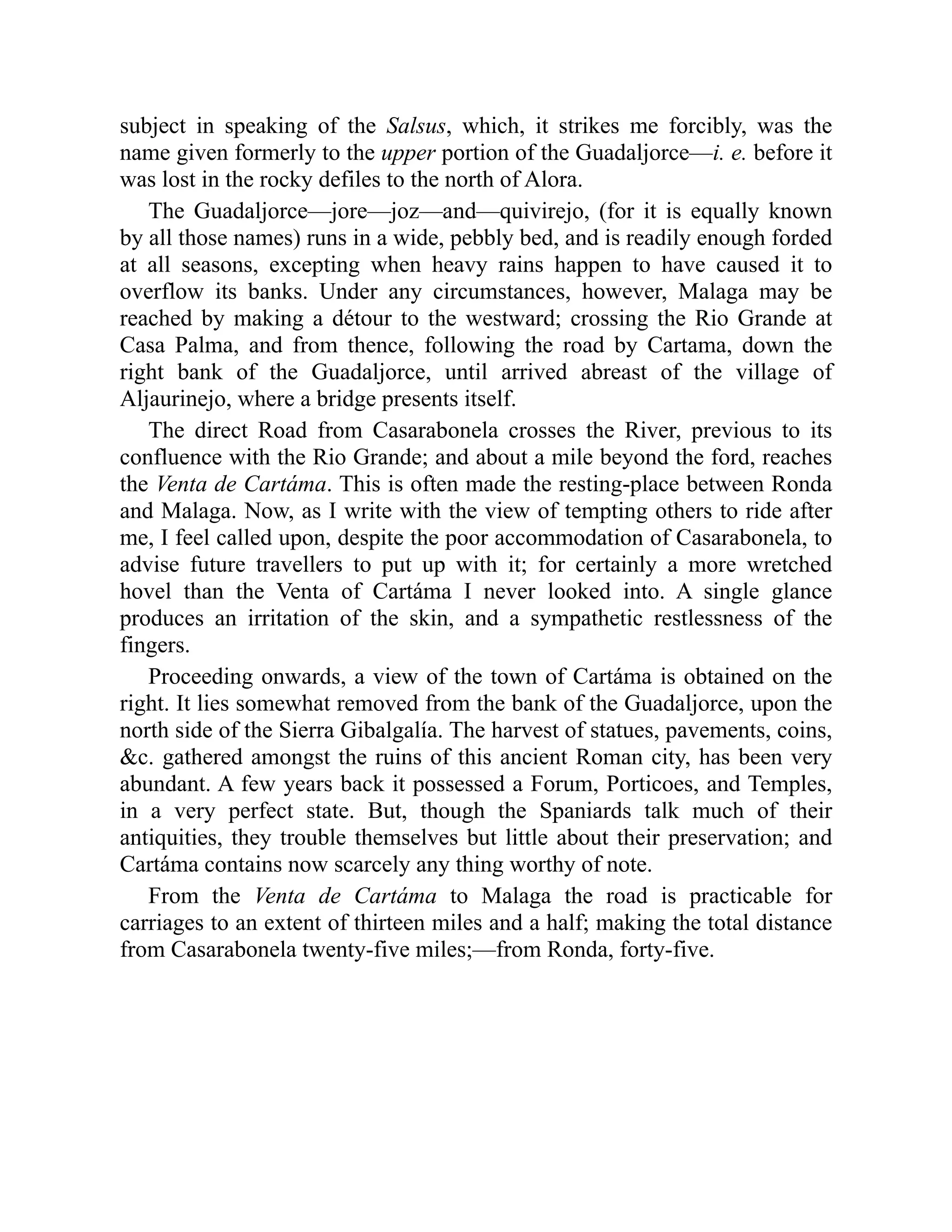subject in speaking of the Salsus, which, it strikes me forcibly, was the
name given formerly to the upper portion of the Guadaljorce—i. e. before it
was lost in the rocky defiles to the north of Alora.
The Guadaljorce—jore—joz—and—quivirejo, (for it is equally known
by all those names) runs in a wide, pebbly bed, and is readily enough forded
at all seasons, excepting when heavy rains happen to have caused it to
overflow its banks. Under any circumstances, however, Malaga may be
reached by making a détour to the westward; crossing the Rio Grande at
Casa Palma, and from thence, following the road by Cartama, down the
right bank of the Guadaljorce, until arrived abreast of the village of
Aljaurinejo, where a bridge presents itself.
The direct Road from Casarabonela crosses the River, previous to its
confluence with the Rio Grande; and about a mile beyond the ford, reaches
the Venta de Cartáma. This is often made the resting-place between Ronda
and Malaga. Now, as I write with the view of tempting others to ride after
me, I feel called upon, despite the poor accommodation of Casarabonela, to
advise future travellers to put up with it; for certainly a more wretched
hovel than the Venta of Cartáma I never looked into. A single glance
produces an irritation of the skin, and a sympathetic restlessness of the
fingers.
Proceeding onwards, a view of the town of Cartáma is obtained on the
right. It lies somewhat removed from the bank of the Guadaljorce, upon the
north side of the Sierra Gibalgalía. The harvest of statues, pavements, coins,
&c. gathered amongst the ruins of this ancient Roman city, has been very
abundant. A few years back it possessed a Forum, Porticoes, and Temples,
in a very perfect state. But, though the Spaniards talk much of their
antiquities, they trouble themselves but little about their preservation; and
Cartáma contains now scarcely any thing worthy of note.
From the Venta de Cartáma to Malaga the road is practicable for
carriages to an extent of thirteen miles and a half; making the total distance
from Casarabonela twenty-five miles;—from Ronda, forty-five.
 