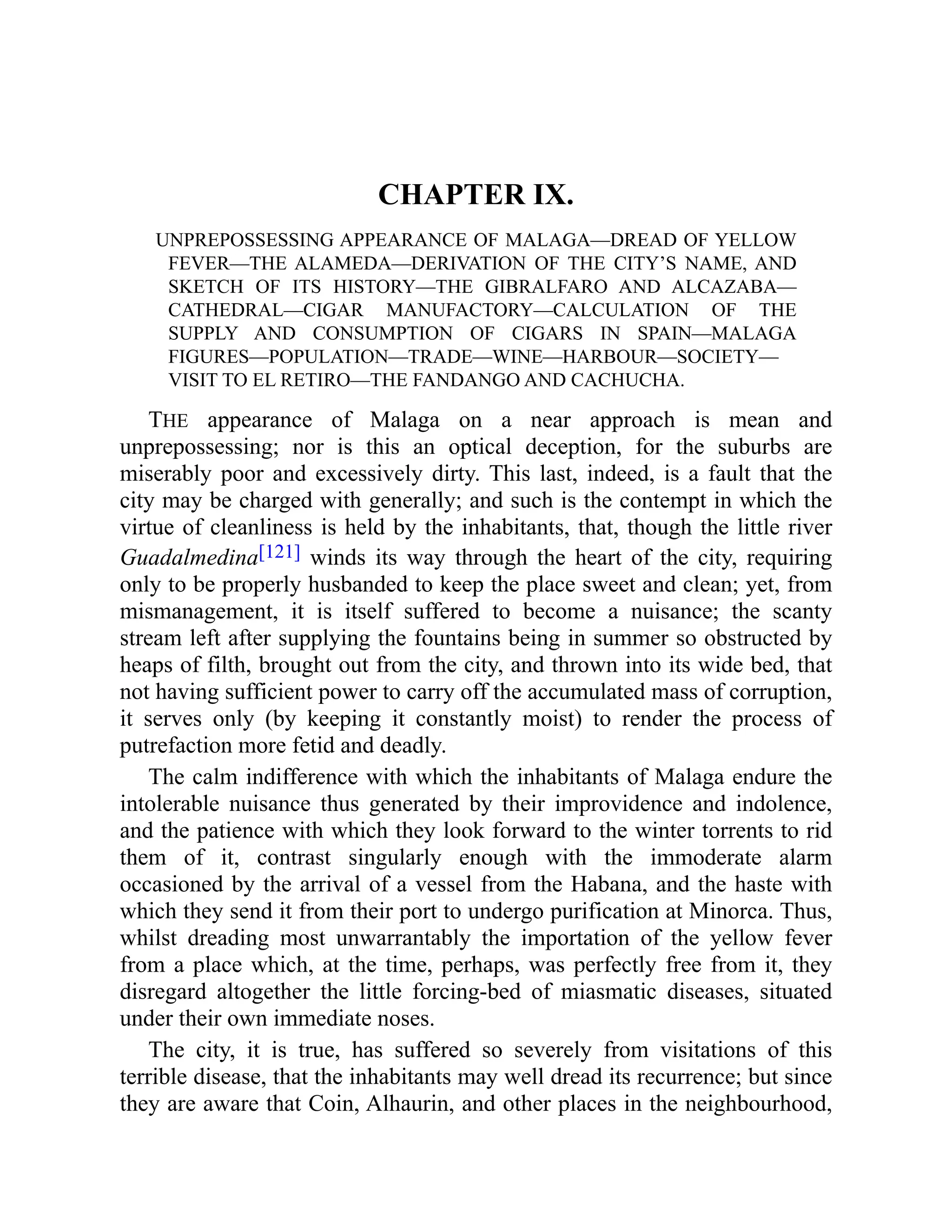 CHAPTER IX.
UNPREPOSSESSING APPEARANCE OF MALAGA—DREAD OF YELLOW
FEVER—THE ALAMEDA—DERIVATION OF THE CITY’S NAME, AND
SKETCH OF ITS HISTORY—THE GIBRALFARO AND ALCAZABA—
CATHEDRAL—CIGAR MANUFACTORY—CALCULATION OF THE
SUPPLY AND CONSUMPTION OF CIGARS IN SPAIN—MALAGA
FIGURES—POPULATION—TRADE—WINE—HARBOUR—SOCIETY—
VISIT TO EL RETIRO—THE FANDANGO AND CACHUCHA.
THE appearance of Malaga on a near approach is mean and
unprepossessing; nor is this an optical deception, for the suburbs are
miserably poor and excessively dirty. This last, indeed, is a fault that the
city may be charged with generally; and such is the contempt in which the
virtue of cleanliness is held by the inhabitants, that, though the little river
Guadalmedina[121] winds its way through the heart of the city, requiring
only to be properly husbanded to keep the place sweet and clean; yet, from
mismanagement, it is itself suffered to become a nuisance; the scanty
stream left after supplying the fountains being in summer so obstructed by
heaps of filth, brought out from the city, and thrown into its wide bed, that
not having sufficient power to carry off the accumulated mass of corruption,
it serves only (by keeping it constantly moist) to render the process of
putrefaction more fetid and deadly.
The calm indifference with which the inhabitants of Malaga endure the
intolerable nuisance thus generated by their improvidence and indolence,
and the patience with which they look forward to the winter torrents to rid
them of it, contrast singularly enough with the immoderate alarm
occasioned by the arrival of a vessel from the Habana, and the haste with
which they send it from their port to undergo purification at Minorca. Thus,
whilst dreading most unwarrantably the importation of the yellow fever
from a place which, at the time, perhaps, was perfectly free from it, they
disregard altogether the little forcing-bed of miasmatic diseases, situated
under their own immediate noses.
The city, it is true, has suffered so severely from visitations of this
terrible disease, that the inhabitants may well dread its recurrence; but since
they are aware that Coin, Alhaurin, and other places in the neighbourhood,
 