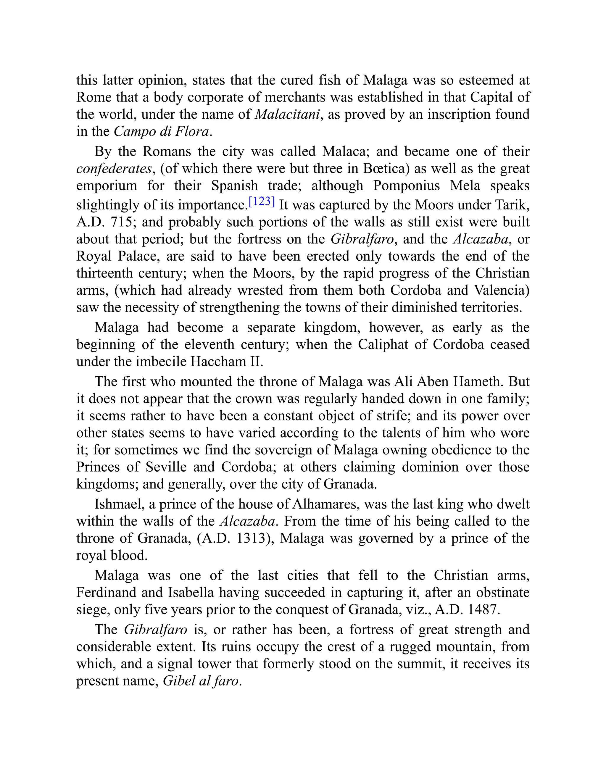 this latter opinion, states that the cured fish of Malaga was so esteemed at
Rome that a body corporate of merchants was established in that Capital of
the world, under the name of Malacitani, as proved by an inscription found
in the Campo di Flora.
By the Romans the city was called Malaca; and became one of their
confederates, (of which there were but three in Bœtica) as well as the great
emporium for their Spanish trade; although Pomponius Mela speaks
slightingly of its importance.[123] It was captured by the Moors under Tarik,
A.D. 715; and probably such portions of the walls as still exist were built
about that period; but the fortress on the Gibralfaro, and the Alcazaba, or
Royal Palace, are said to have been erected only towards the end of the
thirteenth century; when the Moors, by the rapid progress of the Christian
arms, (which had already wrested from them both Cordoba and Valencia)
saw the necessity of strengthening the towns of their diminished territories.
Malaga had become a separate kingdom, however, as early as the
beginning of the eleventh century; when the Caliphat of Cordoba ceased
under the imbecile Haccham II.
The first who mounted the throne of Malaga was Ali Aben Hameth. But
it does not appear that the crown was regularly handed down in one family;
it seems rather to have been a constant object of strife; and its power over
other states seems to have varied according to the talents of him who wore
it; for sometimes we find the sovereign of Malaga owning obedience to the
Princes of Seville and Cordoba; at others claiming dominion over those
kingdoms; and generally, over the city of Granada.
Ishmael, a prince of the house of Alhamares, was the last king who dwelt
within the walls of the Alcazaba. From the time of his being called to the
throne of Granada, (A.D. 1313), Malaga was governed by a prince of the
royal blood.
Malaga was one of the last cities that fell to the Christian arms,
Ferdinand and Isabella having succeeded in capturing it, after an obstinate
siege, only five years prior to the conquest of Granada, viz., A.D. 1487.
The Gibralfaro is, or rather has been, a fortress of great strength and
considerable extent. Its ruins occupy the crest of a rugged mountain, from
which, and a signal tower that formerly stood on the summit, it receives its
present name, Gibel al faro.
 