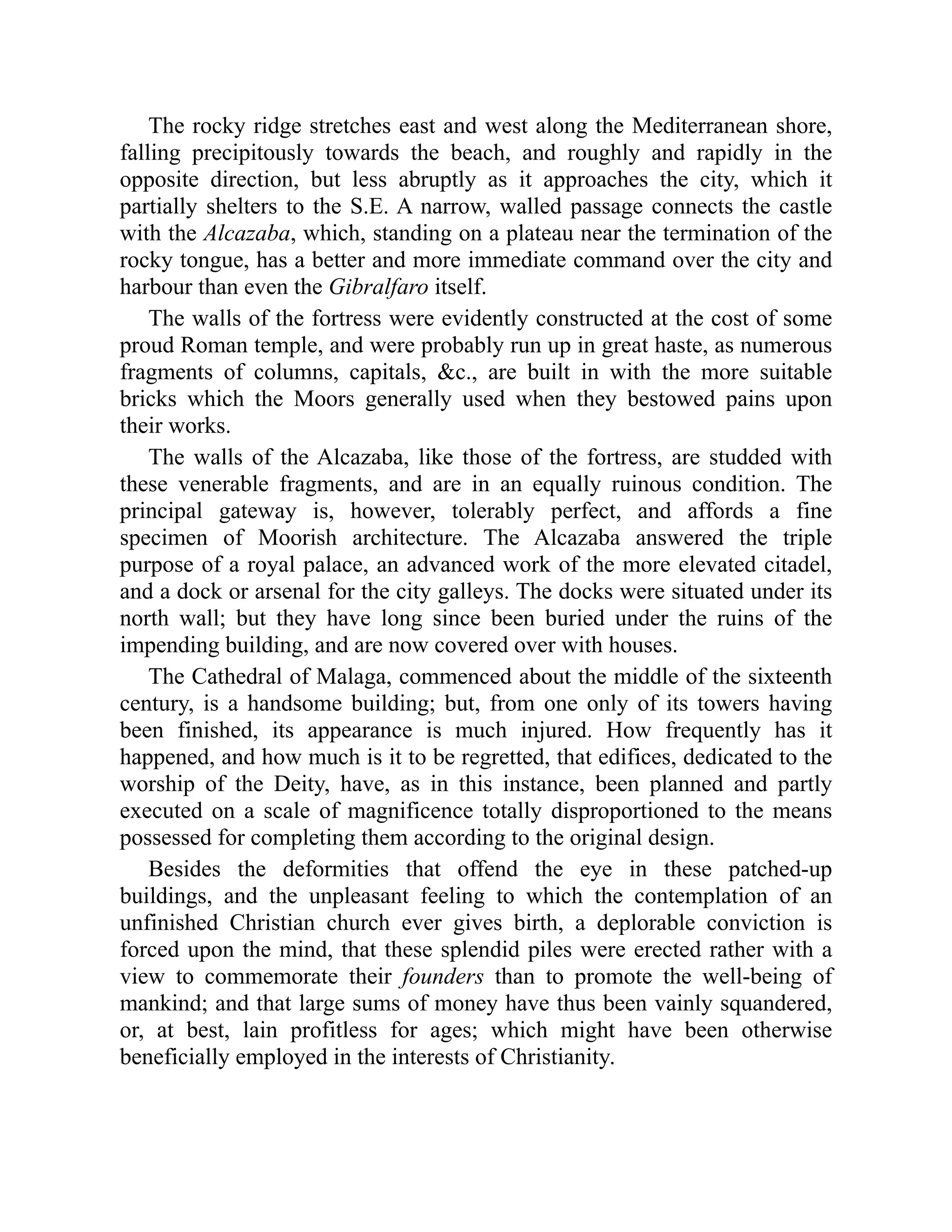 The rocky ridge stretches east and west along the Mediterranean shore,
falling precipitously towards the beach, and roughly and rapidly in the
opposite direction, but less abruptly as it approaches the city, which it
partially shelters to the S.E. A narrow, walled passage connects the castle
with the Alcazaba, which, standing on a plateau near the termination of the
rocky tongue, has a better and more immediate command over the city and
harbour than even the Gibralfaro itself.
The walls of the fortress were evidently constructed at the cost of some
proud Roman temple, and were probably run up in great haste, as numerous
fragments of columns, capitals, &c., are built in with the more suitable
bricks which the Moors generally used when they bestowed pains upon
their works.
The walls of the Alcazaba, like those of the fortress, are studded with
these venerable fragments, and are in an equally ruinous condition. The
principal gateway is, however, tolerably perfect, and affords a fine
specimen of Moorish architecture. The Alcazaba answered the triple
purpose of a royal palace, an advanced work of the more elevated citadel,
and a dock or arsenal for the city galleys. The docks were situated under its
north wall; but they have long since been buried under the ruins of the
impending building, and are now covered over with houses.
The Cathedral of Malaga, commenced about the middle of the sixteenth
century, is a handsome building; but, from one only of its towers having
been finished, its appearance is much injured. How frequently has it
happened, and how much is it to be regretted, that edifices, dedicated to the
worship of the Deity, have, as in this instance, been planned and partly
executed on a scale of magnificence totally disproportioned to the means
possessed for completing them according to the original design.
Besides the deformities that offend the eye in these patched-up
buildings, and the unpleasant feeling to which the contemplation of an
unfinished Christian church ever gives birth, a deplorable conviction is
forced upon the mind, that these splendid piles were erected rather with a
view to commemorate their founders than to promote the well-being of
mankind; and that large sums of money have thus been vainly squandered,
or, at best, lain profitless for ages; which might have been otherwise
beneficially employed in the interests of Christianity.
 